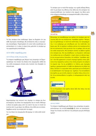 Τα δυο σενάρια είναι ισοδύναμα. Αρκεί να θυμάστε ότι για
κάθε εξωτερική επανάληψη, θα εκτελούνται όλες οι εσωτερι-
κές επαναλήψεις. Παρατηρήστε ότι είναι πολύ ευκολότερο να
κατανοήσετε το τι κάνει το έργο όταν μελετάτε το σενάριο με
την εμφωλευμένη επανάληψη.
10.4 Άλλα παραδείγματα
10.4.1Ένας απλός ανεμόμυλος
Το επόμενο παράδειγμα μας δείχνει πως μπορούμε να δημιο-
υργήσουμε την κίνηση της έλικας ενός ανεμόμυλου αλλά και
την απλή συνεχόμενη κίνηση ενός πουλιού που διασχίζει το
σκηνικό μας.
Δημιουργούμε ένα σκηνικό που περιέχει το οίκημα και δυο
αντικείμενα, την έλικα του ανεμόμυλου και το πουλί. Θέλουμε
η έλικα να γυρίζει γύρω από τον εαυτό της ενώ το πουλί να
κινείται από τη μια άκρη της οθόνης στην άλλη και να επανα-
λαμβάνει αυτήν την κίνηση από την αρχή.
Για την έλικα του ανεμόμυλου θα έχουμε το πολύ απλό σενά-
ριο:
Το σενάριο για το πουλί θα περιέχει την ομαλή αλλαγή θέσης
από τη μια άκρη της οθόνης στην άλλη και στη συνέχεια την
επανατοποθέτηση του πουλιού στην αρχική του θέση ώστε
στην επόμενη επανάληψη να πραγματοποιηθεί η ίδια κίνηση:
[10_π07.sb
Μπορούμε να προσθέσουμε και σχόλια στο σενάριο μας πα-
τώντας δεξί κλικ και επιλέγοντας «πρόσθεσε σχόλιο» Μπορο-
ύμε να σχολιάσουμε το σκεπτικό ανάπτυξης του προγράμμα-
τος, ή να εισάγουμε μια υπενθύμιση για την ανάπτυξη του
έργου μας. Με τα σχόλια ο κώδικας γίνεται πιο ευανάγνωστος
και πιο κατανοητός τόσο για αυτόν που το γράφει, όσο και για
τον απλό αναγνώστη. Μη διστάζετε λοιπόν να βάλετε σχόλια
στα σενάριά σας. Θα σας βοηθήσουν να δομήσετε καλύτερα
τον κώδικα σας και να θυμάστε τι έχετε κάνει σε κάποια σημε-
ία που αντιμετωπίστε δυσκολίες. Αν επιλέξετε "πρόσθεσε σχό-
λιο" τότε θα εμφανιστεί η κίτρινη περιοχή σχολίων όπως φαί-
νεται στην παρακάτω εικόνα, στην οποία μπορείτε να εισάγετε
το κείμενό σας. Για να μεταβάλετε το πλάτος μιας περιοχής
σχολίων, χρησιμοποιήστε τη λαβή που βρίσκεται στη δεξιά της
άκρη. Πατήστε το τριγωνάκι πάνω αριστερά για να διπλώσετε
ή να ξεδιπλώσετε την περιοχή των σχολίων. Για να συνδέσετε
ένα σχόλιο με μια εντολή, σέρνετε το σχόλιο πάνω στην εντο-
λή. Για να αποσυνδέσετε το σχόλιο, το απομακρύνετε από την
εντολή.
Για να διαγράψετε ένα σχόλιο κάντε δεξί κλικ πάνω του και
επιλέξτε διαγραφή.
10.4.2 Ρολόι!
Το επόμενο παράδειγμα μας δείχνει πως μπορούμε να χρησι-
μοποιήσουμε την εντολή επανέλαβε Χ, ώστε να προσομοιώ-
σουμε την κίνηση των δεικτών του ρολογιού για μία ολόκληρη
ημέρα!
 