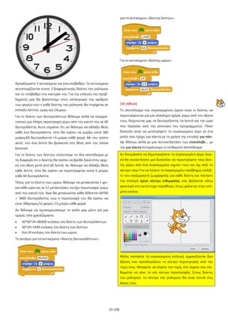 10-108
Χρειαζόμαστε 3 αντικείμενα και ένα υπόβαθρο. Τα αντικείμενα
αντιστοιχίζονται στους 3 διαφορετικούς δείκτες του ρολογιού
και το υπόβαθρο στο καντράν του. Για την επίλυση του προβ-
λήματός μας θα βασιστούμε στον υπολογισμό του αριθμού
των φορών που ο κάθε δείκτης του ρολογιού θα στρέφεται σε
επίπεδο λεπτού, ώρας και 24ωρου.
Για το δείκτη των δευτερολέπτων θέλουμε απλά να πραγμα-
τοποιεί μια πλήρη περιστροφή γύρω από τον εαυτό του σε 60
δευτερόλεπτα. Αυτό σημαίνει ότι αν θέλουμε να αλλάζει θέση
κάθε ένα δευτερόλεπτο, τότε θα πρέπει να γυρίζει κατά 360
μοίρες/60 δευτερόλεπτα =6 μοίρες κάθε φορά. Με τον τρόπο
αυτό, στο ένα λεπτό θα βρίσκεται στη θέση από την οποία
ξεκίνησε.
Για το δείκτη των λεπτών, επιζητούμε το ίδιο αποτέλεσμα με
τη διαφορά ότι ο δείκτης θα πρέπει να βρεθεί ξανά στην αρχι-
κή του θέση μετά από 60 λεπτά. Αν θέλουμε να αλλάζει θέση
κάθε λεπτό, τότε θα πρέπει να περιστρέφεται κατά 6 μοίρες
κάθε 60 δευτερόλεπτα.
Τέλος, για το δείκτη των ωρών, θέλουμε να μετακινείται 1 φο-
ρά κάθε ώρα και σε 12 μετακινήσεις να έχει περιστραφεί γύρω
από τον εαυτό του. Άρα θα μετακινείται κάθε 60λεπτά=60*60
= 3600 δευτερόλεπτα, ενώ η περιστροφή του θα πρέπει να
είναι 360μοίρες/12 φορές=15 μοίρες κάθε φορά.
Αν θέλουμε να προσομοιώσουμε το ρολόι μας μόνο για μια
ημέρα, τότε χρειαζόμαστε:
• 60*60*24=86400 κινήσεις του δείκτη των δευτερολέπτων
• 60*24=1440 κινήσεις του δείκτη των λεπτών
• Και 24 κινήσεις του δείκτη των ωρών.
Το σενάριο για τα αντικείμενο «δείκτης δευτερολέπτων»,
για το αντικείμενο «δείκτης λεπτών»,
Για το αντικείμενο «δείκτης ωρών»
[10_π08.sb]
Το αποτέλεσμα του συγκεκριμένου έργου είναι οι δείκτες να
περιστρέφονται για μία ολόκληρη ημέρα, γύρω από τον άξονα
τους, δείχνοντας μας τα δευτερόλεπτα, τα λεπτά και την ώρα
που πέρασαν από την εκκίνηση του προγράμματος. Πόσο
δύσκολο είναι να μετατρέψετε το συγκεκριμένο έργο σε ένα
ρολόι που τρέχει για πάντα με τη χρήση της εντολής για πάν-
τα. Μήπως απλά με μια αντικατάσταση των επανέλαβε… με
την για πάντα πετυχαίνουμε το επιθυμητό αποτέλεσμα;
Αν δοκιμάσατε να δημιουργήσετε το συγκεκριμένο έργο, λογι-
κά θα συναντήσατε μια δυσκολία: να περιστρέψετε τους δείκ-
τες γύρω από ένα συγκεκριμένο σημείο τους και όχι από το
κέντρο τους! Για να λύσετε το συγκεκριμένο πρόβλημα, επιλέξ-
τε τον επεξεργαστή ζωγραφικής για κάθε δείκτη και πατήστε
την επιλογή όρισε κέντρο ενδυμασίας που βρίσκεται κάτω
αριστερά στο αντίστοιχο παράθυρο, όπως φαίνεται στην επό-
μενη εικόνα.
Μόλις πατήσετε τη συγκεκριμένη επιλογή, εμφανίζονται δυο
άξονες που προσδιορίζουν το κέντρο περιστροφής από την
τομή τους. Μπορείτε να σύρετε την τομή, στο σημείο που επι-
θυμείται να γίνει το νέο κέντρο περιστροφής. Στους δείκτες
του ρολογιού, το κέντρο του ρολογιού θα είναι κοντά στις
άκρες τους.
 