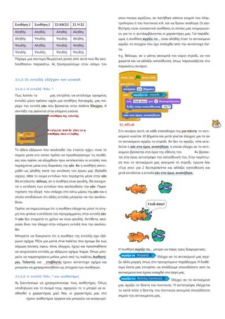 Συνθήκη 1 Συνθήκη 2 Σ1 ΚΑΙ Σ2 Σ1 Ή Σ2
Αληθής Αληθής Αληθής Αληθής
Αληθής Ψευδής Ψευδής Αληθής
Ψευδής Αληθής Ψευδής Αληθής
Ψευδής Ψευδής Ψευδής Ψευδής
Πήραμε μια σύντομη θεωρητική γεύση από αυτά που θα ακο-
λουθήσουν παρακάτω. Ας ξαναγυρίσουμε στον κόσμο του
11.2 Οι εντολές ελέγχου του scratch.
11.2.1 Η εντολή "Εάν..."
Πως λοιπόν το μας επιτρέπει να εκτελούμε ορισμένες
εντολές μόνο εφόσον ισχύει μια συνθήκη; Καταρχάς, μας πα-
ρέχει την εντολή εάν που βρίσκεται στην παλέτα Έλεγχος. Η
σύνταξη της φαίνεται στην επόμενη εικόνα.
Το άδειο εξάγωνο που ακολουθεί την ετικέτα «εάν», είναι το
σημείο μέσα στο οποίο πρέπει να προσδιορίσουμε τις συνθή-
κες που πρέπει να ελεγχθούν πριν εκτελεστούν οι εντολές που
περιέχονται μέσα στις δαγκάνες της εάν Αν η συνθήκη αποτι-
μηθεί ως αληθής κατά την εκτέλεση του έργου μας (δηλαδή
ισχύει), τότε το σώμα εντολών που περιέχεται μέσα στην εάν
θα εκτελεστεί, αλλιώς, αν η συνθήκη είναι ψευδής, θα συνεχισ-
τεί η εκτέλεση των εντολών που ακολουθούν την εάν. Παρα-
τηρήστε την εξοχή που υπάρχει στο κάτω μέρος της εάν και η
οποία υποδηλώνει ότι άλλες εντολές μπορούν να την ακολου-
θούν.
Πρέπει να σημειώσουμε ότι η συνθήκη ελέγχεται μόνο τη στιγ-
μή που φτάνει η εκτέλεση του προγράμματος στην εντολή εάν
Η εάν δεν σταματά το χρόνο αν είναι ψευδής. Αντίθετα, ακα-
ριαία δίνει τον έλεγχο στην επόμενη εντολή που την ακολου-
θεί.
Μπορείτε να διακρίνετε ότι η συνθήκη της εντολής έχει εξά-
γωνο σχήμα; Ρίξτε μια ματιά στια παλέτες που έχουμε δει έως
σήμερα (κίνηση, όψεις, πένα, έλεγχος, ήχος) και προσπαθήστε
να ανιχνεύσετε εντολές με εξάγωνο σχήμα. Καμία. Όπως μπο-
ρείτε να παρατηρήσετε μπλοκ μόνο από τις παλέτες Αισθητή-
ρες, Τελεστές και εταβλητές έχουν αντίστοιχο σχήμα και
μπορούν να χρησιμοποιηθούν ως στοιχεία των συνθηκών
11.2.2 Η εντολή "Εάν..." και αισθητήρες
Ας ξεκινήσουμε να χρησιμοποιούμε τους αισθητήρες. Όπως
υποδηλώνει και το όνομά τους, αφορούν το τι μπορεί να αι
σθανθεί ο χαρακτήρας μας! Ναι, οι χαρακτήρες μας στο
έχουν αισθητήρια όργανα και μπορούν να αναγνωρί-
σουν ποιους αγγίζουν, αν πατήθηκε κάποιο κουμπί του πληκ-
τρολογίου ή του ποντικιού κτλ. και να δρουν ανάλογα. Οι αισ-
θητήρες είναι ουσιαστικά συνθήκες οι οποίες μας ενημερώνο-
υν για το τι αντιλαμβάνονται οι χαρακτήρες μας. Για παράδε-
ιγμα, η συνθήκη αγγίζει το... είναι αληθής όταν το αντικείμενο
αγγίζει το στοιχείο που έχει επιλεχθεί από την αντίστοιχη λίσ-
τα.
π.χ. θέλουμε, αν ο γάτος ακουμπά τον κύριο στρείδι, να τον
χαιρετά και να αλλάζει κατεύθυνση, όπως παρουσιάζεται στο
παρακάτω σενάριο:
11_π01.sb
Στο σενάριο αυτό, σε κάθε επανάληψη της για πάντα, το αντι-
κείμενο κινείται 10 βήματα και μετά γίνεται έλεγχος για το αν
το αντικείμενο αγγίζει το στρείδι. Αν δεν το αγγίζει, τότε εκτε-
λείται η εάν στα όρια, αναπήδησε, η οποία ελέγχει αν το αντι-
κείμενο βρίσκεται στα όρια της οθόνης του Aν βρίσκε-
ται στα όρια, αντιστρέφει την κατεύθυνσή του. Στην περίπτω-
ση που το αντικείμενό μας ακουμπά το στρείδι, πρώτα λέει
«Γεια σου» για 2 δευτερόλεπτα και αλλάζει κατεύθυνση και
μετά εκτελείται η εντολή εάν στα όρια, αναπήδησε.
Η συνθήκη αγγίζει το... μπορεί να πάρει τρεις διαφορετικές:
: Ελέγχει αν το αντικείμενό μας αγγί-
ζει άλλη μορφή, όπως στο προηγούμενο παράδειγμα. Η διαθέ-
σιμη λίστα μας επιτρέπει να επιλέξουμε οποιοδήποτε από τα
αντικείμενα που έχουν εισαχθεί στο έργο μας.
: Ελέγχει αν το αντικείμενό
μας αγγίζει το δείκτη του ποντικιού. Ή αντίστροφα, ελέγχεται
το κατά πόσο ο δείκτης του ποντικιού ακουμπά οποιοδήποτε
σημείο του αντικειμένου μας.
: Ελέγχει αν το αντικείμενό μας
: Ελέγχει αν
 