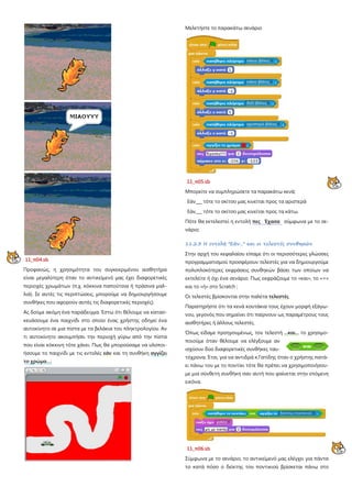 11_π04.sb
Προφανώς, η χρησιμότητα του συγκεκριμένου αισθητήρα
είναι μεγαλύτερη όταν το αντικείμενό μας έχει διαφορετικές
περιοχές χρωμάτων (π.χ. κόκκινα παπούτσια ή πράσινα μαλ-
λιά). Σε αυτές τις περιπτώσεις, μπορούμε να δημιουργήσουμε
συνθήκες που αφορούν αυτές τις διαφορετικές περιοχές).
Ας δούμε ακόμη ένα παράδειγμα. Έστω ότι θέλουμε να κατασ-
κευάσουμε ένα παιχνίδι στο οποίο ένας χρήστης οδηγεί ένα
αυτοκίνητο σε μια πίστα με τα βελάκια του πληκτρολογίου. Αν
τι αυτοκίνητο ακουμπήσει την περιοχή γύρω από την πίστα
που είναι κόκκινη τότε χάνει. Πως θα μπορούσαμε να υλοποι-
ήσουμε το παιχνίδι με τις εντολές εάν και τη συνθήκη αγγίζει
το χρώμα…;
Μελετήστε το παρακάτω σενάριο
11_π05.sb
Μπορείτε να συμπληρώσετε τα παρακάτω κενά;
Εάν___ τότε το σκίτσο μας κινείται προς τα αριστερά
Εάν___ τότε το σκίτσο μας κινείται προς τα κάτω.
Πότε θα εκτελεστεί η εντολή πες Έχασα σύμφωνα με το σε-
νάριο;
11.2.3 Η εντολή "Εάν..." και οι τελεστές συνθηκών
Στην αρχή του κεφαλαίου είπαμε ότι οι περισσότερες γλώσσες
προγραμματισμού προσφέρουν τελεστές για να δημιουργούμε
πολυπλοκότερες εκφράσεις συνθηκών βάσει των οποίων να
εκτελείτε ή όχι ένα σενάριο. Πως εκφράζουμε το «και», το «=»
και το «ή» στο Scratch ;
Οι τελεστές βρίσκονται στην παλέτα τελεστές
Παρατηρήστε ότι τα κενά κουτάκια τους έχουν μορφή εξάγω-
νου, γεγονός που σημαίνει ότι παίρνουν ως παραμέτρους τους
αισθητήρες ή άλλους τελεστές.
Όπως είδαμε προηγουμένως, τον τελεστή ...και... το χρησιμο-
ποιούμε όταν θέλουμε να ελέγξουμε αν
ισχύουν δύο διαφορετικές συνθήκες ταυ-
τόχρονα. Έτσι, για να αντιδρά κ.Γατίδης όταν ο χρήστης πατά-
ει πάνω του με το ποντίκι τότε θα πρέπει να χρησιμοποιήσου-
με μια σύνθετη συνθήκη σαν αυτή που φαίνεται στην επόμενη
εικόνα.
11_π06.sb
Σύμφωνα με το σενάριο, το αντικείμενό μας ελέγχει για πάντα
το κατά πόσο ο δείκτης του ποντικιού βρίσκεται πάνω στο
 