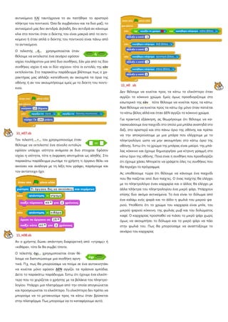 αντικείμενο ΚΑΙ ταυτόχρονα το αν πατήθηκε το αριστερό
πλήκτρο του ποντικού. Όσο δε συμβαίνουν και τα δυο μαζί, το
αντικείμενό μας δεν αντιδρά. Δηλαδή, δεν αντιδρά αν κάνουμε
κλικ στο ποντίκι όταν ο δείκτης του είναι μακριά από το αντι-
κείμενο ή όταν απλά ο δείκτης του ποντικιού είναι πάνω από
το αντικείμενο.
Ο τελεστής ...ή... χρησιμοποιείται όταν
θέλουμε να εκτελεστεί ένα σενάριο εφόσον
ισχύει τουλάχιστον μια από δυο συνθήκες. Εάν μία από τις δύο
συνθήκες ισχύει ή και οι δύο ισχύουν τότε οι εντολές της εάν
εκτελούνται. Στο παρακάτω παράδειγμα βλέπουμε πως ο χα-
ρακτήρας μας αλλάζει κατεύθυνση αν ακουμπά τα όρια της
οθόνης ή αν τον ακουμπήσουμε εμείς με το δείκτη του ποντι-
κιού.
11_π07.sb
Τον τελεστή ...=... τον χρησιμοποιούμε όταν
θέλουμε να εκτελεστεί ένα σύνολο εντολών
εφόσον υπάρχει ισότητα ανάμεσα σε δυο στοιχεία. Εφόσον
ισχύει η ισότητα, τότε η έκφραση αποτιμάται ως αληθής Στο
παρακάτω παράδειγμα ρωτάμε το χρήστη τι όργανο θέλει να
ακούσει και ανάλογα με τη λέξη που γράφει, παράγουμε και
τον αντίστοιχο ήχο.
11_π08.sb
Αν ο χρήστης δώσει απάντηση διαφορετική από «ντραμς» ή
«κιθάρα», τότε δε θα συμβεί τίποτε.
Ο τελεστής όχι… χρησιμοποιείται όταν θέ-
λουμε να διατυπώσουμε μια συνθήκη αρνη-
τικά. Π.χ. πως θα μπορούσαμε να πούμε σε ένα αυτοκινητάκι
να κινείται μόνο εφόσον ΔΕΝ αγγίζει τα πράσινα εμπόδια.
Δείτε το παρακάτω παράδειγμα. Έστω ότι έχουμε ένα ελικόπ-
τερο που το χειρίζεται ο χρήστης με τα βελάκια του πληκτρο-
λογίου. Υπάρχει μια πλατφόρμα από την οποία απογειώνεται
και προσγειώνεται το ελικόπτερο. Το ελικόπτερο δεν πρέπει να
μπορούμε να το μετακινούμε προς τα κάτω όταν βρίσκεται
στην πλατφόρμα. Πως μπορούμε να το καταφέρουμε αυτό;
11_π0 .sb
Δεν θέλουμε να κινείται προς τα κάτω το ελικόπτερο όταν
αγγίζει το κόκκινο χρώμα. Εμείς όμως προσδιορίζουμε στο
εσωτερικό της εάν πότε θέλουμε να κινείται προς τα κάτω.
Άρα θέλουμε να κινείται προς τα κάτω όχι μόνο όταν πατιέται
το κάτω βέλος αλλά και όταν ΔΕΝ αγγίζει το κόκκινο χρώμα.
Για πρακτική εξάσκηση, ας θεωρήσουμε ότι θέλουμε να κα-
τασκευάσουμε ένα παιχνίδι στο οποίο μια μπάλα αναπηδά στο
δεξί, στο αριστερό και στο πάνω όριο της οθόνης και πρέπει
να την αποκρούσουμε με μια μπάρα που ελέγχουμε με το
πληκτρολόγιο ώστε να μην ακουμπήσει στο κάτω όριο της
οθόνης. Έστω ότι το χρώμα της μπάρας είναι μαύρο, της μπά-
λας κόκκινο και έχουμε δημιουργήσει μια κίτρινη γραμμή στο
κάτω όριο της οθόνης Ποια είναι η συνθήκη που προσδιορίζει
ότι έχουμε χάσει; Μπορείτε να γράψετε όλες τις συνθήκες που
θα περιέχει το πρόγραμμα;
Ας υποθέσουμε τώρα ότι θέλουμε να κάνουμε ένα παιχνίδι
που θα παίζεται από δυο παίχτες. Ο ένας παίχτης θα ελέγχει
με το πληκτρολόγιο έναν καρχαρία και ο άλλος θα ελέγχει με
άλλα πλήκτρα του πληκτρολογίου ένα μικρό ψάρι. Υπάρχουν
επίσης δυο ακόμα αντικείμενα. Το ένα είναι το δόλωμα από
ένα καλάμι ενός ψαρά και το άλλο η φωλιά του μικρού ψα
ριού. Υποθέστε ότι το χρώμα του καρχαρία είναι μπλε, του
μικρού ψαριού κόκκινο, της φωλιάς μωβ και του δολώματος
καφέ. Ο καρχαρίας προσπαθεί να πιάσει το μικρό ψάρι χωρίς
όμως να ακουμπήσει το δόλωμα και το μικρό ψάρι να πάει
στην φωλιά του. Πως θα μπορούσαμε να αναπτύξουμε το
σενάριο του καρχαρία;
 
