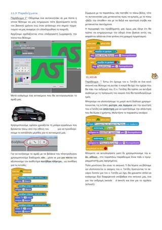 11.3 Παραδείγματα.
Παράδειγμα 1ο
: Οδηγούμε ένα αυτοκινητάκι σε μια πίστα η
οποία θέλουμε να μας ενημερώνει πότε βρισκόμαστε εκτός
του βασικού χρόνου ενώ όταν φτάσουμε στο σημείο τερμα-
τισμού να μας αναφέρει ότι ολοκληρώθηκε το παιχνίδι.
Αρχίζουμε σχεδιάζοντας στον επεξεργαστή ζωγραφικής την
πίστα που θέλουμε:
Μετά εισάγουμε ένα αντικείμενο που θα αντιπροσωπεύει το
αμάξι μας
Χρησιμοποιούμε, εφόσον χρειάζεται τη μπάρα εργαλείων που
βρίσκεται πάνω από την οθόνη του για να προσδιορί-
σουμε το κατάλληλο μέγεθος για το αντικείμενό μας.
Για να κινήσουμε το αμάξι με τα βελάκια του πληκτρολογίου
χρησιμοποιούμε διαδοχικές εάν… μέσα σε μια για πάντα και
αξιοποιούμε τον αισθητήρα πατήθηκε πλήκτρο… ως συνθήκη
για τις εντολές:
Σύμφωνα με τα παραπάνω, εάν πατηθεί το πάνω βέλος, τότε
το αυτοκινητάκι μας μετακινείται προς τα εμπρός, με το πίσω
«βάζει την όπισθεν» και με τα δεξιά και αριστερά στρίβει και
μετακινείται ταυτόχρονα
Η περιγραφή του προβλήματός μας όμως μας έλεγε ότι θα
πρέπει να ενημερώνουμε τον οδηγό όταν βγαίνει εκτός της
ασφάλτου αλλά και όταν φτάνει στη γραμμή τερματισμού.
11_π11.sb
Παράδειγμα ο
: Έστω ότι έχουμε τον κ. Γατίδη σε ένα κενό
σκηνικό και θέλουμε να ρωτάει τι καιρό θα έχει την ημέρα που
θα πάει την εκδρομή του Ο κ. Γατίδης θα πρέπει να αντιδρά
ανάλογα με τη πρόγνωση του καιρού πού θα προσδιορίζουμε
εμείς.
Μπορούμε να υλοποιήσουμε το μικρό αυτό διάλογο χρησιμο-
ποιώντας τις εντολές ρώτησε...και περίμενε για την ερώτηση
του κ.Γατίδη και απάντηση για να κρατήσουμε την απάντηση
που θα δώσει ο χρήστης. Μελετήστε το παρακάτω σενάριο:
Μπορείτε να αιτιολογήσετε γιατί δε χρησιμοποιούμε την ε-
άν...αλλιώς... στο παραπάνω παράδειγμα; Είναι πάλι ο προγ-
ραμματιστής μας αφηρημένος;
Πολύ μονότονο δεν είναι το σκηνικό; Τι θα λέγατε να βλέπαμε
να υλοποιούνται οι σκέψεις του κ. Γατίδη; Κρατώντας το σε-
νάριο λοιπόν για τον κ. Γατίδη ως έχει, θα χρειαστεί απλά να
εισάγουμε δύο διαφορετικά υπόβαθρα στο σκηνικό μας, ένα
για την εκδρομή (woods d bench) και ένα για το σχολείο
(school1).
 
