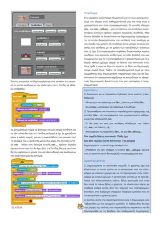 Έπειτα, μπορούμε να δημιουργήσουμε ένα σενάριο στο σκηνι-
κό το οποίο ανάλογα με την απάντηση του κ. Γατίδη να αλλά-
ζει υπόβαθρο
Ας δοκιμάσουμε τώρα να βάλουμε και μια ακόμα συνθήκη για
το εάν τελικά θα πάει ο κ. Γατίδης εκδρομή ή όχι. Δε χρειάζεται
μόνο ο καλός καιρός, μα και η συγκατάθεση των γονιών του!
Το σενάριο του κ.Γατίδη θα μείνει ίδιο μέχρι την δεύτερη εντο-
λή εάν . Μέσα στη δεύτερη εντολή εάν…, εφόσον δηλαδή
έχουμε απαντήσει ότι θα έχει ήλιο, ο κ.Γατίδης θα μας ρωτά αν
θα τον αφήσουν οι γονείς του να πάει εκδρομή και ανάλογα με
την απάντησή μας θα αντιδρά.
11_π12.sb
Περίληψη
Στο κεφάλαιο συζητήσαμε θεωρητικά για το πώς χρησιμοποι-
ούμε τον έλεγχο στην καθημερινότητά μας και ποια είναι η
χρησιμότητά του στον προγραμματισμό. Οι εντολές ελέγχου
εάν... και εάν... αλλιώς... μας επιτρέπουν να εκτελούμε μικρο-
σενάρια εντολών εφόσον ισχύουν ορισμένες συνθήκες. Μας
δίνουν δηλαδή τη δυνατότητα να δημιουργούμε προγράμμα-
τα τα οποία διαφοροποιούν την εκτέλεσή τους ανάλογα με
την είσοδο του χρήστη. Οι συνθήκες αυτές μπορεί να είναι είτε
απλές είτε σύνθετες με τη χρήση των κατάλληλων τελεστών
(και, ή, όχι). Στο συγκεκριμένο κεφάλαιο διερευνήσαμε κυρίως
συνθήκες που αφορούν αισθητήρες, εντολές δηλαδή που μας
ενημερώνουν για το τι αντιλαμβάνεται ο χαρακτήρας μας (π.χ.
άγγιξε κάποιο χρώμα, άγγιξε το δείκτη του ποντικιού κτλ.).
Ίσως ήρθε η ώρα να λέμε ότι είμαστε σε θέση να δημιουργή-
σουμε ευφυή έργα; Τρέξτε τα παραδειγματικά έργα με τους
συμμαθητές σας, δημιουργήστε παραλλαγές τους και θα δια-
πιστώστε ότι πραγματικά αρχίζουμε να γνωρίζουμε τις εξαιρε-
τικές δημιουργικές δυνατότητες που μας προσφέρει ο προγ-
ραμματισμός.
Ερωτήσεις
1) Διακρίνετε αν οι παρακάτω δηλώσεις είναι σωστές ή λαν-
θασμένες
Μπορούμε να εισάγουμε μια Εάν... μέσα σε μια άλλη Εάν...
Σε μια Εάν... μπορούμε να εισάγουμε 2 συνθήκες.
2) Προσπαθήστε να εντοπίσετε παραδείγματα εφαρμογής της
εντολής Εάν... σε προγράμματα που χρησιμοποιείτε καθημε-
ρινά στον υπολογιστή σας.
)Τι θα γίνει αν από μια συνθήκη αλλάξουμε τον τελεσ-
τή ...και... σε τελεστή ...ή...;
)Μετατρέψτε τις παρακάτω Εάν... σε μία Εάν..αλλιώς...
Εάν (αγγίζει δείκτη ποντικιού) Παίξε ήχο
Εάν ΔΕΝ (αγγίζει δείκτη ποντικιού) Πες ησυχία}
Δημιουργήστε τα αντίστοιχα σενάρια στο
)Υποθέστε ότι δεν υπάρχει η εντολή Εάν …αλλιώς. Κρίνετε
πως το γεγονός αυτό θα επηρέαζε τα προγράμματα σας.
Δραστηριότητες
1) Δημιουργήστε το ακόλουθο παιχνίδι. Ο χρήστης έχει ένα
ελικόπτερο το οποίο πρέπει να το απογειώσει από την πλατ-
φόρμα με κόκκινο χρώμα και να το προσγειώσει στην πλατ-
φόρμα με κίτρινο χρώμα. Η μετακίνηση γίνεται με τα τρία βε-
λάκια του πληκτρολογίου (πάνω, δεξιά, αριστερά) ενώ όταν
δεν πατά το πάνω βέλος ο χρήστης, το ελικόπτερο πέφτει με
σταθερό ρυθμό (εκτός από την περιοχή των πλατφορμών).
Επιπλέον, στη διαδρομή υπάρχουν διάφορα εμπόδια που αν
τα ακουμπήσει ο χρήστης χάνει.
2) Σκοπός αυτής της δραστηριότητας είναι η δημιουργία ενός
λαβυρίνθου με ένα κρυμμένο εμπόδιο Ο λαβύρινθος θα έχει
την μορφή της εικόνας που παρουσιάζεται παρακάτω και θα
δημιουργηθεί με τη βοήθεια του επεξεργαστή ζωγραφικής
 