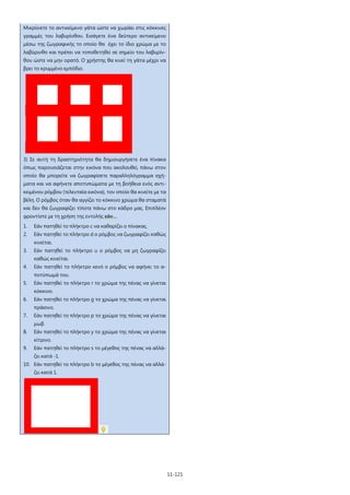 11-121
Μικρύνετε το αντικείμενο γάτα ώστε να χωράει στις κόκκινες
γραμμές του λαβυρίνθου. Εισάγετε ένα δεύτερο αντικείμενο
μέσω της ζωγραφικής το οποίο θα έχει το ίδιο χρώμα με το
λαβύρινθο και πρέπει να τοποθετηθεί σε σημείο του λαβυρίν-
θου ώστε να μην ορατό. Ο χρήστης θα κινεί τη γάτα μέχρι να
βρει το κρυμμένο εμπόδιο.
3) Σε αυτή τη δραστηριότητα θα δημιουργήσετε ένα πίνακα
όπως παρουσιάζεται στην εικόνα που ακολουθεί, πάνω στον
οποίο θα μπορείτε να ζωγραφίσετε παραλληλόγραμμα σχή-
ματα και να αφήνετε αποτυπώματα με τη βοήθεια ενός αντι-
κειμένου ρόμβου (τελευταία εικόνα), τον οποίο θα κινείτε με τα
βέλη. Ο ρόμβος όταν θα αγγίζει το κόκκινο χρώμα θα σταματά
και δεν θα ζωγραφίζει τίποτε πάνω στο κάδρο μας. Επιπλέον
φροντίστε με τη χρήση της εντολής εάν…
1. Εάν πατηθεί το πλήκτρο c να καθαρίζει ο πίνακας.
2. Εάν πατηθεί το πλήκτρο d ο ρόμβος να ζωγραφίζει καθώς
κινείται.
3. Εάν πατηθεί το πλήκτρο u ο ρόμβος να μη ζωγραφίζει
καθώς κινείται.
4. Εάν πατηθεί το πλήκτρο κενό ο ρόμβος να αφήνει το α-
ποτύπωμά του.
5. Εάν πατηθεί το πλήκτρο r το χρώμα της πένας να γίνεται
κόκκινο.
6. Εάν πατηθεί το πλήκτρο g το χρώμα της πένας να γίνεται
πράσινο.
7. Εάν πατηθεί το πλήκτρο p το χρώμα της πένας να γίνεται
μωβ.
8. Εάν πατηθεί το πλήκτρο y το χρώμα της πένας να γίνεται
κίτρινο.
9. Εάν πατηθεί το πλήκτρο s το μέγεθος της πένας να αλλά-
ζει κατά -1.
10. Εάν πατηθεί το πλήκτρο b το μέγεθος της πένας να αλλά-
ζει κατά 1.
 