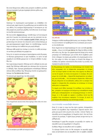 12-124
δεν είναι δεσμευτική, καθώς εσείς μπορείτε να βάλετε μία δική
σας φωτογραφία ή μία φωτογραφία κάποιου φίλου σας.
Ορίζουμε τη συγκεκριμένη φωτογραφία ως υπόβαθρο στο
σκηνικό μας, αφού πρώτα τη μεγεθύνουμε για να καλύπτει όλη
την οθόνη. Στη συνέχεια δημιουργούμε 4 αντικείμενα με την
ίδια μορφή και μικρότερο μέγεθος. Αυτά θα είναι τα αντικείμε-
να που θα τροποποιήσουμε.
Με την εντολή πήγαινε στο x,y τοποθετούμε τα 4 αντικείμενά
μας στις 4 γωνίες του σκηνικού μας για την εκκίνηση του έρ-
γου και μέσω της εντολής κινήσου ομαλά Χ δεύτ. στο x,y τα
μετακινούμε στο κέντρο του σκηνικού ώστε να ξεκινήσουμε με
μία φαντασμαγορική αρχή! Αφού τα τοποθετήσαμε σωστά,
πάμε να κάνουμε στο καθένα και μία μικρή αλλαγή!
Θέλουμε κάθε φορά που πατάμε το ποντίκι το κάθε αντικείμε-
νο να κάνει μία αλλαγή στη μορφή του.
Έστω ότι το πρώτο αντικείμενο περιστρέφεται κατά 20 μοίρες,
το δεύτερο χρησιμοποιεί το εφέ στροβίλισε, το τρίτο τα εφέ
ψηφιδωτό και άλλαξε χρώμα και το τέταρτο αλλάζει το μέγε-
θός του.
Και τώρα αναρωτιόμαστε: Θέλουμε αυτή η αλλαγή να γίνει μία
φορά; Όχι! Θέλουμε κάθε φορά που κάνουμε κλικ να γίνονται
οι αλλαγές. Άρα, σίγουρα χρειαζόμαστε επανάληψη! Θέλουμε
κάποια άλλη συνθήκη; Όχι. Μπορούμε λοιπόν να χρησιμοποι-
ήσουμε την Για πάντα-εάν; Φυσικά.
Το σκηνικό μας αρχικά έχει την εξής μορφή:
Ένα στιγμιότυπο αυτού είναι όταν έχουμε κάνει κλικ στο πον-
τίκι μας:
ενώ τα σενάρια για κάθε αντικείμενο είναι:
[12_π01.sb]
Υπάρχουν πολλά περιθώρια βελτίωσης των σεναρίων. Μπορε-
ίτε να εντοπίσετε τα προβλήματά τους ή ευκαιρίες για να γίνο-
υν πιο αποδοτικά;
Είναι σημαντικό να παρατηρήσουμε ότι και η εντολή για πάν-
τα εάν…, όπως η εντολή για πάντα, δεν δέχεται άλλες εντολές
από κάτω της, δεν έχει την χαρακτηριστική εξοχή στην οποία
μπορούμε να «κολλήσουμε» μια εντολή. Αυτό συμβαίνει γιατί
όταν ο έλεγχος του έργου μας φτάσει στη συγκεκριμένη εντο-
λή, τότε μέχρι το τέλος του έργου το Scratch θα ελέγχει τη
συνθήκη και εφόσον ικανοποιείται θα εκτελεί τις εντολές που
περιέχονται μέσα σε αυτήν.
Ας θεωρήσουμε ότι πρέπει να υλοποιήσουμε στο Scratch την
εξής περιγραφή «Αν το ελεφαντάκι ακουμπήσει το έντομο,
τότε το έντομο πρέπει να πάει πίσω στην αρχική του θέση και
να πει ότι έχασε». Σε ποιου αντικειμένου το σενάριο, θα εισά-
γουμε την εντολή εάν… ; Αρχικά θα σκεφτόμασταν να εισάγο-
υμε μια εντολή εάν… στο αντικείμενο ελεφαντάκι. Αλλά αυτό
θα μας οδηγούσε σε ένα αδιέξοδο, καθώς από το σενάριο που
αφορά το ελεφαντάκι δεν μπορούμε να κινήσουμε το έντομο
αλλά μόνο το ελεφαντάκι.
Το σημείο αυτό θέλει προσοχή. Οι συνθήκες των εντολών ε-
άν… μπορούν να περιέχουν αντικείμενα με οποιαδήποτε σειρά
αλλά εμείς ενδιαφερόμαστε να προγραμματίσουμε το αποτέ-
λεσμα, το τι θα συμβεί αν ισχύσει η συνθήκη. Αυτά που θα
συμβούν ποιο αντικείμενο αφορούν; Το έντομο. Σε αυτό το
αντικείμενο θα εισάγουμε την αντίστοιχη εντολή.
12.2 Εντολή «επανέλαβε ώσπου»
Είναι 11 η ώρα το πρωί και δεν έχετε σχολείο. Αποφασίζετε
λοιπόν να κοιμηθείτε λίγο παραπάνω! Ξαφνικά ακούτε από
μέσα μία φωνή πολύ γνωστή που να λέει: «Ξύπνα! Πρέπει να
σηκωθείς για να συμμαζέψεις το δωμάτιο σου!». Και ναι! Είναι
η φωνή της μητέρας. Τί σχέση όμως μπορεί να έχει αυτό με το
μάθημά μας;
Επανάληψη: Η μαμά θα συνεχίσει να φωνάζει ότι πρέπει να
σηκωθείτε για να συμμαζέψετε το δωμάτιο.
Συνθήκη: Μέχρι να σηκωθείτε από το κρεβάτι.
Το σίγουρο λοιπόν είναι ότι θα συνεχίσει να φωνάζει μέχρι
εσείς να ξυπνήσετε και να σηκωθείτε από το κρεβάτι. Δηλαδή
 
