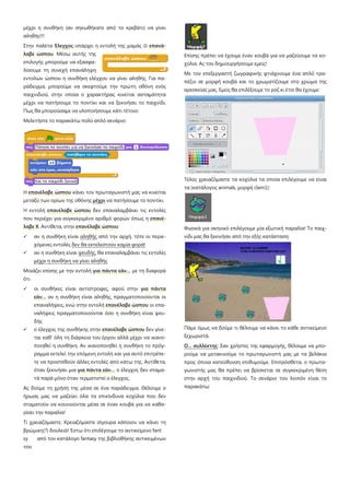 μέχρι η συνθήκη (αν σηκωθήκατε από το κρεβάτι) να γίνει
αληθής!!!
Στην παλέτα Έλεγχος υπάρχει η εντολή της μαμάς  επανά-
λαβε ώσπου. Μέσω αυτής της
επιλογής μπορούμε να εξασφα-
λίσουμε τη συνεχή επανάληψη
εντολών ώσπου η συνθήκη ελέγχου να γίνει αληθής. Για πα-
ράδειγμα, μπορούμε να σκεφτούμε την πρώτη οθόνη ενός
παιχνιδιού, στην οποία ο χαρακτήρας κινείται ασταμάτητα
μέχρι να πατήσουμε το ποντίκι και να ξεκινήσει το παιχνίδι.
Πως θα μπορούσαμε να υλοποιήσουμε κάτι τέτοιο:
Μελετήστε το παρακάτω πολύ απλό σενάριο:
Η επανέλαβε ώσπου κάνει τον πρωταγωνιστή μας να κινείται
μεταξύ των ορίων της οθόνης μέχρι να πατήσουμε το ποντίκι.
Η εντολή επανέλαβε ώσπου δεν επαναλαμβάνει τις εντολές
που περιέχει για συγκεκριμένο αριθμό φορών όπως η επανέ-
λαβε Χ. Αντίθετα, στην επανέλαβε ώσπου:
 αν η συνθήκη είναι αληθής από την αρχή, τότε οι περιε-
χόμενες εντολές δεν θα εκτελεστούν καμία φορά!
 αν η συνθήκη είναι ψευδής, θα επαναλαμβάνει τις εντολές
μέχρι η συνθήκη να γίνει αληθής
Μοιάζει επίσης με την εντολή για πάντα εάν… με τη διαφορά
ότι
 οι συνθήκες είναι αντίστροφες, αφού στην για πάντα
εάν… αν η συνθήκη είναι αληθής, πραγματοποιούνται οι
επαναλήψεις, ενώ στην εντολή επανέλαβε ώσπου οι επα-
ναλήψεις πραγματοποιούνται όσο η συνθήκη είναι ψευ-
δής
 ο έλεγχος της συνθήκης στην επανέλαβε ώσπου δεν γίνε-
ται καθ' όλη τη διάρκεια του έργου αλλά μέχρι να ικανο-
ποιηθεί η συνθήκη. Αν ικανοποιηθεί η συνθήκη το πρόγ-
ραμμα εκτελεί την επόμενη εντολή και για αυτό επιτρέπε-
τε να προστεθούν άλλες εντολές από κάτω της. Αντίθετα,
όταν ξεκινήσει μια για πάντα εάν… ο έλεγχος δεν σταμα-
τά παρά μόνο όταν τερματιστεί ο έλεγχος.
Ας δούμε τη χρήση της μέσα σε ένα παράδειγμα. Θέλουμε ο
ήρωας μας να μαζεύει όλα τα επικίνδυνα κοχύλια που δεν
σταματούν να κουνιούνται μέσα σε έναν κουβά για να καθα-
ρίσει την παραλία!
Τί χρειαζόμαστε; Χρειαζόμαστε σίγουρα κάποιον να κάνει τη
βρώμικη(?) δουλειά! Έστω ότι επιλέγουμε το αντικείμενο fant
sy από τον κατάλογο fantasy της βιβλιοθήκης αντικειμένων
του
Επίσης πρέπει να έχουμε έναν κουβά για να μαζεύουμε τα κο-
χύλια. Ας τον δημιουργήσουμε εμείς!
Με τον επεξεργαστή ζωγραφικής φτιάχνουμε ένα απλό τρα-
πέζιο σε μορφή κουβά και το χρωματίζουμε στο χρώμα της
αρεσκείας μας. Εμείς θα επιλέξουμε το ροζ κι έτσι θα έχουμε:
Τέλος χρειαζόμαστε τα κοχύλια τα οποία επιλέγουμε να είναι
τα (κατάλογος animals, μορφή clam1):
Φυσικά για σκηνικό επιλέγουμε μία εξωτική παραλία! Το παιχ-
νίδι μας θα ξεκινήσει από την εξής κατάσταση:
Πάμε όμως να δούμε τι θέλουμε να κάνει το κάθε αντικείμενο
ξεχωριστά.
Ο... συλλέκτης: Σαν χρήστες της εφαρμογής, θέλουμε να μπο-
ρούμε να μετακινούμε το πρωταγωνιστή μας με τα βελάκια
προς όποια κατεύθυνση επιθυμούμε. Επιπρόσθετα, ο πρωτα-
γωνιστής μας θα πρέπει να βρίσκεται σε συγκεκριμένη θέση
στην αρχή του παιχνιδιού. Το σενάριο του λοιπόν είναι το
παρακάτω:
 