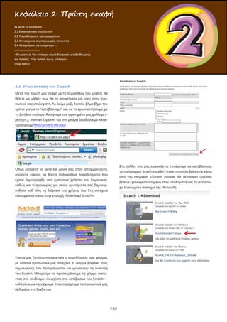2-10
2.1 Εγκατάσταση του Scratch
Μετά την πρώτη μας επαφή με το περιβάλλον του Scratch, θα
θέλετε να μάθετε πως θα το αποκτήσετε και εσείς στον προ-
σωπικό σας υπολογιστή. Ας δούμε μαζί, λοιπόν, βήμα βήμα τον
τρόπο για να το "κατεβάσουμε" και να το εγκαταστήσουμε, με
τη βοήθεια εικόνων. Ανοίγουμε τον αγαπημένο μας φυλλομετ-
ρητή (π.χ. Internet Explorer) και στη μπάρα διευθύνσεων πληκ-
τρολογούμε http://scratch.mit.edu/
Όπως μπορείτε να δείτε και μόνοι σας, στον ιστοχώρο αυτό,
μπορείτε εύκολα να βρείτε πολυάριθμα παραδείγματα που
έχουν δημιουργηθεί από έμπειρους χρήστες του λογισμικού,
καθώς και πληροφορίες για όποια ερωτήματα σας δημιουρ-
γηθούν καθ' όλη τη διάρκεια της χρήσης του. Στη συνέχεια
κάνουμε κλικ πάνω στην επιλογή «Download Scratch».
Έπειτα μας ζητείται προαιρετικά η συμπλήρωση μιας φόρμας
με κάποια προσωπικά μας στοιχεία. Η φόρμα βοηθάει τους
δημιουργούς του προγράμματος να γνωρίζουν τη διάδοση
του Scratch. Μπορούμε να προσπεράσουμε τη φόρμα πατώ-
ντας στο σύνδεσμο «Συνεχίστε στο κατέβασμα του Scratch» -
καλό είναι να προσέχουμε όταν παρέχουμε τα προσωπικά μας
δεδομένα στο διαδίκτυο.
Στη σελίδα που μας εμφανίζεται επιλέγουμε να κατεβάσουμε
το πρόγραμμα ScratchInstaller1.4.exe, το οποίο βρίσκεται κάτω
από την επιγραφή «Scratch Installer for Windows» (εφόσον
βέβαια έχετε εγκατεστημένο στον υπολογιστή σας το αντίστοι-
χο λειτουργικό σύστημα της Microsoft).
Κεφάλαιο 2: Πρώτη επαφή
.....................................
Σε αυτό το κεφάλαιο:
2.1 Εγκατάσταση του Scratch
2.2 Παραδείγματα προγραμμάτων
2.3 Αντικείμενα, συμπεριφορές, γεγονότα
2.4 Αναγνώριση αντικειμένων …
.....................................
«Θεωρητικά, δεν υπάρχει καμία διαφορά μεταξύ θεωρίας
και πράξης. Στην πράξη όμως, υπάρχει».
(Yogi Berra)
 