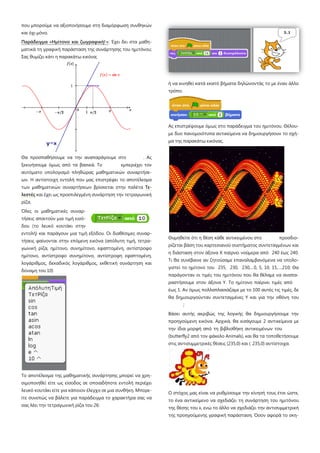 που μπορούμε να αξιοποιήσουμε στη διαμόρφωση συνθηκών
και όχι μόνο.
Παράδειγμα «Ημίτονο και ζωγραφική!»: Έχει δει στα μαθη-
ματικά τη γραφική παράσταση της συνάρτησης του ημιτόνου;
Σας θυμίζει κάτι η παρακάτω εικόνα;
Θα προσπαθήσουμε να την αναπαράγουμε στο . Ας
ξεκινήσουμε όμως από τα βασικά. Το εμπεριέχει τον
αυτόματο υπολογισμό πληθώρας μαθηματικών συναρτήσε-
ων. Η αντίστοιχη εντολή που μας επιστρέφει το αποτέλεσμα
των μαθηματικών συναρτήσεων βρίσκεται στην παλέτα Τε-
λεστές και έχει ως προεπιλεγμένη συνάρτηση την τετραγωνική
ρίζα.
Όλες οι μαθηματικές συναρ-
τήσεις απαιτούν μια τιμή εισό-
δου (το λευκό κουτάκι στην
εντολή) και παράγουν μια τιμή εξόδου. Οι διαθέσιμες συναρ-
τήσεις φαίνονται στην επόμενη εικόνα (απόλυτη τιμή, τετρα-
γωνική ρίζα, ημίτονο, συνημίτονο, εφαπτομένη, αντίστροφο
ημίτονο, αντίστροφο συνημίτονο, αντίστροφη εφαπτομένη,
λογάριθμος, δεκαδικός λογάριθμος, εκθετική συνάρτηση και
δύναμη του 10)
Το αποτέλεσμα της μαθηματικής συνάρτησης μπορεί να χρη-
σιμοποιηθεί είτε ως είσοδος σε οποιαδήποτε εντολή περιέχει
λευκό κουτάκι είτε για κάποιον έλεγχο σε μια συνθήκη. Μπορε-
ίτε συνεπώς να βάλετε για παράδειγμα το χαρακτήρα σας να
σας λέει την τετραγωνική ρίζα του 26:
ή να κινηθεί κατά εκατό βήματα δηλώνοντάς το με έναν άλλο
τρόπο.
Ας επιστρέψουμε όμως στο παράδειγμα του ημιτόνου. Θέλου-
με δυο πανομοιότυπα αντικείμενα να δημιουργήσουν το σχή-
μα της παρακάτω εικόνας.
Θυμηθείτε ότι η θέση κάθε αντικειμένου στο προσδιο-
ρίζεται βάση του καρτεσιανού συστήματος συντεταγμένων και
η διάσταση στον άξονα Χ παίρνει νούμερα από 240 έως 240.
Τι θα συνέβαινε αν ζητούσαμε επαναλαμβανόμενα να υπολο-
γιστεί το ημίτονο του 235, 230, 230,…0, 5, 10, 15,….210; Θα
παράγονταν οι τιμές του ημιτόνου που θα θέλαμε να αναπα-
ραστήσουμε στον άξονα Υ. Το ημίτονο παίρνει τιμές από
έως 1. Αν όμως πολλαπλασιάζαμε με το 100 αυτές τις τιμές, δε
θα δημιουργούνταν συντεταγμένες Υ και για την οθόνη του
;
Βάσει αυτής ακριβώς της λογικής θα δημιουργήσουμε την
προηγούμενη εικόνα. Αρχικά, θα εισάγουμε 2 αντικείμενα με
την ίδια μορφή από τη βιβλιοθήκη αντικειμένων του
(butterfly2 από τον φάκελο Animals), και θα τα τοποθετήσουμε
στις αντισυμμετρικές θέσεις (235,0) και ( 235,0) αντίστοιχα.
Ο στόχος μας είναι να ρυθμίσουμε την κίνησή τους έτσι ώστε,
το ένα αντικείμενο να σχεδιάζει τη συνάρτηση του ημιτόνου
της θέσης του x, ενώ το άλλο να σχεδιάζει την αντισυμμετρική
της προηγούμενης γραφική παράσταση. Όσον αφορά το σκη-
 