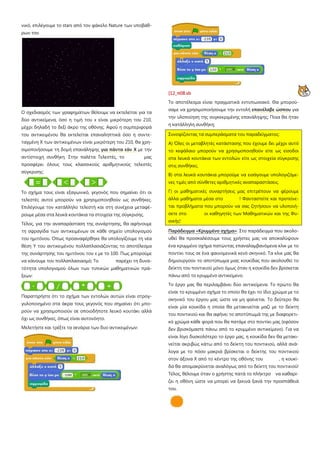 νικό, επιλέγουμε το stars από τον φάκελο Nature των υποβάθ-
ρων του
Ο σχεδιασμός των γραφημάτων θέλουμε να εκτελείται για τα
δύο αντικείμενα, όσο η τιμή του x είναι μικρότερη του 210,
μέχρι δηλαδή το δεξί άκρο της οθόνης. Αφού η συμπεριφορά
του αντικειμένου θα εκτελείται επαναληπτικά όσο η συντε-
ταγμένη Χ των αντικειμένων είναι μικρότερη του 210, θα χρη-
σιμοποιήσουμε τη δομή επανάληψης για πάντα εάν Χ με την
αντίστοιχη συνθήκη. Στην παλέτα Τελεστές, το μας
προσφέρει όλους τους κλασσικούς αριθμητικούς τελεστές
σύγκρισης:
Το σχήμα τους είναι εξαγωνικό, γεγονός που σημαίνει ότι οι
τελεστές αυτοί μπορούν να χρησιμοποιηθούν ως συνθήκες.
Επιλέγουμε τον κατάλληλο τελεστή και στη συνέχεια μεταφέ-
ρουμε μέσα στα λευκά κουτάκια τα στοιχεία της σύγκρισης.
Τέλος, για την αναπαράσταση της συνάρτησης, θα αφήνουμε
τη σφραγίδα των αντικειμένων σε κάθε σημείο υπολογισμού
του ημιτόνου. Όπως προαναφέρθηκε θα υπολογίζουμε τη νέα
θέση Υ του αντικειμένου πολλαπλασιάζοντας το αποτέλεσμα
της συνάρτησης του ημιτόνου του x με το 100. Πως μπορούμε
να κάνουμε τον πολλαπλασιασμό; Το παρέχει τη δυνα-
τότητα υπολογισμού όλων των τυπικών μαθηματικών πρά-
ξεων:
Παρατηρήστε ότι το σχήμα των εντολών αυτών είναι στρογ-
γυλοποιημένο στα άκρα τους γεγονός που σημαίνει ότι μπο-
ρούν να χρησιμοποιούν σε οποιοδήποτε λευκό κουτάκι αλλά
όχι ως συνθήκες, όπως είναι αυτονόητο.
Μελετήστε και τρέξτε τα σενάρια των δυο αντικειμένων:
[12_π08.sb
Το αποτέλεσμα είναι πραγματικά εντυπωσιακό. Θα μπορού-
σαμε να χρησιμοποιήσουμε την εντολή επανέλαβε ώσπου για
την υλοποίηση της συγκεκριμένης επανάληψης; Ποια θα ήταν
η κατάλληλη συνθήκη;
Συνοψίζοντας τα συμπεράσματα του παραδείγματος:
Α) Όλες οι μεταβλητές κατάστασης που έχουμε δει μέχρι αυτό
το κεφάλαιο μπορούν να χρησιμοποιηθούν είτε ως είσοδοι
στα λευκά κουτάκια των εντολών είτε ως στοιχεία σύγκρισης
στις συνθήκες.
Β) στα λευκά κουτάκια μπορούμε να εισάγουμε υπολογιζόμε-
νες τιμές από σύνθετες αριθμητικές αναπαραστάσεις.
Γ) οι μαθηματικές συναρτήσεις μας επιτρέπουν να φέρουμε
άλλα μαθήματα μέσα στο ! Φανταστείτε και προτείνε-
ται προβλήματα που μπορούν να σας ζητήσουν να υλοποιή-
σετε στο οι καθηγητές των Μαθηματικών και της Φυ-
σικής!
Παράδειγμα «Κρυμμένο σχήμα»: Στο παράδειγμα που ακολο-
υθεί θα προσκαλέσουμε τους χρήστες μας να αποκαλύψουν
ένα κρυμμένο σχήμα πατώντας επαναλαμβανόμενα κλικ με το
ποντίκι τους σε ένα φαινομενικά κενό σκηνικό. Τα κλικ μας θα
δημιουργούν το αποτύπωμα μιας κουκίδας που ακολουθεί το
δείκτη του ποντικιού μόνο όμως όταν η κουκίδα δεν βρίσκεται
πάνω από το κρυμμένο αντικείμενο.
Το έργο μας θα περιλαμβάνει δύο αντικείμενα. Το πρώτο θα
είναι το κρυμμένο σχήμα το οποίο θα έχει το ίδιο χρώμα με το
σκηνικό του έργου μας ώστε να μη φαίνεται. Το δεύτερο θα
είναι μία κουκίδα η οποία θα μετακινείται μαζί με το δείκτη
του ποντικιού και θα αφήνει το αποτύπωμά της με διαφορετι-
κό χρώμα κάθε φορά που θα πατάμε στο ποντίκι μας (εφόσον
δεν βρισκόμαστε πάνω από το κρυμμένο αντικείμενο). Για να
είναι λίγο δυσκολότερο το έργο μας, η κουκίδα δεν θα μετακι-
νείται ακριβώς κάτω από το δείκτη του ποντικιού, αλλά ανά-
λογα με το πόσο μακριά βρίσκεται ο δείκτης του ποντικιού
στον άξονα Χ από το κέντρο της οθόνης του , η κουκί-
δα θα απομακρύνεται αναλόγως από το δείκτη του ποντικιού!
Τέλος, θέλουμε όταν ο χρήστης πατά το πλήκτρο να καθαρί-
ζει η οθόνη ώστε να μπορεί να ξεκινά ξανά την προσπάθειά
του.
 