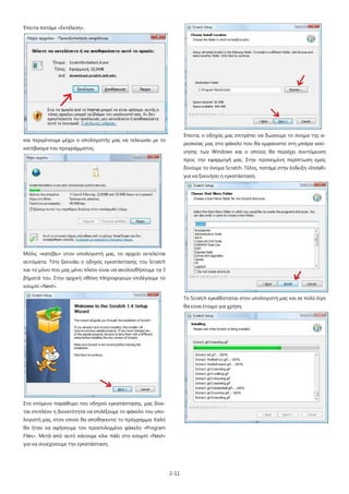 2-11
Έπειτα πατάμε «Εκτέλεση».
και περιμένουμε μέχρι ο υπολογιστής μας να τελειώσει με το
κατέβασμα του προγράμματος.
Μόλις «κατέβει» στον υπολογιστή μας, το αρχείο εκτελείται
αυτόματα. Τότε ξεκινάει ο οδηγός εγκατάστασης του Scratch
και το μόνο που μας μένει πλέον είναι να ακολουθήσουμε τα 3
βήματά του. Στην αρχική οθόνη πληροφοριών επιλέγουμε το
κουμπί «Next».
Στο επόμενο παράθυρο του οδηγού εγκατάστασης, μας δίνε-
ται επιπλέον η δυνατότητα να επιλέξουμε το φάκελο του υπο-
λογιστή μας, στον οποίο θα αποθηκευτεί το πρόγραμμα. Καλό
θα ήταν να αφήσουμε τον προεπιλεγμένο φάκελο «Program
Files». Μετά από αυτό κάνουμε κλικ πάλι στο κουμπί «Next»
για να συνεχίσουμε την εγκατάσταση.
Έπειτα, ο οδηγός μας επιτρέπει να δώσουμε το όνομα της α-
ρεσκείας μας στο φάκελο που θα εμφανιστεί στη μπάρα εκκί-
νησης των Windows και ο οποίος θα περιέχει συντόμευση
προς την εφαρμογή μας. Στην προκειμένη περίπτωση εμείς
δίνουμε το όνομα Scratch. Τέλος, πατάμε στην ένδειξη «Install»
για να ξεκινήσει η εγκατάσταση.
Το Scratch εγκαθίσταται στον υπολογιστή μας και σε πολύ λίγο
θα είναι έτοιμο για χρήση.
 