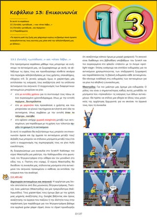 13-137
13.1 Εντολές «μετάδωσε...» και «όταν λάβω....»
Στα προηγούμενα κεφάλαια μάθαμε πώς μπορούμε να κινή-
σουμε τα αντικείμενά μας, να ζωγραφίσουμε με αυτά, να αλ-
λάξουμε τις όψεις τους και προσδιορίσαμε σύνθετα σενάρια
που περιείχαν αλληλεπιδράσεις με τους χρήστες, επαναλήψεις,
ελέγχους κτλ. Σε γενικές γραμμές όμως οι χαρακτήρες μας
εκτελούσαν τις ενέργειές τους ανεξάρτητα από τα υπόλοιπα
αντικείμενα του σκηνικού. Ο συγχρονισμός των διαφορετικών
αντικειμένων μπορούσε να γίνει
 είτε με εντολές χρόνου για το συντονισμό τους πάνω σε
ένα συγκεκριμένο χρονοδιάγραμμα, όπως με την εντολή
περίμενε…δευτερόλεπτα
 είτε με γεγονότα που προκαλούσε ο χρήστης και που
μπορούσαν να γίνουν ταυτόχρονα αντιληπτά από όλα τα
αντικείμενα, όπως συμβαίνει με την εντολή όταν το
πλήκτρο…πατηθεί
 είτε εφόσον υπήρχε χωρική συσχέτιση μεταξύ των αντι-
κειμένων, για παράδειγμα με τη χρήση των τελεστών αγ-
γίζει το χρώμα ή το αντικείμενο.
Σε αυτό το κεφάλαιο θα συζητήσουμε πως μπορούν να επικοι-
νωνούν άμεσα και όχι έμμεσα τα αντικείμενα μεταξύ τους!
Δηλαδή πως μπορούν να στέλνουν μηνύματα μεταξύ τους έτσι
ώστε ο συγχρονισμός της συμπεριφοράς τους να γίνει πολύ
ευκολότερος.
Ας διοργανώσουμε μια συναυλία στο Scratch! Καλέσαμε τον
κύριο Μαεστρίδη για μαέστρο, την Καλλιφωνίδου στα φωνη-
τικά, τον Ντριγκιντράγκα στην κιθάρα και τον μοναδικό στο
είδος του, κ. Πιατίνη στα ντραμς. Ο κύριος Μαεστρίδης θα
διευθύνει τη συναυλία μας, στέλνοντας μηνύματα στα αντικεί-
μενα του σκηνικού προκειμένου ο καθένας να εκτελέσει την
ενέργεια που του αναλογεί.
[13_π01.sb]
Δημιουργία αντικειμένων και σκηνικού: Η ορχήστρα μας λοι-
πόν αποτελείται από δύο μουσικούς (Ντριγκιντράγκας, Πιατί-
νη), έναν μαέστρο (Μαεστρίδης) και μία τραγουδίστρια (Καλ-
λιφωνίδου). Τους χαρακτήρες τους έχουμε βρει με την χρήση
μιας μηχανής αναζήτησης (π.χ. Google) βάζοντας σαν όρους
αναζήτησης τα όργανα που παίζουν ή την ιδιότητα τους στην
παράσταση (για παράδειγμα για τον Ντριγκιντράγκα βάλαμε
στα αγγλικά guitar player clipart, όπου το clipart προσδιορίζει
ότι αναζητούμε κάποιο ήρωα με μορφή γραφικού). Το σκηνικό
είναι διαθέσιμο στη βιβλιοθήκη υποβάθρων του Scratch και
πιο συγκεκριμένα στο φάκελο «indoors» με το όνομα «spot-
light-stage». Επίσης εισάγουμε και επιπλέον ενδυμασίες για τα
αντικείμενα χρησιμοποιώντας των επεξεργαστή ζωγραφική
και παραλλάσσοντας τη βασική ενδυμασία κάθε αντικειμένου.
Θα κάνουμε εναλλαγή στις ενδυμασίες των αντικειμένων για
να γίνει πιο αληθινή η συναυλία μας.
Μαεστρίδης: Για τον μαέστρο μας έχουμε μία ενδυμασία. Ο
ρόλος του είναι ο σημαντικότερος καθώς αυτός μεταδίδει τα
μηνύματα που «προκαλούν» τις ενέργειες των άλλων αντικει-
μένων. Θα πρέπει να στέλνει μια οδηγία σε όλους τους μουσι-
κούς της ορχήστρας ξεχωριστά, για να ακούσει τα όργανά
τους, πριν τη συναυλία.
Κεφάλαιο 13: Επικοινωνία
.....................................
Σε αυτό το κεφάλαιο:
13.1 Εντολές «μετάδωσε…» και «όταν λάβω…»
13.2 Εντολή «μετάδωσε…και περίμενε»
13.3 Παραδείγματα
.....................................
«Το πρώτο μισό της ζωής μας ψάχνουμε κυρίως να βρούμε ποιοί είμαστε
ανακαλύπτοντας τους εαυτούς μας μέσα από την αλληλεπίδρασή μας
με άλλους».
 