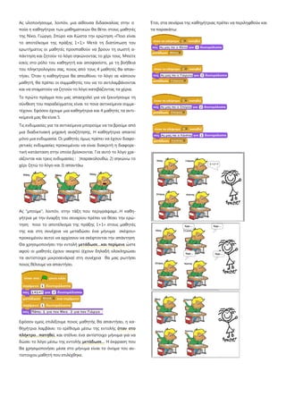 Ας υλοποιήσουμε, λοιπόν, μια αίθουσα διδασκαλίας στην ο
ποία η καθηγήτρια των μαθηματικών θα θέτει στους μαθητές
της Νίκο, Γιώργο, Σπύρο και Κώστα την ερώτηση «Ποιο είναι
το αποτέλεσμα της πράξης 1+1;» Μετά τη διατύπωση του
ερωτήματος οι μαθητές προσπαθούν να βρουν τη σωστή α-
πάντηση και ζητούν το λόγο σηκώνοντας το χέρι τους. Μπείτε
εσείς στο ρόλο του καθηγητή και αποφασίστε, με τη βοήθεια
του πληκτρολογίου σας, ποιος από τους 4 μαθητές θα απαν-
τήσει. Όταν η καθηγήτρια θα απευθύνει το λόγο σε κάποιον
μαθητή, θα πρέπει οι συμμαθητές του να το αντιλαμβάνονται
και να σταματούν να ζητούν το λόγο κατεβάζοντας τα χέρια.
Το πρώτο πράγμα που μας απασχολεί για να ξεκινήσουμε τη
σύνθεση του παραδείγματος είναι το ποια αντικείμενα συμμε-
τέχουν. Εφόσον έχουμε μια καθηγήτρια και 4 μαθητές τα αντι-
κείμενά μας θα είναι 5.
Τις ενδυμασίες για τα αντικείμενα μπορούμε να τα βρούμε από
μια διαδικτυακή μηχανή αναζήτησης. Η καθηγήτρια απαιτεί
μόνο μια ενδυμασία. Οι μαθητές όμως πρέπει να έχουν διαφο-
ρετικές ενδυμασίες προκειμένου να είναι διακριτή η διαφορε-
τική κατάσταση στην οποία βρίσκονται. Για αυτό το λόγο χρε-
ιάζονται και τρεις ενδυμασίες : )παρακολουθώ, 2) σηκώνω το
χέρι ζητώ το λόγο και 3) απαντάω
Ας "μπούμε", λοιπόν, στην τάξη που περιγράψαμε...Η καθη-
γήτρια με την έναρξη του σεναρίου πρέπει να θέσει την ερώ-
τηση ποιο το αποτέλεσμα της πράξης 1+1» στους μαθητές
της και στη συνέχεια να μεταδώσει ένα μήνυμα σκέψου»
προκειμένου αυτοί να αρχίσουν να σκέφτονται την απάντηση
Θα χρησιμοποιήσει την εντολή μετάδωσε…και περίμενε ώστε
αφού οι μαθητές έχουν σκεφτεί (έχουν δηλαδή ολοκληρώσει
τα αντίστοιχα μικροσενάρια) στη συνέχεια θα μας ρωτήσει
ποιος θέλουμε να απαντήσει.
Εφόσον εμείς επιλέξουμε ποιος μαθητής θα απαντήσει, η κα-
θηγήτρια λαμβάνει το ερέθισμα μέσω της εντολής όταν στο
πλήκτρο…πατηθεί, και στέλνει ένα αντίστοιχο μήνυμα για να
δώσει το λόγο μέσω της εντολής μετάδωσε… Η έκφραση που
θα χρησιμοποιήσει μέσα στο μήνυμα είναι το όνομα του αν-
τίστοιχου μαθητή που επιλέχθηκε.
Έτσι, στα σενάρια της καθηγήτριας πρέπει να περιληφθούν και
τα παρακάτω:
 