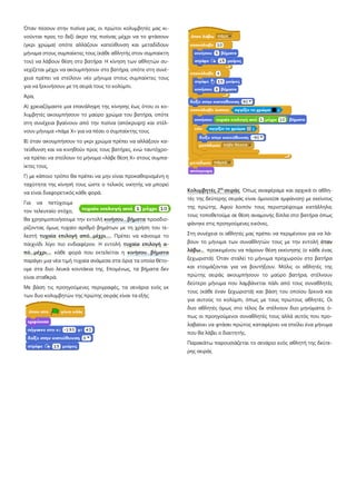 Όταν πέσουν στην πισίνα μας, οι πρώτοι κολυμβητές μας κι-
νούνται προς το δεξί άκρο της πισίνας μέχρι να το φτάσουν
(γκρι χρώμα) οπότε αλλάζουν κατεύθυνση και μεταδίδουν
μήνυμα στους συμπαίκτες τους (κάθε αθλητής στον συμπαίκτη
του) να λάβουν θέση στο βατήρα Η κίνηση των αθλητών συ-
νεχίζεται μέχρι να ακουμπήσουν στο βατήρα, οπότε στη συνέ-
χεια πρέπει να στείλουν νέο μήνυμα στους συμπαίκτες τους
για να ξεκινήσουν με τη σειρά τους το κολύμπι.
Άρα,
Α) χρειαζόμαστε μια επανάληψη της κίνησης έως ότου οι κο-
λυμβητές ακουμπήσουν το μαύρο χρώμα του βατήρα, οπότε
στη συνέχεια βγαίνουν από την πισίνα (απόκρυψη) και στέλ-
νουν μήνυμα «πάμε Χ» για να πέσει ο συμπαίκτης τους
Β) όταν ακουμπήσουν το γκρι χρώμα πρέπει να αλλάξουν κα-
τεύθυνση και να κινηθούν προς τους βατήρες, ενώ ταυτόχρο-
να πρέπει να στείλουν το μήνυμα «λάβε θέση Χ» στους συμπα-
ίκτες τους,
Γ) με κάποιο τρόπο θα πρέπει να μην είναι προκαθορισμένη η
ταχύτητα της κίνησή τους ώστε ο τελικός νικητής να μπορεί
να είναι διαφορετικός κάθε φορά.
Για να πετύχουμε
τον τελευταίο στόχο,
θα χρησιμοποιήσουμε την εντολή κινήσου…βήματα προσδιο-
ρίζοντας όμως τυχαίο αριθμό βημάτων με τη χρήση του τε-
λεστή τυχαία επιλογή από...μέχρι..... Πρέπει να κάνουμε το
παιχνίδι λίγο πιο ενδιαφέρον. Η εντολή τυχαία επιλογή α-
πό...μέχρι.... κάθε φορά που εκτελείται η κινήσου…βήματα
παράγει μια νέα τιμή τυχαία ανάμεσα στα όρια τα οποία θέτο-
υμε στα δυο λευκά κουτάκια της. Επομένως, τα βήματα δεν
είναι σταθερά.
Με βάση τις προηγούμενες περιγραφές, τα σενάρια ενός εκ
των δυο κολυμβητών της πρώτης σειράς είναι τα εξής:
Κολυμβητές 2ης
σειράς Όπως αναφέραμε και αρχικά οι αθλη-
τές της δεύτερης σειράς είναι όμοιοι(σε εμφάνιση) με εκείνους
της πρώτης. Αφού λοιπόν τους περιστρέψουμε κατάλληλα,
τους τοποθετούμε σε θέση αναμονής δίπλα στο βατήρα όπως
φάνηκε στις προηγούμενες εικόνες.
Στη συνέχεια οι αθλητές μας πρέπει να περιμένουν για να λά-
βουν το μήνυμα των συναθλητών τους με την εντολή όταν
λάβω... προκειμένου να πάρουν θέση εκκίνησης (ο κάθε ένας
ξεχωριστά). Όταν σταλεί το μήνυμα προχωρούν στο βατήρα
και ετοιμάζονται για να βουτήξουν. Μόλις οι αθλητές της
πρώτης σειράς ακουμπήσουν το μαύρο βατήρα, στέλνουν
δεύτερο μήνυμα που λαμβάνεται πάλι από τους συναθλητές
τους (κάθε έναν ξεχωριστά) και βάση του οποίου ξεκινά και
για αυτούς το κολύμπι, όπως με τους πρώτους αθλητές. Οι
δυο αθλητές όμως στο τέλος δε στέλνουν δυο μηνύματα, ό-
πως οι προηγούμενοι συναθλητές τους αλλά αυτός που προ-
λαβαίνει να φτάσει πρώτος καταφέρνει να στείλει ένα μήνυμα
που θα λάβει ο διαιτητής.
Παρακάτω παρουσιάζεται το σενάριο ενός αθλητή της δεύτε-
ρης σειράς
 