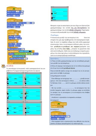 [13_π05.sb
Το αποτέλεσμα εντυπωσιακό, πολύ αναπαραστατικό και απ-
ρόβλεπτο! Τα σημαντικότερα στιγμιότυπα του αγώνα:
Μπορείτε τώρα να απαντήσετε για ποιο λόγο στο διαιτητή δεν
χρησιμοποιήσαμε την εντολή πες…για…δευτερόλεπτα και
χρησιμοποιήσαμε την εντολή άλλαξε ενδυμασία; Παρατηρήσ-
τε ποια εντολή ακολουθεί την εντολή άλλαξε ενδυμασία.
Περίληψη
Η επικοινωνία μεταξύ των αντικειμένων στο ήταν ένα
στοιχείο που μας είχε προβληματίσει στα προηγούμενα κεφά-
λαια. Σε αυτό το κεφάλαιο είδαμε ένα πολύ απλό μηχανισμό
επικοινωνίας, όπου τα αντικείμενα στέλνουν μέσω των εντο-
λών μετάδωσε και μετάδωσε και περίμενε μηνύματα ενώ
μέσω της εντολής όταν λάβω… μπορούν να χειριστούν όσα
από αυτά επιθυμούν. Καλό είναι να επιλέγουμε ονόματα μηνυ-
μάτων που είναι σχετικά με τα αποτελέσματα που προκαλούν,
ώστε να τα αναγνωρίζουμε ευκολότερα.
Ερωτήσεις
1) Ποιες εντολές χρησιμοποιούμε για την ανταλλαγή μηνυμά-
των μεταξύ των αντικειμένων;
2) Έστω ότι έχουμε 2 αντικείμενα και το 1ο στέλνει ένα μήνυμα
στο 2ο με την εντολή μετάδωσε ξεκίνα
Ποια εντολή θα πρέπει να έχει στο σενάριό του το 2ο αντικεί-
μενο ώστε να λάβει το μήνυμα;
3) Συμπληρώστε τα κενά
Όταν θέλουμε να πετύχουμε την …………………… μεταξύ αντικε-
ιμένων, τότε ένα αντικείμενο στέλνει ………….. σε κάποιο άλλο.
Το δεύτερο, όταν ……….. αυτό το μήνυμα, εκτελεί κάποιο σενά-
ριο.
Με την εντολή ………………………………, το αντικείμενο που την
εκτελεί περιμένει, αφού στείλει το μήνυμα, μέχρι να εκτελέσει
το σενάριο του το αντικείμενο ή τα αντικείμενα που έλαβαν
αυτό το μήνυμα.
) Αναλύστε τι προκαλούν τα παρακάτω σενάρια:
Αντικείμενο1
Αντικείμενο 2
) Θα συγχαρεί ποτέ ο προπονητής τους αθλητές του στα πα-
ρακάτω σενάρια; Δικαιολογείστε την απάντησή σας.
 