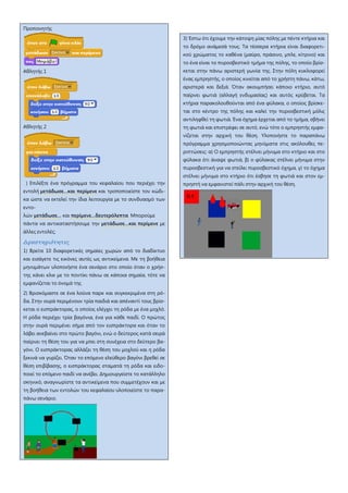 Προπονητής
Αθλητής 1
Αθλητής 2
) Επιλέξτε ένα πρόγραμμα του κεφαλαίου που περιέχει την
εντολή μετάδωσε…και περίμενε και τροποποιείστε τον κώδι-
κα ώστε να εκτελεί την ίδια λειτουργία με το συνδυασμό των
εντο-
λών μετάδωσε… και περίμενε…δευτερόλεπτα Μπορούμε
πάντα να αντικαταστήσουμε την μετάδωσε…και περίμενε με
άλλες εντολές;
Δραστηριότητες
1) Βρείτε 10 διαφορετικές σημαίες χωρών από το διαδίκτυο
και εισάγετε τις εικόνες αυτές ως αντικείμενα. Με τη βοήθεια
μηνυμάτων υλοποιήστε ένα σενάριο στο οποίο όταν ο χρήσ-
της κάνει κλικ με το ποντίκι πάνω σε κάποια σημαία, τότε να
εμφανίζεται το όνομά της
2) Βρισκόμαστε σε ένα λούνα παρκ και συγκεκριμένα στη ρό-
δα. Στην ουρά περιμένουν τρία παιδιά και απέναντί τους βρίσ-
κεται ο εισπράκτορας, ο οποίος ελέγχει τη ρόδα με ένα μοχλό.
Η ρόδα περιέχει τρία βαγόνια, ένα για κάθε παιδί. Ο πρώτος
στην ουρά περιμένει σήμα από τον εισπράκτορα και όταν το
λάβει ανεβαίνει στο πρώτο βαγόνι, ενώ ο δεύτερος κατά σειρά
παίρνει τη θέση του για να μπει στη συνέχεια στο δεύτερο βα-
γόνι. Ο εισπράκτορας αλλάζει τη θέση του μοχλού και η ρόδα
ξεκινά να γυρίζει. Όταν το επόμενο ελεύθερο βαγόνι βρεθεί σε
θέση επιβίβασης, ο εισπράκτορας σταματά τη ρόδα και ειδο-
ποιεί το επόμενο παιδί να ανέβει. Δημιουργείστε το κατάλληλο
σκηνικό, αναγνωρίστε τα αντικείμενα που συμμετέχουν και με
τη βοήθεια των εντολών του κεφαλαίου υλοποιείστε το παρα-
πάνω σενάριο.
3) Έστω ότι έχουμε την κάτοψη μίας πόλης με πέντε κτήρια και
το δρόμο ανάμεσά τους. Τα τέσσερα κτήρια είναι διαφορετι-
κού χρώματος το καθένα (μαύρο, πράσινο, μπλε, κίτρινο) και
το ένα είναι το πυροσβεστικό τμήμα της πόλης, το οποίο βρίσ-
κεται στην πάνω αριστερή γωνία της. Στην πόλη κυκλοφορεί
ένας εμπρηστής, ο οποίος κινείται από το χρήστη πάνω, κάτω,
αριστερά και δεξιά. Όταν ακουμπήσει κάποιο κτήριο, αυτό
παίρνει φωτιά (αλλαγή ενδυμασίας) και αυτός κρύβεται. Τα
κτήρια παρακολουθούνται από ένα φύλακα, ο οποίος βρίσκε-
ται στο κέντρο της πόλης και καλεί την πυροσβεστική μόλις
αντιληφθεί τη φωτιά. Ένα όχημα έρχεται από το τμήμα, σβήνει
τη φωτιά και επιστρέφει σε αυτό, ενώ τότε ο εμπρηστής εμφα-
νίζεται στην αρχική του θέση. Υλοποιήστε το παραπάνω
πρόγραμμα χρησιμοποιώντας μηνύματα στις ακόλουθες πε-
ριπτώσεις: α) Ο εμπρηστής στέλνει μήνυμα στο κτήριο και στο
φύλακα ότι άναψε φωτιά, β) ο φύλακας στέλνει μήνυμα στην
πυροσβεστική για να στείλει πυροσβεστικό όχημα, γ) το όχημα
στέλνει μήνυμα στο κτήριο ότι έσβησε τη φωτιά και στον εμ-
πρηστή να εμφανιστεί πάλι στην αρχική του θέση.
 