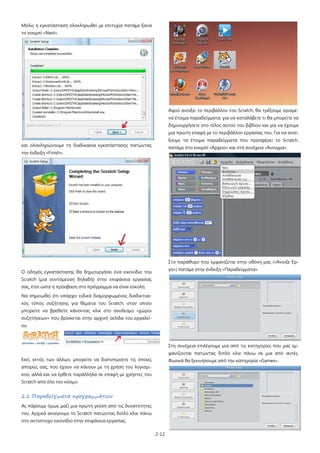 2-12
Μόλις η εγκατάσταση ολοκληρωθεί με επιτυχία πατάμε ξανά
το κουμπί «Next».
και ολοκληρώνουμε τη διαδικασία εγκατάστασης πατώντας
την ένδειξη «Finish».
Ο οδηγός εγκατάστασης θα δημιουργήσει ένα εικονίδιο του
Scratch (μια συντόμευση δηλαδή) στην επιφάνεια εργασίας
σας, έτσι ώστε η πρόσβαση στο πρόγραμμα να είναι εύκολη.
Να σημειωθεί ότι υπάρχει ειδικά διαμορφωμένος διαδικτυα-
κός τόπος συζήτησης για θέματα του Scratch, στον οποίο
μπορείτε να βρεθείτε κάνοντας κλικ στο σύνδεσμο «χώροι
συζητήσεων» που βρίσκεται στην αρχική σελίδα του εργαλεί-
ου.
Εκεί, εκτός των άλλων, μπορείτε να διατυπώσετε τις όποιες
απορίες σας, που έχουν να κάνουν με τη χρήση του λογισμι-
κού, αλλά και να έρθετε παράλληλα σε επαφή με χρήστες του
Scratch από όλο τον κόσμο.
2.2 Παραδείγματα προγραμμάτων
Ας πάρουμε όμως μαζί μια πρώτη γεύση από τις δυνατότητες
του. Αρχικά ανοίγουμε το Scratch πατώντας διπλό κλικ πάνω
στο αντίστοιχο εικονίδιο στην επιφάνεια εργασίας.
Αφού ανοίξει το περιβάλλον του Scratch, θα τρέξουμε ορισμέ-
να έτοιμα παραδείγματα, για να καταλάβετε τι θα μπορείτε να
δημιουργήσετε στο τέλος αυτού του βιβλίου και για να έχουμε
μια πρώτη επαφή με το περιβάλλον εργασίας του. Για να ανοί-
ξουμε τα έτοιμα παραδείγματα που προσφέρει το Scratch,
πατάμε στο κουμπί «Αρχείο» και στη συνέχεια «Άνοιγμα».
Στο παράθυρο που εμφανίζεται στην οθόνη μας («Άνοιξε Έρ-
γο») πατάμε στην ένδειξη «Παραδείγματα».
Στη συνέχεια επιλέγουμε μία από τις κατηγορίες που μας εμ-
φανίζονται πατώντας διπλό κλικ πάνω σε μια από αυτές.
Φυσικά θα ξεκινήσουμε από την κατηγορία «Games».
 