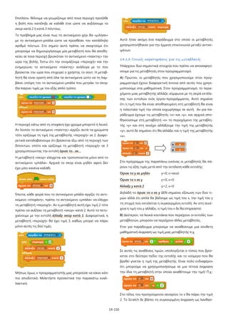 14-150
Επιπλέον, θέλουμε να γνωρίζουμε από ποια περιοχή προήλθε
η βολή που κατέληξε σε καλάθι έτσι ώστε να αυξήσουμε το
σκορ κατά 2 ή κατά 3 πόντους.
Το πρόβλημά μας είναι πως το αντικείμενο-χέρι θα «μιλήσει»
με το αντικείμενο-μπάλα ώστε να προσθέσει τον κατάλληλο
αριθμό πόντων. Στο σημείο αυτό πρέπει να σκεφτούμε ότι
μπορούμε να δημιουργήσουμε μία μεταβλητή που θα αποθη-
κεύει σε ποια περιοχή βρισκόταν το αντικείμενο «παίκτης» την
ώρα της βολής. Έστω ότι την ονομάζουμε «περιοχή» και την
ενημερώνει το αντικείμενο «παίκτης» ανάλογα με το που
βρίσκεται την ώρα που επιχειρεί ο χρήστης το σουτ. Η μεταβ-
λητή θα είναι ορατή από όλα τα αντικείμενα ώστε να τη λαμ-
βάνει υπόψη του το αντικείμενο-μπάλα που μετράει το σκορ.
Θα παίρνει τιμές με τον εξής απλό τρόπο:
Η περιοχή κάτω από τη στεφάνη έχει χρώμα μπορντό ή λευκό.
Αν λοιπόν το αντικείμενο «παίκτης» αγγίζει αυτά τα χρώματα
τότε ορίζουμε τη τιμή της μεταβλητής «περιοχή» σε 2. Διαφο-
ρετικά καταλαβαίνουμε ότι βρίσκεται έξω από τη περιοχή των
δίποντων, οπότε και ορίζουμε τη μεταβλητή «περιοχή» σε 3
χρησιμοποιώντας την εντολή όρισε το…σε…
Η μεταβλητή «σκορ» ελέγχεται και τροποποιείται μόνο από το
αντικείμενο «μπάλα». Αρχικά το σκορ είναι μηδέν αφού δεν
έχει μπει κανένα καλάθι.
Έπειτα, κάθε φορά που το αντικείμενο μπάλα αγγίζει το αντι-
κείμενο «στεφάνη», πρέπει το αντικείμενο «μπάλα» να ελέγχει
τη μεταβλητή «περιοχή». Αν η μεταβλητή αυτή έχει τιμή 2 τότε
πρέπει να αυξήσει τη μεταβλητή «σκορ» κατά 2. Αυτό το πετυ-
χαίνουμε με την εντολή άλλαξε σκορ κατά 2. Διαφορετικά, η
μεταβλητή «περιοχή» θα έχει τιμή 3, καθώς μπορεί να πάρει
μόνο αυτές τις δύο τιμές.
Μήπως όμως ο προγραμματιστής μας μπορούσε να κάνει κάτι
πιο αποδοτικό; Μελετήστε προσεκτικά την παρακάτω εναλ-
λακτική:
Αυτό ήταν ακόμη ένα παράδειγμα στο οποίο οι μεταβλητές
χρησιμοποιήθηκαν για την έμμεση επικοινωνία μεταξύ αντικε-
ιμένων.
14.1.3 Γενικές παρατηρήσεις για τις μεταβλητές
Υπάρχουν δυο σημαντικά στοιχεία που πρέπει να αποσαφηνί-
σουμε για τις μεταβλητές στον προγραμματισμό.
Α) Πρώτον, οι μεταβλητές που χρησιμοποιούμε στον προγ-
ραμματισμό έχουν διαφορετική έννοια από αυτές που χρησι-
μοποιούμε στα μαθηματικά. Στον προγραμματισμό, το περιε-
χόμενο μιας μεταβλητής αλλάζει σύμφωνα με τη σειρά εκτέλε-
σης των εντολών ενός έργου-προγράμματος. Αυτό σημαίνει
ότι η τιμή που θα είναι αποθηκευμένη στη μεταβλητή θα είναι
η τελευταία τιμή την οποία εκχωρήσαμε σε αυτή. Αν για πα-
ράδειγμα έχουμε τις μεταβλητές «x» και «y», και αρχικά απο-
θηκεύσουμε στη μεταβλητή «x» το περιεχόμενο της μεταβλη-
τής «y» και στη συνέχει αλλάξουμε την τιμή της μεταβλητής
«y», αυτό δε σημαίνει ότι θα αλλάξει και η τιμή της μεταβλητής
«x».
Στο πρόγραμμα της παραπάνω εικόνας οι μεταβλητές θα πά-
ρουν τις εξής τιμές μετά από την εκτέλεση κάθε εντολής:
Όρισε το y σε μηδέν y=0, x=κενό
Όρισε το x σε y y=0, x=0
Άλλαξε y κατά 2 y=2, x=0
Δηλαδή το όρισε το x σε y ΔΕΝ σημαίνει εξίσωση των δυο τι-
μών αλλά ότι απλά θα βάλουμε ως τιμή του x, την τιμή του y
τη στιγμή που εκτελείται η συγκεκριμένη εντολή. Αν στη συνέ-
χεια η τιμή του y αλλάξει, η τιμή του x δε θα επηρεαστεί.
Β) Δεύτερον, τα λευκά κουτάκια που περιέχουν οι εντολές των
μεταβλητών, μπορούν να περιέχουν άλλες μεταβλητές.
Έτσι για παράδειγμα μπορούμε να αναθέσουμε μια σύνθετη
μαθηματική έκφραση ως τιμή μιας μεταβλητής π.χ.
Σε αυτές τις αναθέσεις τιμών, υπολογίζεται ο τύπος που βρίσ-
κεται στο δεύτερο πεδίο της εντολής και το νούμερο που θα
βρεθεί γίνεται η τιμή της μεταβλητής. Είναι πολύ ενδιαφέρον
ότι μπορούμε να χρησιμοποιήσουμε σε μια τέτοια έκφραση
την ίδια τη μεταβλητή στην οποία αναθέτουμε την τιμή! Π.χ.:
Στο τέλος του προηγούμενου σεναρίου το x θα πάρει την τιμή
2. Το Scratch δε βλέπει τη συγκεκριμένη έκφραση ως λανθασ-
 