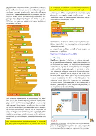 μέχρι 7 παράγει διαφορετικό αριθμό, για να κάνουμε ελέγχους
με τον αριθμό που παράγει, πρέπει να αποθηκεύσουμε το α-
ποτέλεσμά της σε μια μεταβλητή. Μη ξεχνάτε ότι κάθε φορά
που τρέχει η τυχαία επιλογή από 1 μέχρι 7 παράγει έναν δια-
φορετικό αριθμό. Έπειτα, η συγκεκριμένη μεταβλητή θα συμ-
μετάσχει στους διάφορους ελέγχους που πρέπει να γίνουν.
Μελετήστε τον παρακάτω μέρος του σεναρίου του βασικού
αντικειμένου του Tetris:
Όλο το σενάριο βρίσκεται μέσα σε μια επανάληψη. Στη τελευ-
ταία γραμμή του σεναρίου δημιουργείται ένας τυχαίος αριθ-
μός ο οποίος αποθηκεύεται στη μεταβλητή next, ενώ στην
πρώτη γραμμή του σεναρίου, η μεταβλητή randomnum παίρ-
νει την τιμή της μεταβλητής next και με βάση αυτή τη μεταβλη-
τή στέλνεται το κατάλληλο μήνυμα. Δεν θα μπορούσαν να
γίνουν οι έλεγχοι αν δεν αποθηκεύαμε τον τυχαίο αριθμό που
παράχθηκε μέσα σε μια μεταβλητή και για αυτό η χρήση των
μεταβλητών για την αποθήκευση τυχαίων αριθμών είναι πολύ
συχνή.
Γιατί ο προγραμματιστής επέλεξε να φωλιάσει τις εντολές ε-
άν…αλλιώς και δεν τις έβαλε απλώς τη μια κάτω από την άλ-
λη; Αξιολογήστε την απόδοση των δυο αντίστοιχων προγραμ-
μάτων. Πόσοι έλεγχοι πραγματοποιούνται κάθε φορά;
Αντίστοιχα, αν θέλαμε να μεταφέρετε ένα αντικείμενό μας
μέσα σε ένα συγκεκριμένο τμήμα της οθόνης του με
τυχαίο όμως τρόπο, θα δημιουργούσαμε ένα σενάριο σαν αυ-
τό που φαίνεται στην επόμενη εικόνα.
Στο παραπάνω σενάριο, τα άλλα αντικείμενα μπορούν να ε-
λέγξουν τη νέα θέση του συγκεκριμένου αντικειμένου μέσω
των μεταβλητών x και y
Αν κουραστήκατε και θέλετε να παίξετε Tetris, μπορείτε να
επισκεφτείτε τη διεύθυνση
http://scratch mit edu/projects/amyv/11292
14.3.2 Λίστες
Παράδειγμα «Κρεμάλα»: Τι θα λέγατε να παίξουμε μία κρεμά-
λα; Ας επαναλάβουμε τους κανόνες για να είμαστε σίγουροι ότι
το παιχνίδι θα είναι δίκαιο! Στο παιχνίδι αυτό χρειαζόμαστε
δύο παίκτες τουλάχιστον. Ο πρώτος παίκτης είναι αυτός που
διαλέγει μια λέξη και φανερώνει μόνο το πρώτο και το τελευ-
ταίο γράμμα της καθώς και πόσες κενές θέσεις υπάρχουν α-
νάμεσά τους. Ο δεύτερος παίκτης ψάχνει να βρει τη λέξη προ-
τείνοντας κάθε φορά κάποιο γράμμα. Όμως οι ευκαιρίες του
δεν είναι απεριόριστες! Έτσι όταν τις εξαντλήσει, χάνει! Στην
παρακάτω εικόνα, βλέπετε ένα στιγμιότυπο του προγράμμα-
τος, που ο πρώτος χρήστης έχει βάλει τη λέξη «γιάννης» και ο
δεύτερος χρήστης έχει έως τώρα δοκιμάσει τα γράμματα ι,ν,ο
και επιτρέπεται να κάνει άλλα 6 λάθη.
14_p05.sb
Αντικείμενα και Σκηνικό: Στο συγκεκριμένο παιχνίδι παρατη-
ρούμε ότι δε χρειαζόμαστε παραπάνω από ένα αντικείμενο. Το
αντικείμενο μας θα λειτουργεί ως παρουσιαστής του παιχνι
 