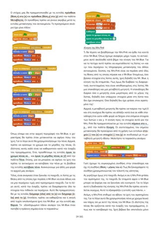 14-161
Ο στόχος μας θα πραγματοποιηθεί με τις εντολές πρόσθεσε
[θέση x] στο [x] και πρόσθεσε [θέση y] στο [y] από την παλέτα
Μεταβλητές. Οι προσθήκες πρέπει να γίνουν ακριβώς μετά τις
εντολές μετακίνησης του αντικειμένου. Το προηγούμενο σενά-
ριο έχει γίνει πλέον:
Όπως είπαμε και στην αρχική περιγραφή του Mr.Blue, ο χα-
ρακτήρας θα πρέπει όταν μετακινείται να αφήνει πίσω του
ίχνη. Για το λόγο αυτό θα χρησιμοποιήσουμε την πένα. Αρχικά,
πρέπει να ορίσουμε το χρώμα και το μέγεθος της πένας. Οι
ιδιότητες αυτές καλό είναι να καθοριστούν κατά την έναρξη
του προγράμματος. Έτσι, προσθέτουμε τις εντολές όρισε το
χρώμα πένας σε… και όρισε το μέγεθος πένας σε [2] από την
παλέτα Πένα. Επίσης, για να μπορέσει να αφήνει τα ίχνη του
πρέπει το αντικείμενο να κατεβάσει την πένα με τη βοήθεια
της εντολής κατέβασε πένα. Ανανεώνουμε για άλλη μια φορά
το αρχικό μας σενάριο.
Τέλος, είναι αναγκαίο όταν ξεκινάει το παιχνίδι, οι λίστες με τις
θέσεις από τις οποίες έχει περάσει ο Mr.Blue να είναι άδειες και
να μην περιέχουν τιμές από προηγούμενο παιχνίδι. Για το λό-
γο αυτό, κατά την έναρξη, πρέπει να διαγράφονται όλα τα
στοιχεία που πιθανόν να περιέχουν. Αυτό θα πραγματοποιη-
θεί με τις εντολές διέγραψε [όλα] από το [x] και διέγραψε [ό-
λα] από το [y]. Επιπλέον, πρέπει να καθαρίζεται και η σκηνή
από τυχόν υπολειπόμενα ίχνη του Mr.Blue με την εντολή κα-
θάρισε. Το ολοκληρωμένο πλέον σενάριο του Mr.Blue όταν
πατηθεί η πράσινη σημαία είναι το παρακάτω:
Κίνηση της Mrs.Pink
Τι θα λέγατε να βοηθήσουμε την Mrs.Pink να έρθει πιο κοντά
στον Mr.Blue; Όπως έχουμε αναφέρει μέχρι τώρα, το αντικεί-
μενο αυτό ακολουθεί κατά βήμα την κίνηση του Mr.Blue. Για
να το πετύχει αυτό πρέπει να εκμεταλλευτεί τις λίστες «x» και
«y» που περιέχουν τις πληροφορίες μετακίνησης του άλλου
αντικειμένου. Σκοπός της Mrs.Pink είναι να περάσει από όλες
τις θέσεις από τις οποίες πέρασε και ο Mr.Blue. Επομένως, όσο
βρίσκει στοιχεία στις λίστες αυτές, ίχνη δηλαδή του Mr. Blue, η
κίνηση της δε σταματάει. Πως όμως θα διαβάσει τις διαφορε-
τικές συντεταγμένες που είναι αποθηκευμένες στις λίστες; Με
μια επανάληψη και μια μεταβλητή-μετρητή. Η επανάληψη θα
διαρκεί όσο ο μετρητής είναι μικρότερος από το μήκος της
λίστας, δηλαδή όσο υπάρχουν στοιχεία μέσα στη λίστα που
δεν έχει επισκεφτεί. Όσο δηλαδή δεν έχει φτάσει στον αγαπη-
μένο της!
Αρχικά, η μεταβλητή μετρητής θα πρέπει να παίρνει την τιμή 0
και στη συνέχεια θα πρέπει να αλλάζει κατά ένα σε κάθε επα-
νάληψη έτσι ώστε κάθε φορά να δείχνει στα επόμενα στοιχεία
των λιστών x και y. Η κίνηση προς τα στοιχεία αυτά για την
Mrs. Pink θα πραγματοποιείται με την εντολή πήγαινε στο x…
y… από την παλέτα Κίνηση. Οι συντεταγμένες του σημείου
μετακίνησης θα προκύψουν από τη χρήση των εντολών στοι-
χείο [ ] του [x] και στοιχείο [ ] του [y] σε συνδυασμό με τη με-
ταβλητή-μετρητή «θέση». Μελετήστε το παρακάτω σενάριο:
Γιατί έχουμε τη συγκεκριμένη συνθήκη στην επανάληψη και
όχι τη συνθήκη (θέση > μήκος του x); Πως θα ξαναγράφατε τη
συνθήκη χρησιμοποιώντας τον τελεστή της ισότητας;
Ας γυρίζουμε όμως στο παιχνίδι. Ακόμη κι αν η Mrs.Pink φτάσει
τον αγαπημένο της, το παιχνίδι δε σταματά αφού ο Mr.Blue
μπορεί να ξεφύγει και να ξεκινήσει νέο κυνηγητό. Για το λόγο
αυτό η διαδικασία της κίνησης της Mrs.Pink θα πρέπει να εκτε-
λείται συνεχώς. Αυτό το εξασφαλίζει η εντολή «για πάντα...».
Ακόμη, η Mrs.Pink επιθυμεί να σβήνει τα ίχνη του αγαπημένου
της. Για το λόγο αυτό θα χρησιμοποιήσει πένα με χρώμα λευκό
και πάχος ίσο με αυτό της πένας του Mr.Blue. Οι ιδιότητες της
πένας θα ορίζονται κατά την έναρξη του προγράμματος, ό-
πως και το κατέβασμά της. Ίχνη βέβαια δεν αποτελούν μόνο
 