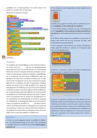 μεταβλητή και να δημιουργήσουμε ένα ενιαίο κείμενο που
μπορεί να «ειπωθεί» από τον ήρωα μας.
Μελετήστε το παρακάτω σενάριο:
[14_π07.sb
Περίληψη
Στο κεφάλαιο αυτό ασχοληθήκαμε με δύο ιδιαίτερα σημαντι-
κές έννοιες τόσο του , όσο και του προγραμματισμού
γενικότερα. Δεν είναι οι πιο εύκολες έννοιες που συναντήσαμε!
Αλλά είναι αυτές που πραγματικά θα μας επιτρέψουν στη συ-
νέχεια να αναπτύξουμε εκπληκτικά παιχνίδια. Ασχοληθήκαμε
με τις μεταβλητές, που είναι δομές αποθήκευσης τιμών που
χρειάζεται ένα έργο κατά τη διάρκεια εκτέλεσής του Οι τιμές
αυτές μπορεί να αφορούν ένα και μόνο αντικείμενο ή να δια-
βάζονται και να αλλάζουν από όλα τα αντικείμενα. Συνήθως,
δίνουμε μια αρχική τιμή σε κάθε μεταβλητή στην αρχή του
προγράμματος και αλλάζουμε την τιμή αυτή κατά τη διάρκεια
εκτέλεσης του έργου Σκορ, ζωές, χρόνος κτλ θα αποθηκεύον-
ται τις περισσότερες φορές σε μεταβλητές. Στις λίστες μπορούν
να αποθηκευτούν περισσότερες από μία τιμές χωρίς να χρειά-
ζεται να γνωρίζουμε από την έναρξη του προγράμματος πό-
σες τιμές θέλουμε να αποθηκεύσουμε. Σε μία λίστα, μπορούμε
να προσθέσουμε, να διαγράψουμε αλλά και να αντικαταστή-
σουμε τα στοιχεία της. Επιπλέον, το μας δίνει τη δυνα-
τότητα να εξετάσουμε εύκολα το περιεχόμενο μιας λίστας και
να γνωρίζουμε το μήκος της Έχουμε λοιπόν δυο αποθηκευτι-
κά εργαλεία που είναι απολύτως απαραίτητα όπως θα κατα-
λάβετε και στο τελευταίο κεφάλαιο του βιβλίου μας.
Ερωτήσεις
1) Έστω ότι σε μία εφαρμογή έχουμε τη μεταβλητή «άθροισ-
μα» την οποία αρχικοποιούμε με την τιμή 0. Ποια τιμή θα έχει
η μεταβλητή μετά την εκτέλεση της εντολής άλλαξε [άθροισ-
μα] κατά [ 2];
2) Στην παρακάτω εικόνα εμφανίζεται η λίστα «αριθμοί» με τα
περιεχόμενά της.
Ποια θα είναι η μορφή της λίστας μετά την εκτέλεση της εντο-
λής παρέμβαλλε το [4] στη θέση [2] του [αριθμοί];
3) Αν μία λίστα περιέχει 3 στοιχεία και εμείς εκτελέσουμε την
εντολή παρέμβαλλε το [αντικείμενο] στη θέση [οποιοδήποτε]
του [λίστα], σε πόσα σημεία είναι δυνατό να μπει το αντικείμε-
νο;
4) Αν θέλετε κάθε στοιχείο που προσθέτετε σε μία λίστα να
μπαίνει στην πρώτη και όχι στην τελευταία της θέση, ποια
εντολή πρέπει να χρησιμοποιήσετε;
5) Στην παρακάτω εικόνα δίνεται ένα σενάριο επανάληψης.
Πόσες φορές θα εκτελεστεί ο κώδικας που περιέχεται μέσα
στην εντολή για πάντα εάν …;
6) Δίνεται το παρακάτω σενάριο. Με πόσους διαφορετικούς
τρόπους μπορεί να τερματιστεί η επανάληψη;
7) Δίνεται το παρακάτω σενάριο στο οποίο θέλουμε να υπο-
λογίζουμε τη θέση ενός αυτοκινήτου που κινείται με ταχύτητα
«ταχύτητα_αυτοκινήτου» μετά από χρόνο «χρόνος_κίνησης».
Στον κώδικα αυτό λείπει ο τύπος για τον υπολογισμό της θέ-
σης αυτής. Μπορείτε να τον συμπληρώσετε με τη βοήθεια των
αριθμητικών τελεστών; Θυμίζουμε ότι ο τύπος για τη μετατό-
πιση ενός αντικειμένου που κινείται ομαλά είναι: x_τελικό =
x_αρχικό + u * Δ
 