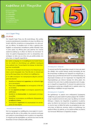 15-166
15.1 Super Pong
[15_π01.sb]
Στο παιχνίδι Super Pong που θα αναπτύξουμε, δύο μπάλες
κινούνται ακατάπαυστα, αναπηδούν στα όρια της οθόνης του
Scratch αλλά δεν επιτρέπεται να ακουμπήσουν στο κάτω μέ-
ρος της οθόνης. Για ακριβώς αυτό το λόγο, ο χρήστης ανα-
λαμβάνει να αποκρούσει οποιαδήποτε μπάλα πλησιάζει προς
το κάτω μέρος της οθόνης μέσω μιας ρακέτας που κινείται
οριζόντια ανάλογα με τη θέση του δείκτη του ποντικιού. Το
σκορ του χρήστη διαμορφώνεται από τις αποκρούσεις που
κατάφερε να κάνει ενώ αν έστω και μια μπάλα φτάσει στο
κάτω όριο, το παιχνίδι τερματίζεται.
Δεν πρέπει να ξεχνάμε ότι τα προβλήματα στο Scratch λύνον-
ται πιο εύκολα αν αποκτήσουμε μια μεθοδική προσέγγιση
στην ανάλυσή τους. Τα ερωτήματα που έχουμε να απαντήσο-
υμε είναι τα ακόλουθα:
1) Ποια είναι τα διαφορετικά αντικείμενα που διακρίνουμε και
ποια η γενική περιγραφή τους; Ποιο θα είναι το σκηνικό μας
και πως θα συμμετάσχει στην επίλυση του προβλήματος;
2) Για κάθε αντικείμενο του προηγούμενου βήματος (αντικεί-
μενα και σκηνικό):
 Χρειάζονται διαφορετικές εμφανίσεις και πολλαπλοί ήχοι
για το αντικείμενο;
 Ποιες είναι οι συμπεριφορές του αντικειμένου (τι θα πρέ-
πει να κάνει);
 Σε ποια γεγονότα αντιδρά το αντικείμενο; (γεγονότα και
αισθητήρες)
 Χρειάζεται να επικοινωνήσει το συγκεκριμένο αντικείμε-
νο με άλλα;
 Χρειάζεται το αντικείμενο να αποθηκεύει πληροφορίες σε
μεταβλητές ή λίστες;
 Χρειαζόμαστε τυχαιότητα στη συμπεριφορά του αντικει-
μένου; Σε ποια σημεία;
Αντικείμενα & Σκηνικό
Από την περιγραφή του προβλήματος, είναι σαφές ότι τα αντι-
κείμενά μας θα είναι οι δυο μπάλες που κινούνται αυτόνομα
και η ρακέτα η οποία ελέγχεται από το χρήστη του παιχνιδιού.
Το παιχνίδι μας θα περιλαμβάνει ως σκηνικό ένα τοπίο που θα
δυσκολεύει οπτικά τη διάκριση κάθε μπάλας.
Αντικείμενο 1: Σκηνικό
Το σκηνικό μας δεν θα συμμετάσχει ενεργά στο έργο μας αφού
δεν αλλάζει, ούτε εκτελεί κάποιες γενικές λειτουργίες (αν και
θα μπορούσαμε να βάλουμε ένα τραγούδι στο παιχνίδι μας…).
Έχουμε όμως μια απαίτηση από αυτό! Για να διευκολύνουμε τη
δημιουργία σεναρίων για τον τερματισμό του παιχνιδιού, θα
δημιουργήσουμε μια κόκκινη περιοχή στο κάτω μέρος του
σκηνικού έτσι ώστε όταν οι μπάλες ακουμπούν αυτή τη γραμ-
μή, το παιχνίδι να τερματίζεται. Το σκηνικό που φαίνεται στην
προηγούμενη εικόνα έχει επιλεχθεί από το φάκελο nature της
βιβλιοθήκης υποβάθρων και έχει όνομα lake.
Αντικείμενο 2: Η ρακέτα
Θα σχεδιάσουμε τη ρακέτα στον επεξεργαστή ζωγραφικής
τραβώντας μια μικρή οριζόντια μαύρη γραμμή. Θα τοποθετή-
σουμε τη ρακέτα κοντά στο κάτω όριο της οθόνης του Scratch
Θέλουμε ο παίχτης του παιχνιδιού να χειρίζεται τη ρακέτα,
μέσω του δείκτη του ποντικιού του. Επομένως μεταφέροντας
το ποντίκι προς τα δεξιά, θα πρέπει να μεταφέρεται και η ρα-
κέτα προς τα δεξιά και, συνεπώς, πρέπει να συνδέσουμε την
οριζόντια θέση της ρακέτας με την οριζόντια θέση του δείκτη
του ποντικιού. Μελετήστε το παρακάτω σενάριο:
Κεφάλαιο 15: Παιχνίδια
.....................................
Σε αυτό το κεφάλαιο:
15.1 Super Pong
15.1 Ναρκοπέδιο!
15.3 Σκοποβολή
15.4 Ο καρχαρίας
15.5 Παραλλαγή Pacman
15.6 Καροτοκυνηγός
.....................................
 