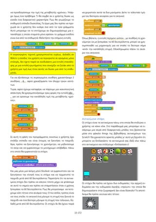 15-172
να προσδιορίσουμε την τιμή της μεταβλητής «χρόνος». Υπάρ-
χει όμως ένα πρόβλημα. Τι θα συμβεί αν ο χρήστης δώσει ως
είσοδο ένα διαφορετικό χαρακτήρα; Πως θα γνωρίζουμε το
επιθυμητό επίπεδο δυσκολίας; Το έργο μας δεν πρέπει να προ-
χωρά αν ο χρήστης δεν εισάγει ένα από τα τρία γράμματα.
Αυτό μπορούμε να το επιτύχουμε αν δημιουργήσουμε μια ε-
πανάληψη η οποία σταματά μόνο εφόσον το γράμμα εισόδου
είναι ένα από τα επιθυμητά. Μελετήστε την επόμενη εντολή:
Η συγκεκριμένη τεχνική χρησιμοποιείται ευρέως. Δηλαδή αν
θέλετε η είσοδος του χρήστη να περιοριστεί σε ορισμένες μόνο
επιλογές, δεν έχετε παρά να συνδυάσετε μια εντολή επανάλη-
ψης με μια εντολή ερωτήματος που συνεχίζει να ζητάει από το
χρήστη μια τιμή έως ότου αυτός να δώσει μια από τις επιθυ-
μητές.
Για να εξετάσουμε τη συγκεκριμένη συνθήκη χρειαστήκαμε 2
συνθήκες …ή…. αφού χρειαζόμαστε τον έλεγχο τριών ισοτή-
των.
Τώρα, αφού έχουμε καταφέρει να πάρουμε μια ικανοποιητική
απάντηση, θα χρησιμοποιήσουμε τρεις φορές την εντολή εάν. .
. για να ορίσουμε την κατάλληλη τιμή της μεταβλητής «χρό-
νος».
Σε αυτή τη φάση του προγράμματος συνεπώς ο χρήστης έχει
επιλέξει επίπεδο και είναι έτοιμος να ξεκινήσει το παιχνίδι.
Άρα, πρέπει να ξεκινήσουμε το χρονόμετρο, να μηδενίσουμε
το σκορ και να εμφανίσουμε το μονόχρωμο υπόβαθρο, πάνω
στο οποίο θα εμφανιστούν οι στόχοι.
Και μας μένει μια ακόμη μόνο δουλειά: να εμφανιστούν και να
ξεκινήσουν την κίνησή τους οι στόχοι και να τερματιστεί το
παιχνίδι μετά από 60 δευτερόλεπτα. Παρατήστε ότι τα αντικε-
ίμενα στόχοι δεν πρέπει να κάνουν τίποτε μέχρι να φτάσουμε
σε αυτό το σημείο και πρέπει να σταματήσουν όταν ο χρόνος
ξεπεράσει τα 60 δευτερόλεπτα. Πως θα μπορούσαμε να πετύ-
χουμε κάτι τέτοιο στα σενάριά τους; Ο πιο απλός τρόπος είναι
να τους στείλει το σκηνικό ένα μήνυμα τη στιγμή που ξεκινά το
παιχνίδι και ένα δεύτερο μήνυμα τη στιγμή που τελειώνει, δη-
λαδή μετά από 60 δευτερόλεπτα. Οι στόχοι δε θα έχουν παρά
να χειριστούν αυτά τα δυο μηνύματα. Δείτε το τελευταίο τμή-
μα του δεύτερου σεναρίου για το σκηνικό:
Όπως βλέπετε, η εντολή περίμενε ώσπου… με συνθήκη το χρο-
νόμετρο να μη ξεπεράσει τα 60 δευτερόλεπτα, μπορεί να χρη-
σιμοποιηθεί ως μηχανισμός για να σταλεί το δεύτερο σήμα
«end» την κατάλληλη στιγμή. Ολοκληρωμένο πλέον το σενά-
ριο του σκηνικού:
Αντικείμενα-στόχοι
Οι στόχοι είναι τα αντικείμενα πάνω στα οποία θα επιδιώκει ο
χρήστης να κάνει κλικ. Στο παράδειγμά μας μπορούμε να ει-
σάγουμε μια σειρά από διαφορετικές μπάλες που βρίσκονται
μέσα στο φάκελο things της βιβλιοθήκης αντικειμένων του
Scratch! Θα χρειαστείτε αρκετές μπάλες γι' αυτό μη ξεχνάτε ότι
μπορείτε να διπλασιάστε τα αντικείμενά σας (δεξί κλικ πάνω
στο αντικείμενο και επιλέγουμε «διπλασίασε»)!
Οι στόχοι θα πρέπει να έχουν δυο ενδυμασίες: την αρχική εν-
δυμασία και την ενδυμασία έκρηξης «mpoum» την οποία θα
δημιουργήσετε στην ζωγραφική! Δεν είναι δύσκολο! Το αποτέ-
λεσμα θα πρέπει να είναι κάτι τέτοιο:
 