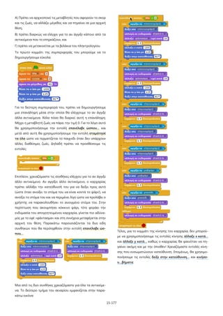 15-177
Α) Πρέπει να αρχικοποιεί τις μεταβλητές που αφορούν το σκορ
και τις ζωές, να αλλάζει μέγεθος και να πηγαίνει σε μια αρχική
θέση,
Β) πρέπει διαρκώς να ελέγχει για το αν άγγιξε κάποιο από τα
αντικείμενα που το επηρεάζουν, και
Γ) πρέπει να μετακινείται με τα βελάκια του πληκτρολογίου.
Το πρώτο κομμάτι της συμπεριφοράς του μπορούμε να το
δημιουργήσουμε εύκολα:
Για το δεύτερη συμπεριφορά του, πρέπει να δημιουργήσουμε
μια επανάληψη μέσα στην οποία θα ελέγχουμε το αν άγγιξε
άλλα αντικείμενα. Άλλα πόσο θα διαρκεί αυτή η επανάληψη;
Μέχρι η μεταβλητή ζωές να πάρει την τιμή 0. Για το λόγο αυτό
θα χρησιμοποιήσουμε την εντολή επανέλαβε ώσπου… και
μετά από αυτή θα χρησιμοποιήσουμε την εντολή σταμάτησέ
τα όλα ώστε να τερματίζεται το παιχνίδι όταν δεν υπάρχουν
άλλες διαθέσιμες ζωές. Δηλαδή πρέπει να προσθέσουμε τις
εντολές:
Επιπλέον, χρειαζόμαστε τις συνθήκες ελέγχου για το αν άγγιξε
άλλο αντικείμενο. Αν αγγίξει άλλο αντικείμενο, ο καρχαρίας
πρέπει αλλάξει την κατεύθυνσή του για να δείξει προς αυτό
(ώστε όταν ανοίξει το στόμα του να είναι κοντά το ψάρι!), να
ανοίξει το στόμα του και να περιμένει λίγο ώστε να προλάβει ο
χρήστης να παρακολουθήσει το ανοιγμένο στόμα του. Στην
περίπτωση που ακουμπήσει κόκκινο ψάρι, τότε φοράει την
ενδυμασία του απογοητευμένου καρχαρία, γίνεται πιο αδύνα-
μος με το εφέ «φάντασμα» και στη συνέχεια μεταφέρεται στην
αρχική του θέση. Παρακάτω παρουσιάζονται τα δυο είδη
συνθηκών που θα περιληφθούν στην εντολή επανέλαβε ώσ-
που…
Μια από τις δυο συνθήκες χρειαζόμαστε για όλα τα αντικείμε-
να. Το δεύτερο τμήμα του σεναρίου εμφανίζεται στην παρα-
κάτω εικόνα:
Τέλος, για το κομμάτι της κίνησης του καρχαρία, δεν μπορού-
με να χρησιμοποιήσουμε τις εντολές κίνησης άλλαξε x κατά…
και άλλαξε y κατά… καθώς ο καρχαρίας θα φαινόταν να πη-
γαίνει ακόμη και με την όπισθεν! Χρειαζόμαστε εντολές κίνη-
σης που ενσωματώνουν κατεύθυνση. Επομένως, θα χρησιμο-
ποιήσουμε τις εντολές δείξε στην κατεύθυνση… και κινήσο-
υ…βήματα:
 