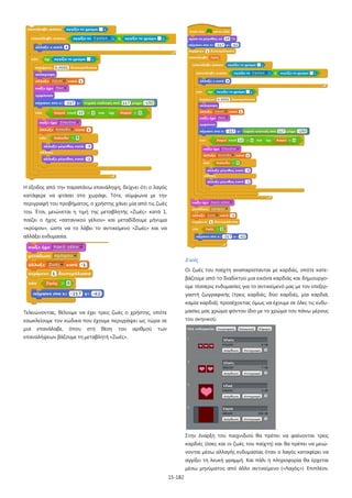 15-182
Η έξοδος από την παραπάνω επανάληψη, δείχνει ότι ο λαγός
κατάφερε να φτάσει στο χωράφι. Τότε, σύμφωνα με την
περιγραφή του προβήματος, ο χρήστης χάνει μία από τις ζωές
του. Έτσι, μειώνεται η τιμή της μεταβλητής «Ζωές» κατά 1,
παίζει ο ήχος «σατανικού γέλιου» και μεταδίδουμε μήνυμα
«κρύψου», ώστε να το λάβει το αντικείμενο «Ζωές» και να
αλλάξει ενδυμασία.
Τελειώνοντας, θέλουμε να έχει τρεις ζωές ο χρήστης, οπότε
εσωκλείουμε τον κώδικα που έχουμε περιγράψει ως τώρα σε
μια επανάλαβε, όπου στη θέση του αριθμού των
επαναλήψεων βάζουμε τη μεταβλητή «Ζωές».
Ζωές
Οι ζωές του παίχτη αναπαρίστανται με καρδιές, οπότε κατε-
βάζουμε από το διαδίκτυο μια εικόνα καρδιάς και δημιουργο-
ύμε τέσσερις ενδυμασίες για το αντικείμενό μας με τον επεξερ-
γαστή ζωγραφικής (τρεις καρδιές, δύο καρδιές, μία καρδιά,
καμία καρδιά), προσέχοντας όμως να έχουμε σε όλες τις ενδυ-
μασίες μας χρώμα φόντου ίδιο με το χρώμα του πάνω μέρους
του σκηνικού.
Στην έναρξη του παιχνιδιού θα πρέπει να φαίνονται τρεις
καρδιές (όσες και οι ζωές του παίχτη) και θα πρέπει να μειώ-
νονται μέσω αλλαγής ενδυμασίας όταν ο λαγός καταφέρει να
αγγίξει τη λευκή γραμμή. Και πάλι η πληροφορία θα έρχεται
μέσω μηνύματος από άλλο αντικείμενο («Λαγός»). Επιπλέον,
 
