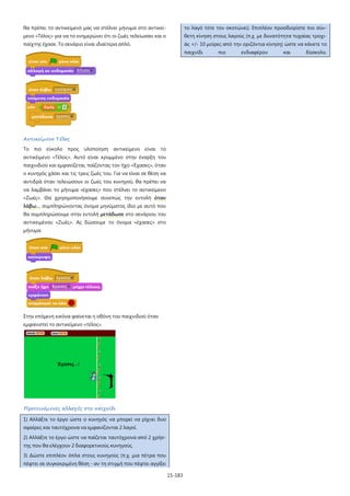 15-183
θα πρέπει το αντικείμενό μας να στέλνει μήνυμα στο αντικεί-
μενο «Τέλος» για να το ενημερώνει ότι οι ζωές τελείωσαν και ο
παίχτης έχασε. Το σενάριο είναι ιδιαίτερα απλό.
Αντικείμενο Τέλος
Το πιο εύκολο προς υλοποίηση αντικείμενο είναι το
αντικέιμενο «Τέλος». Αυτό είναι κρυμμένο στην έναρξη του
παιχνιδιού και εμφανίζεται, παίζοντας τον ήχο «Έχασες», όταν
ο κυνηγός χάσει και τις τρεις ζωές του. Για να είναι σε θέση να
αντιδρά όταν τελειώσουν οι ζωές του κυνηγού, θα πρέπει να
να λαμβάνει το μήνυμα «έχασες» που στέλνει το αντικείμενο
«Ζωές». Θα χρησιμοποιήσουμε συνεπώς την εντολή όταν
λάβω… συμπληρώνοντας όνομα μηνύματος ίδιο με αυτό που
θα συμπληρώσουμε στην εντολή μετάδωσε στο σενάριου του
αντικειμένου «Ζωές». Ας δώσουμε το όνομα «έχασες» στο
μήνυμα.
Στην επόμενη εικόνα φαίνεται η οθόνη του παιχνιδιού όταν
εμφανιστεί το αντικείμενο «τέλος».
Προτεινόμενες αλλαγές στο παιχνίδι
1) Αλλάξτε το έργο ώστε ο κυνηγός να μπορεί να ρίχνει δυο
σφαίρες και ταυτόχρονα να εμφανίζονται 2 λαγοί.
2) Αλλάξτε το έργο ώστε να παίζεται ταυτόχρονα από 2 χρήσ-
της που θα ελέγχουν 2 διαφορετικούς κυνηγούς.
3) Δώστε επιπλέον όπλα στους κυνηγούς (π.χ. μια πέτρα που
πέφτει σε συγκεκριμένη θέση - αν τη στιγμή που πέφτει αγγίξει
το λαγό τότε τον σκοτώνει). Επιπλέον προσδιορίστε πιο σύν-
θετη κίνηση στους λαγούς (π.χ. με δυνατότητα τυχαίας τροχι-
άς +/- 10 μοίρες από την οριζόντια κίνηση) ώστε να κάνετε το
παιχνίδι πιο ενδιαφέρον και δύσκολο.
 