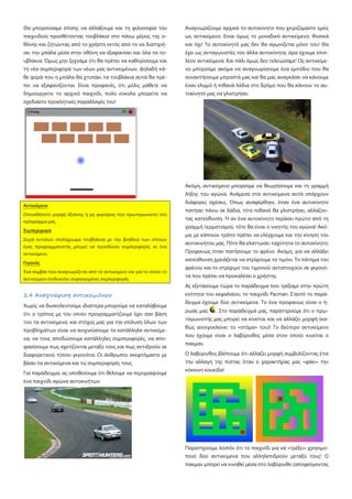 Θα μπορούσαμε επίσης να αλλάξουμε και τη φιλοσοφία του
παιχνιδιού προσθέτοντας τουβλάκια στο πάνω μέρος της ο-
θόνης και ζητώντας από το χρήστη εκτός από το να διατηρή-
σει την μπάλα μέσα στην οθόνη να εξαφανίσει και όλα τα το-
υβλάκια. Όμως μην ξεχνάμε ότι θα πρέπει να καθορίσουμε και
τη νέα συμπεριφορά των νέων μας αντικειμένων. Δηλαδή κά-
θε φορά που η μπάλα θα χτυπάει τα τουβλάκια αυτά θα πρέ-
πει να εξαφανίζονται. Είναι προφανές, ότι μόλις μάθετε να
δημιουργείτε το αρχικό παιχνίδι, πολύ εύκολα μπορείτε να
σχεδιάστε προκλητικές παραλλαγές του!
Οποιαδήποτε μορφή έξυπνης ή μη φιγούρας που πρωταγωνιστεί στο
πρόγραμμα μας.
Αντικείμενο
Σειρά εντολών (πολύχρωμα τουβλάκια) με την βοήθεια των οποίων
ένας προγραμματιστής μπορεί να προσδώσει συμπεριφορές σε ένα
αντικείμενο.
Συμπεριφορά
Ένα συμβάν που αναγνωρίζεται από το αντικείμενο και για το οποίο το
αντικείμενο επιδεικνύει συγκεκριμένες συμπεριφορές.
Γεγονός
2.4 Αναγνώριση αντικειμένων
Χωρίς να δυσκολευτούμε ιδιαίτερα μπορούμε να καταλάβουμε
ότι ο τρόπος με τον οποίο προγραμματίζουμε έχει σαν βάση
του τα αντικείμενα, και στόχος μας για την επίλυση όλων των
προβλημάτων είναι να ανιχνεύσουμε τα κατάλληλα αντικείμε-
να, να τους αποδώσουμε κατάλληλες συμπεριφορές, να απο-
φασίσουμε πως σχετίζονται μεταξύ τους και πως αντιδρούν σε
διαφορετικού τύπου γεγονότα. Οι άνθρωποι σκεφτόμαστε με
βάσει τα αντικείμενα και τις συμπεριφορές τους.
Για παράδειγμα, ας υποθέσουμε ότι θέλουμε να περιγράψουμε
ένα παιχνίδι αγώνα αυτοκινήτων.
Αναγνωρίζουμε αρχικά το αυτοκίνητο που χειριζόμαστε εμείς
ως αντικείμενο. Είναι όμως το μοναδικό αντικείμενο; Φυσικά
και όχι! Το αυτοκίνητό μας δεν θα αγωνίζεται μόνο του! Θα
έχει ως ανταγωνιστές του άλλα αυτοκίνητα, άρα έχουμε επιπ-
λέον αντικείμενα. Και πάλι όμως δεν τελειώσαμε! Ως αντικείμε-
νο μπορούμε ακόμα να αναγνωρίσουμε ένα εμπόδιο που θα
συναντήσουμε μπροστά μας και θα μας αναγκάσει να κάνουμε
έναν ελιγμό ή πιθανά λάδια στο δρόμο που θα κάνουν το αυ-
τοκίνητό μας να γλιστρήσει.
Ακόμη, αντικείμενο μπορούμε να θεωρήσουμε και τη γραμμή
λήξης του αγώνα. Ανάμεσα στα αντικείμενα αυτά υπάρχουν
διάφορες σχέσεις. Όπως αναφέρθηκε, όταν ένα αυτοκίνητο
πατήσει πάνω σε λάδια, τότε πιθανά θα γλιστρήσει, αλλάζον-
τας κατεύθυνση. Ή αν ένα αυτοκίνητο περάσει πρώτο από τη
γραμμή τερματισμού, τότε θα είναι ο νικητής του αγώνα! Ακό-
μα, με κάποιον τρόπο πρέπει να ελέγχουμε και την κίνηση του
αυτοκινήτου μας. Πότε θα ελαττώσει ταχύτητα το αυτοκίνητο;
Προφανώς όταν πατήσουμε το φρένο. Ακόμη, για να αλλάξει
κατεύθυνση χρειάζεται να στρίψουμε το τιμόνι. Το πάτημα του
φρένου και το στρίψιμο του τιμονιού αντιστοιχούν σε γεγονό-
τα που πρέπει να προκαλέσει ο χρήστης.
Ας εξετάσουμε τώρα το παράδειγμα που τρέξαμε στην πρώτη
ενότητα του κεφαλαίου, το παιχνίδι Pacman. Σ'αυτό το παρά-
δειγμα έχουμε δύο αντικείμενα. Το ένα προφανώς είναι ο ή-
ρωάς μας . Στο παράδειγμά μας, παρατηρούμε ότι ο πρω-
ταγωνιστής μας μπορεί να κινείται και να αλλάζει μορφή (κα-
θώς ανοιγοκλείνει το «στόμα» του)! Το δεύτερο αντικείμενο
που έχουμε είναι ο λαβύρινθος μέσα στον οποίο κινείται ο
πακμαν.
Ο λαβύρινθος βλέπουμε ότι αλλάζει μορφή συμβολίζοντας έτσι
την αλλαγή της πίστας όταν ο χαρακτήρας μας «φάει» την
κόκκινη κουκίδα!
Παρατηρούμε λοιπόν ότι το παιχνίδι για να «τρέξει» χρησιμο-
ποιεί δύο αντικείμενα που αλληλεπιδρούν μεταξύ τους! Ο
πακμαν μπορεί να κινηθεί μέσα στο λαβύρινθο (αποφεύγοντας
 