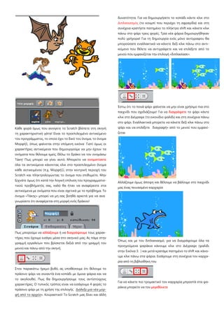 Κάθε φορά όμως που ανοίγετε το Scratch βλέπετε στη σκηνή
τη χαρακτηριστική γάτα! Είναι το προεπιλεγμένο αντικείμενο
του προγράμματος, το οποίο έχει το δικό του όνομα, το όνομα
Μορφή1, όπως φαίνεται στην επόμενη εικόνα Γιατί όμως οι
χαρακτήρες αντικείμενα που δημιουργούμε να μην έχουν τα
ονόματα που θέλουμε εμείς; Θέλω το δράκο να τον ονομάσω
Τάκη! Πως μπορεί να γίνει αυτό; Μπορείτε να ονοματίσετε
όλα τα αντικείμενα κάνοντας κλικ στο προεπιλεγμένο όνομα
κάθε αντικειμένου (π.χ. Μορφή1), στην κεντρική περιοχή του
Scratch και πληκτρολογώντας το όνομα που επιθυμείτε. Μην
ξεχνάτε όμως ότι κατά την λογική επίλυση του προγραμματισ-
τικού προβλήματός σας, καλό θα ήταν να αναφέρεστε στα
αντικείμενα με ονόματα που είναι σχετικά με το πρόβλημα. Το
όνομα «Τάκης» μπορεί να μη σας βοηθά αρκετά για να ανα
γνωρίσετε ότι αναφέρεται στη μορφή ενός δράκου!
Πως μπορούμε να αλλάξουμε ή να διαγράψουμε τους χαρακ-
τήρες που έχουμε εισάγει μέσα στο σκηνικό μας; Ας πάμε στην
γραμμή εργαλείων που βρίσκεται δεξιά από την γραμμή του
μενού και πάνω από την σκηνή.
Στον παρακάτω ήρεμο βυθό, ας υποθέσουμε ότι θέλουμε το
πράσινο ψάρι να συναντά ένα κοπάδι με όμοια ψάρια και να
το ακολουθεί. Πως θα δημιουργήσουμε τους αντίστοιχους
χαρακτήρες; Ο τυπικός τρόπος είναι να εισάγουμε 4 φορές το
πράσινο ψάρι με τη χρήση της επιλογής Διάλεξε μια νέα μορ-
φή από το αρχείο». Κουραστικό! Το Scratch μας δίνει και άλλη
δυνατότητα. Για να δημιουργήσετε το κοπάδι κάντε κλικ στο
Διπλασιασμός (το κουμπί που περιέχει τη σφραγίδα) και στη
συνέχεια κρατήστε πατημένο το πλήκτρο shift και κάνετε κλικ
πάνω στο ψάρι τρεις φορές. Τρία νέα ψάρια δημιουργήθηκαν
πολύ γρήγορα! Για τη δημιουργία ενός μόνο αντίγραφου θα
μπορούσατε εναλλακτικά να κάνετε δεξί κλικ πάνω στο αντι-
κείμενο που θέλετε να αντιγράψετε και να επιλέξετε από το
μενού που εμφανίζεται την επιλογή «διπλασίασε».
Έστω ότι το πουά ψάρι φαίνεται να μην είναι χρήσιμο πια στο
παιχνίδι που σχεδιάζουμε! Για να διαγράψετε το ψάρι κάντε
κλικ στο Διέγραψε (το εικονίδιο ψαλίδι) και στη συνέχεια πάνω
στο ψάρι. Εναλλακτικά μπορείτε να κάνετε δεξί κλικ πάνω στο
ψάρι και να επιλέξετε διαγραφή» από το μενού που εμφανί-
ζεται
Αλλάζουμε όμως άποψη και θέλουμε να βάλουμε στο παιχνίδι
μας ένας πεινασμένο καρχαρία
Όπως και με τον διπλασιασμό, για να διαγράψουμε όλα τα
προηγούμενα ψαράκια κάνουμε κλικ στο Διέγραψε (ψαλίδι
στην Εικόνα 3. ) και μετά κρατάμε πατημένο το shift και κάνο-
υμε κλικ πάνω στα ψάρια. Εισάγουμε στη συνέχεια τον καρχα-
ρία από τη βιβλιοθήκη του
Για να κάνετε πιο τρομακτικό τον καρχαρία μπροστά στα ψα-
ράκια μπορείτε να τον μεγεθύνετε
 