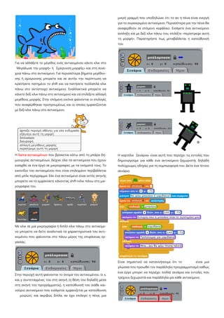 Για να αλλάξετε το μέγεθος ενός αντικειμένου κάντε κλικ στο
Μεγάλωσε την μορφή» ή Σμίκρυνση μορφής» και στη συνέ-
χεια πάνω στο αντικείμενο. Για περισσότερα βήματα μεγέθυν-
σης ή σμίκρυνσης μπορείτε και σε αυτήν την περίπτωση να
κρατήσετε πατημένο το shift και να πατήσετε πολλαπλά κλικ
πάνω στο αντίστοιχο αντικείμενο. Εναλλακτικά μπορείτε να
κάνετε δεξί κλικ πάνω στο αντικείμενο και να επιλέξετε αλλαγή
μεγέθους μορφής. Στην επόμενη εικόνα φαίνονται οι επιλογές
που αναφέρθηκαν προηγουμένως και οι οποίες εμφανίζονται
με δεξί κλικ πάνω στο αντικείμενο.
Η λίστα αντικειμένων που βρίσκεται κάτω από τη μπάρα δη-
μιουργίας αντικειμένων, δείχνει όλα τα αντικείμενα που έχουν
εισαχθεί σε ένα έργο σε μικρογραφίες με τα ονόματά τους. Το
εικονίδιο του αντικειμένου που είναι επιλεγμένο περιβάλλεται
από μπλε περίγραμμα. Εάν ένα αντικείμενο είναι εκτός σκηνής
μπορείτε να το εμφανίσετε κάνοντας shift+κλικ πάνω στη μικ-
ρογραφία του.
Με κλικ σε μια μικρογραφία ή διπλό κλικ πάνω στο αντικείμε-
νο μπορείτε να δείτε αναλυτικά τα χαρακτηριστικά του αντι-
κειμένου που φαίνονται στο πάνω μέρος της επιφάνειας ερ-
γασίας:.
Στην περιοχή αυτή φαίνονται το όνομα του αντικειμένου, οι x,
και y συντεταγμένες του στη σκηνή (η θέση του δηλαδή μέσα
στη σκηνή του προγράμματος), η κατεύθυνσή του (κάθε και-
νούριο αντικείμενο που εισάγεται εμφανίζεται με κατεύθυνση
μοιρών), και ακριβώς δίπλα, αν έχει επιλεγεί η πένα, μια
μικρή γραμμή που υποδηλώνει ότι το αν η πένα είναι ενεργή
για το συγκεκριμένο αντικείμενο. Περισσότερα για την πένα θα
αναφερθούν σε επόμενο κεφάλαιο. Εισάγετε ένα αντικείμενο
έκπληξη και με δεξί κλικ πάνω του, επιλέξτε «περίστρεψε αυτή
τη μορφή». Παρατηρήστε πως μεταβάλλεται η κατεύθυνσή
του
Η καρτέλα Σενάρια» είναι αυτή που περιέχει τις εντολές που
δημιουργούμε για κάθε ένα αντικείμενο ξεχωριστά, δηλαδή
πολύχρωμες οδηγίες για τη συμπεριφορά του. Δείτε ένα τέτοιο
σενάριο.
Είναι σημαντικό να κατανοήσουμε ότι το είναι μια
γλώσσα που προωθεί τον παράλληλο προγραμματισμό καθώς
ένα έργο μπορεί να περιέχει πολλά σενάρια και εντολές που
τρέχουν ξεχωριστά και παράλληλα για κάθε αντικείμενο.
 