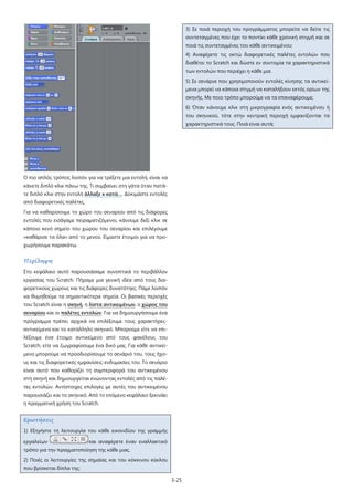 3-25
Ο πιο απλός τρόπος λοιπόν για να τρέξετε μια εντολή, είναι να
κάνετε διπλό κλικ πάνω της. Τι συμβαίνει στη γάτα όταν πατά-
τε διπλό κλικ στην εντολή άλλαξε x κατά…
Για να καθαρίσουμε το χώρο του σεναρίου από τις διάφορες
εντολές που εισάγαμε πειραματιζόμενοι, κάνουμε δεξί κλικ σε
κάποιο κενό σημείο του χώρου του σεναρίου και επιλέγουμε
«καθάρισε τα όλα» από το μενού. Είμαστε έτοιμοι για να προ-
χωρήσουμε παρακάτω.
. Δοκιμάστε εντολές
από διαφορετικές παλέτες.
Περίληψη
Στο κεφάλαιο αυτό παρουσιάσαμε συνοπτικά το περιβάλλον
εργασίας του Scratch. Πήραμε μια γενική ιδέα από τους δια-
φορετικούς χώρους και τις διάφορες δυνατότηες. Πάμε λοιπόν
να θυμηθούμε τα σημαντικότερα σημεία. Οι βασικές περιοχές
του Scratch είναι η σκηνή, η λίστα αντικειμένων, ο χώρος του
σεναρίου και οι παλέτες εντολών
Ερωτήσεις
. Για να δημιουργήσουμε ένα
πρόγραμμα πρέπει αρχικά να επιλέξουμε τους χαρακτήρες-
αντικείμενα και το κατάλληλο σκηνικό. Μπορούμε είτε να επι-
λέξουμε ένα έτοιμο αντικείμενο από τους φακέλους του
Scratch, είτε να ζωγραφίσουμε ένα δικό μας. Για κάθε αντικεί-
μενο μπορούμε να προσδιορίσουμε το σενάριό του, τους ήχο-
υς και τις διαφορετικές εμφανίσεις-ενδυμασίες του. Το σενάριο
είναι αυτό που καθορίζει τη συμπεριφορά του αντικειμένου
στη σκηνή και δημιουργείται ενώνοντας εντολές από τις παλέ-
τες εντολών. Αντίστοιχες επιλογές με αυτές του αντικειμένου
παρουσιάζει και το σκηνικό. Από το επόμενο κεφάλαιο ξεκινάει
η πραγματική χρήση του Scratch.
1) Εξηγήστε τη λειτουργία του κάθε εικονιδίου της γραμμής
εργαλείων και αναφέρετε έναν εναλλακτικό
τρόπο για την πραγματοποίηση της κάθε μιας.
2) Ποιές οι λειτουργίες της σημαίας και του κόκκινου κύκλου
που βρίσκεται δίπλα της;
3) Σε ποιά περιοχή του προγράμματος μπορείτε να δείτε τις
συντεταγμένες που έχει το ποντίκι κάθε χρονική στιγμή και σε
ποιά τις συντεταγμένες του κάθε αντικειμένου;
4) Αναφέρετε τις οκτώ διαφορετικές παλέτες εντολών που
διαθέτει το Scratch και δώστε εν συντομία τα χαρακτηριστικά
των εντολών που περιέχει η κάθε μια.
5) Σε σενάρια που χρησιμοποιούν εντολές κίνησης τα αντικεί-
μενα μπορεί να κάποια στιγμή να καταλήξουν εκτός ορίων της
σκηνής. Με ποιο τρόπο μπορούμε να τα επαναφέρουμε;
6) Όταν κάνουμε κλικ στη μικρογραφία ενός αντικειμένου ή
του σκηνικού, τότε στην κεντρική περιοχή εμφανίζονται τα
χαρακτηριστικά τους. Ποιά είναι αυτά;
 