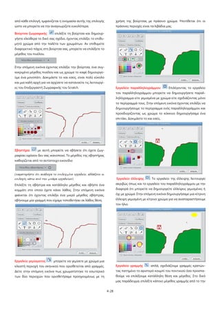 4-28
από κάθε επιλογή, εμφανίζεται η ονομασία αυτής της επιλογής
ώστε να μπορείτε να την αναγνωρίζετε ευκολότερα.
Βούρτσα ζωγραφικής: επιλέξτε τη βούρτσα και δημιουρ-
γήστε ελεύθερα το δικό σας σχέδιο, έχοντας επιλέξει το επιθυ-
μητό χρώμα από την παλέτα των χρωμάτων. Αν επιθυμείτε
διαφορετικό πάχος στη βούρτσα σας, μπορείτε να επιλέξετε το
μέγεθος του πινέλου.
Στην επόμενη εικόνα έχοντας επιλέξει την βούρτσα, ένα συγ-
κεκριμένο μέγεθος πινέλου και ως χρώμα το καφέ δημιουργο-
ύμε ένα μονοπάτι. Δοκιμάστε το και εσείς, είναι πολύ εύκολο
και μια καλή αρχή για να αρχίσετε να κατανοείτε τις λειτουργί-
ες του Επεξεργαστή Ζωγραφικής του Scratch.
Σβηστήρα: με αυτή μπορείτε να σβήσετε ότι έχετε ζωγ-
ραφίσει εφόσον δεν σας ικανοποιεί. Το μέγεθος της σβηστήρας
καθορίζεται από το αντίστοιχο εικονίδιο
(παρατηρήστε ότι ανάλογα το επιλεγμένο εργαλείο, αλλάζουν οι
επιλογές κάτω από την μπάρα εργαλείων)
Επιλέξτε τη σβήστρα και κατάλληλο μέγεθος και σβήστε ένα
κομμάτι στο οποίο έχετε κάνει λάθος. Στην επόμενη εικόνα
φαίνεται ότι έχοντας επιλέξει ένα μικρό μέγεθος σβήστρας,
σβήνουμε μία γραμμή που είχαμε τοποθετήσει σε λάθος θέση.
Εργαλείο γεμίσματος : μπορείτε να γεμίσετε με χρώμα μια
κλειστή περιοχή του σκηνικού που οριοθετείται από γραμμές.
Δείτε στην επόμενη εικόνα πως χρωματίστηκε το εσωτερικό
των δύο περιοχών που οριοθετήσαμε προηγουμένως με τη
χρήση της βούρτσας με πράσινο χρώμα. Υποτίθεται ότι οι
πράσινες περιοχές είναι τα λιβάδια μας.
Εργαλείο παραλληλογράμμου: Επιλέγοντας το εργαλείο
του παραλληλογράμμου μπορείτε να δημιουργήσετε παραλ-
ληλόγραμμα είτε γεμισμένα με χρώμα είτε σχεδιάζοντας μόνο
το περίγραμμά τους. Στην επόμενη εικόνα έχοντας επιλέξει να
δημιουργήσουμε το περίγραμμα ενός παραλληλογράμμου και
προσδιορίζοντας ως χρώμα το κόκκινο δημιουργήσαμε ένα
σπιτάκι. Δοκιμάστε το και εσείς.
Εργαλείο έλλειψης : Το εργαλείο της έλλειψης λειτουργεί
ακριβώς όπως και το εργαλείο του παραλληλογράμμου με την
διαφορά ότι μπορείτε να δημιουργείτε ελλείψεις γεμισμένες ή
όχι με χρώμα. Στην επόμενη εικόνα δημιουργήσαμε μια κίτρινη
έλλειψη γεμισμένη με κίτρινο χρώμα για να αναπαραστήσουμε
τον ήλιο.
Εργαλείο γραμμής : απλά, σχεδιάζουμε γραμμές κρατών-
τας πατημένο το αριστερό κουμπί του ποντικιού όσο προσπα-
θούμε να επιλέξουμε κατάλληλη θέση και μέγεθος. Στο δικό
μας παράδειγμα, επιλέξτε κάποιο μέγεθος γραμμής από το την
 