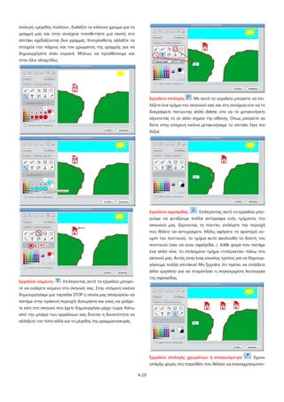 4-29
επιλογή «μέγεθος πινέλου», διαλέξτε το κόκκινο χρώμα για τη
γραμμή μας και στην συνέχεια τοποθετήστε μια σκεπή στο
σπιτάκι σχεδιάζοντας δυο γραμμές. Επιπρόσθετα, αλλάξτε τα
στοιχεία του πάχους και του χρώματος της γραμμής για να
δημιουργήσετε έναν ουρανό. Μήπως να προσθέσουμε και
στον ήλιο ηλιαχτίδες;
Εργαλείο κειμένου : Επιλέγοντας αυτό το εργαλείο μπορεί-
τε να εισάγετε κείμενο στο σκηνικό σας. Στην επόμενη εικόνα
δημιουργήσαμε μια ταμπέλα STOP η οποία μας απαγορεύει να
πατάμε στην πράσινη περιοχή! Δοκιμάστε και εσείς να γράψε-
τε κάτι στο σκηνικό που έχετε δημιουργήσει μέχρι τώρα. Κάτω
από την μπάρα των εργαλείων σας δίνεται η δυνατότητα να
αλλάξετε τον τύπο αλλά και το μέγεθος της γραμματοσειράς.
Εργαλείο επιλογής : Με αυτό το εργαλείο μπορείτε να επι-
λέξετε ένα τμήμα του σκηνικού σας και στη συνέχεια είτε να το
διαγράψετε πατώντας απλά delete, είτε να το μετακινήσετε
σέρνοντάς το σε άλλο σημείο της οθόνης. Όπως μπορείτε να
δείτε στην επόμενη εικόνα μετακινήσαμε το σπιτάκι λίγο πιο
δεξιά.
Εργαλείο σφραγίδας : Επιλέγοντας αυτό το εργαλείο μπο-
ρούμε να φτιάξουμε πολλά αντίγραφα ενός τμήματος του
σκηνικού μας. Σέρνοντας το ποντίκι, επιλέγετε την περιοχή
που θέλετε να αντιγράψετε. Μόλις αφήσετε το αριστερό κο-
υμπί του ποντικιού, το τμήμα αυτό ακολουθεί το δείκτη του
ποντικιού (σαν να είναι σφραγίδα…). Κάθε φορά που πατάμε
ένα απλό κλικ, το επιλεγμένο τμήμα «τυπώνεται» πάνω στο
σκηνικό μας. Αυτός είναι ένας εύκολος τρόπος για να δημιουρ-
γήσουμε πολλά σπιτάκια! Μη ξεχνάτε ότι πρέπει να επιλέξετε
άλλο εργαλείο για να σταματήσει η συγκεκριμένη λειτουργία
της σφραγίδας.
Εργαλείο επιλογής χρωμάτων ή σταγονόμετρο : Έχουν
υπάρξει φορές στο παρελθόν που θέλατε να επαναχρησιμοπο-
 