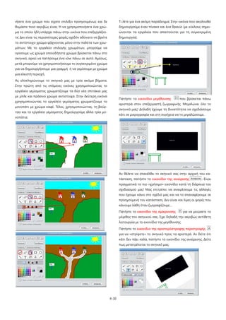 4-30
ιήσετε ένα χρώμα που είχατε επιλέξει προηγουμένως και δε
θυμάστε ποιο ακριβώς είναι; Ή να χρησιμοποιήσετε ένα χρώ-
μα το οποίο ήδη υπάρχει πάνω στην εικόνα που επεξεργάζεσ-
τε; Δεν είναι τις περισσότερες φορές σχεδόν αδύνατο να βρείτε
το αντίστοιχο χρώμα ψάχνοντας μόνο στην παλέτα των χρω-
μάτων; Με το εργαλείο επιλογής χρωμάτων, μπορούμε να
ορίσουμε ως χρώμα οποιοδήποτε χρώμα βρίσκεται πάνω στο
σκηνικό, αρκεί να πατήσουμε ένα κλικ πάνω σε αυτό. Αμέσως,
μετά μπορούμε να χρησιμοποιήσουμε το συγκεκριμένο χρώμα
για να δημιουργήσουμε μια γραμμή ή να γεμίσουμε με χρώμα
μια κλειστή περιοχή.
Ας ολοκληρώνουμε το σκηνικό μας με τρία ακόμα βήματα.
Στην πρώτη από τις επόμενες εικόνες χρησιμοποιώντας το
εργαλείο γεμίσματος χρωματίζουμε τα δύο νέα σπιτάκια μας
με μπλε και πράσινο χρώμα αντίστοιχα. Στην δεύτερη εικόνα
χρησιμοποιώντας το εργαλείο γεμίσματος χρωματίζουμε το
μονοπάτι με χρώμα καφέ. Τέλος, χρησιμοποιώντας, τη βούρ-
τσα και το εργαλείο γεμίσματος δημιουργούμε άλλα τρία μο-
νοπάτια.
Τι λέτε για ένα ακόμη παράδειγμα; Στην εικόνα που ακολουθεί
δημιουργούμε έναν πίνακα και ένα θρανίο (με κύκλους σημει-
ώνονται τα εργαλεία που απαιτούνται για τη συγκεκριμένη
δημιουργία).
Πατήστε το εικονίδιο μεγέθυνσης που βρίσκεται πάνω
αριστερά στον επεξεργαστή ζωγραφικής. Μεγαλώνει όλο το
σκηνικό μας! Δηλαδή έχουμε τη δυνατότητα να σχεδιάσουμε
κάτι σε μικρογραφία και στη συνέχεια να το μεγαλώσουμε.
Αν θέλετε να επανέλθει το σκηνικό σας στην αρχική του κα-
τάσταση, πατήστε το εικονίδιο της αναίρεσης . Είναι
πραγματικά το πιο «χρήσιμο» εικονίδιο κατά τη διάρκεια του
σχεδιασμού μας! Μας επιτρέπει να αναιρέσουμε τις αλλαγές
που έχουμε κάνει στο σχέδιό μας και να το επαναφέρουμε σε
προηγούμενή του κατάσταση. Δεν είναι και λίγες οι φορές που
κάνουμε λάθη όταν ζωγραφίζουμε…
Πατήστε το εικονίδιο της σμίκρυνσης για να μειώσετε το
μέγεθος του σκηνικού σας. Έχει δηλαδή την ακριβώς αντίθετη
λειτουργία με το εικονίδιο της μεγέθυνσης.
Πατήστε το εικονίδιο της αριστερόστροφης περιστροφής
για να «στρίψετε» το σκηνικό προς τα αριστερά. Αν δείτε ότι
κάτι δεν πάει καλά, πατήστε το εικονίδιο της αναίρεσης. Δείτε
πως μετατρέπεται το σκηνικό μας:
 