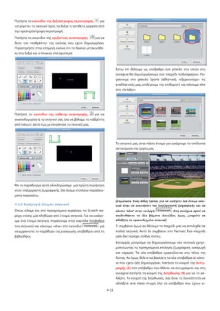 4-31
Πατήστε το εικονίδιο της δεξιόστροφης περιστροφής για
«στρίψετε» το σκηνικό προς τα δεξιά: η αντίθετη εργασία από
την αριστερόστροφη περιστροφή.
Πατήστε το εικονίδιο της οριζόντιας αναστροφής: για να
δείτε τον «καθρέπτη» της εικόνας που έχετε δημιουργήσει.
Παρατηρήστε στην επόμενη εικόνα ότι το θρανίο μετακινήθη-
κε στα δεξιά και ο πίνακας στα αριστερά.
Πατήστε το εικονίδιο της κάθετης αναστροφής για να
αναποδογυρίσετε το σκηνικό σας (σα να βάλαμε το καθρέπτη
από πάνω!). Δείτε πως μετατράπηκε το σκηνικό μας:
Με το παράδειγμα αυτό ολοκληρώσαμε μια πρώτη περιήγηση
στον επεξεργαστή ζωγραφικής. Θα δούμε επιπλέον παραδείγ-
ματα παρακάτω.
4.2.2 Εισαγωγή έτοιμου σκηνικού
Όπως είδαμε και στο προηγούμενο κεφάλαιο, το Scratch πα-
ρέχει επίσης μία πληθώρα από έτοιμα σκηνικά. Για να εισάγο-
υμε ένα έτοιμο σκηνικό, πηγαίνουμε στην καρτέλα Υπόβαθρα
του σκηνικού και κάνουμε «κλικ» στο εικονίδιο . για
να εμφανιστεί το παράθυρο της εισαγωγής υποβάθρου από τη
βιβλιοθήκη.
Έστω ότι θέλουμε ως υπόβαθρο ένα γήπεδο στο οποίο στη
συνέχεια θα δημιουργήσουμε ένα παιχνίδι ποδοσφαίρου. Πη-
γαίνουμε στο φάκελο Sports (αθλητικά), «εξερευνούμε» τις
εναλλακτικές μας, επιλέγουμε την επιθυμητή και κάνουμε κλικ
στο «Εντάξει».
Το σκηνικό μας είναι πλέον έτοιμο για εισάγουμε τα υπόλοιπα
αντικείμενα του έργου μας.
{Σημείωση: Ένας άλλος τρόπος για να εισάγετε ένα έτοιμο σκη-
νικό είναι να εκκινήσετε τον Επεξεργαστή ζωγραφικής και να
κάνετε "κλικ" στην επιλογή . Στη συνέχεια αρκεί να
ακολουθήσετε τα ίδια βήματα. Επιπλέον, όμως, μπορείτε να
αλλάξετε το προεπιλεγμένο σκηνικό}
Τι συμβαίνει όμως αν θέλουμε το παιχνίδι μας να εκτυλιχθεί σε
πολλά σκηνικά; Αυτό δε συμβαίνει στο Pacman; Ένα παιχνίδι
ράλι δεν περιέχει πολλές πίστες;
Καταρχάς μπορούμε να δημιουργήσουμε νέα σκηνικά χρησι-
μοποιώντας τις προηγούμενες επιλογές (ζωγραφική, εισαγωγή
και κάμερα). Τα νέα υπόβαθρα εμφανίζονται στο τέλος της
λίστας. Αν όμως θέλετε να βασίσετε τα νέα υπόβαθρα σε κάπο-
ια που έχετε ήδη δημιουργήσει, πατήστε το κουμπί της Αντιγ-
ραφής (Α) στο υπόβαθρο που θέλετε να αντιγράψετε και στη
συνέχεια πατήστε τη κουμπί της Διόρθωσης (Β) για να το αλ-
λάξετε. Το κουμπί της διόρθωσης, σας δίνει τη δυνατότητα να
αλλάξετε ανά πάσα στιγμή όλα τα υπόβαθρα που έχουν ει-
 