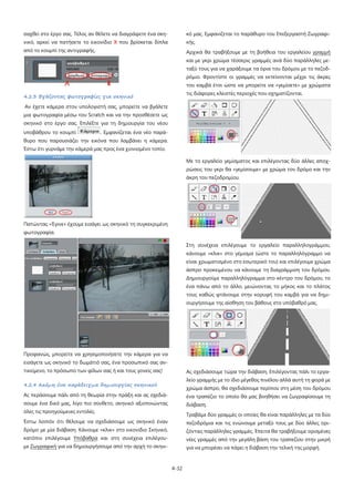 4-32
σαχθεί στο έργο σας. Τέλος αν θέλετε να διαγράψετε ένα σκη-
νικό, αρκεί να πατήσετε το εικονίδιο Χ που βρίσκεται δίπλα
από το κουμπί της αντιγραφής.
4.2.3 Βγάζοντας φωτογραφίες για σκηνικό
Αν έχετε κάμερα στον υπολογιστή σας, μπορείτε να βγάλετε
μια φωτογραφία μέσω του Scratch και να την προσθέσετε ως
σκηνικό στο έργο σας. Επιλέξτε για τη δημιουργία του νέου
υποβάθρου το κουμπί . Εμφανίζεται ένα νέο παρά-
θυρο που παρουσιάζει την εικόνα που λαμβάνει η κάμερα.
Έστω ότι γυρνάμε την κάμερά μας προς ένα χιονισμένο τοπίο.
Πατώντας «Έγινε» έχουμε εισάγει ως σκηνικό τη συγκεκριμένη
φωτογραφία.
Προφανώς, μπορείτε να χρησιμοποιήσετε την κάμερα για να
εισάγετε ως σκηνικό το δωμάτιό σας, ένα προσωπικό σας αν-
τικείμενο, το πρόσωπο των φίλων σας ή και τους γονείς σας!
4.2.4 Ακόμη ένα παράδειγμα δημιουργίας σκηνικού
Ας περάσουμε πάλι από τη θεωρία στην πράξη και ας σχεδιά-
σουμε ένα δικό μας, λίγο πιο σύνθετο, σκηνικό αξιοποιώντας
όλες τις προηγούμενες εντολές.
Έστω λοιπόν ότι θέλουμε να σχεδιάσουμε ως σκηνικό έναν
δρόμο με μία διάβαση. Κάνουμε «κλικ» στο εικονίδιο Σκηνικό,
κατόπιν επιλέγουμε Υπόβαθρα και στη συνέχεια επιλέγου-
με Ζωγραφική
Αρχικά θα τραβήξουμε με τη βοήθεια του εργαλείου
για να δημιουργήσουμε από την αρχή το σκηνι-
κό μας. Εμφανίζεται το παράθυρο του Επεξεργαστή Ζωγραφι-
κής.
γραμμή
και με γκρι χρώμα τέσσερις γραμμές ανά δύο παράλληλες με-
ταξύ τους για να χαράξουμε τα όρια του δρόμου με το πεζοδ-
ρόμιο. Φροντίστε οι γραμμές να εκτείνονται μέχρι τις άκρες
του καμβά έτσι ώστε να μπορείτε να «γεμίσετε» με χρώματα
τις διάφορες κλειστές περιοχές που σχηματίζονται.
Με το εργαλείο γεμίσματος και επιλέγοντας δύο άλλες αποχ-
ρώσεις του γκρι θα «γεμίσουμε» με χρώμα τον δρόμο και την
άκρη του πεζοδρομίου.
Στη συνέχεια επιλέγουμε το εργαλείο παραλληλογράμμου,
κάνουμε «κλικ» στο γέμισμα (ώστε το παραλληλόγραμμο να
είναι χρωματισμένο στο εσωτερικό του) και επιλέγουμε χρώμα
άσπρο προκειμένου να κάνουμε τη διαγράμμιση του δρόμου.
Δημιουργούμε παραλληλόγραμμα στο κέντρο του δρόμου, το
ένα πάνω από το άλλο, μειώνοντας το μήκος και το πλάτος
τους καθώς φτάνουμε στην κορυφή του καμβά για να δημι-
ουργήσουμε της αίσθηση του βάθους στο υπόβαθρό μας.
Ας σχεδιάσουμε τώρα την διάβαση. Επιλέγοντας πάλι το εργα-
λείο γραμμής με το ίδιο μέγεθος πινέλου αλλά αυτή τη φορά με
χρώμα άσπρο, θα σχεδιάσουμε περίπου στη μέση του δρόμου
ένα τραπέζιο το οποίο θα μας βοηθήσει να ζωγραφίσουμε τη
διάβαση.
Τραβάμε δύο γραμμές οι οποίες θα είναι παράλληλες με τα δύο
πεζοδρόμια και τις ενώνουμε μεταξύ τους με δύο άλλες ορι-
ζόντιες παράλληλες γραμμές. Έπειτα θα τραβήξουμε ορισμένες
νέες γραμμές από την μεγάλη βάση του τραπεζίου στην μικρή
για να μπορέσει να πάρει η διάβαση την τελική της μορφή.
 