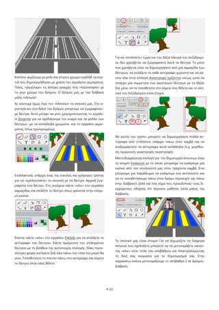 4-33
Κατόπιν γεμίζουμε με μπλε και κίτρινο χρώμα εναλλάξ τα κου-
τιά που δημιουργήθηκαν με χρήση του εργαλείου γεμίσματος.
Τέλος, «γεμίζουμε» τις άσπρες γραμμές που «περίσσεψαν» με
το γκρι χρώμα του δρόμου. Ο δρόμος μας με την διάβαση
μόλις τελείωσε!
Ας κάνουμε όμως λίγο πιο «πλούσιο» το σκηνικό μας. Στα α-
ριστερά και στα δεξιά του δρόμου μπορούμε να ζωγραφίσου-
με δέντρα. Αυτό μπορεί να γίνει χρησιμοποιώντας το εργαλε-
ίο βούρτσα για να σχεδιάσουμε τον κορμό και τα φύλλα των
δέντρων -με τα κατάλληλα χρώματα- και το εργαλείο γεμίσ-
ματος, όπως προηγουμένως.
Εναλλακτικά, υπάρχει ένας πιο εύκολος και γρήγορος τρόπος
για να «εμπλουτίσετε» το σκηνικό με τα δέντρα. Αρχικά ζωγ-
ραφίστε ένα δέντρο. Στη συνέχεια κάντε «κλικ» στο εργαλείο
σφραγίδας και επιλέξτε το δέντρο όπως φαίνεται στην επόμε-
νη εικόνα.
Έπειτα, κάντε «κλικ» στο εργαλείο Επέλεξε για να επιλέξετε το
αντίγραφο του δέντρου. Κάντε σμίκρυνση του επιλεγμένου
δέντρου με τη βοήθεια της αντίστοιχης επιλογής. Όσες περισ-
σότερες φορές πατήσετε δεξί κλικ πάνω του τόσο πιο μικρό θα
γίνει. Τοποθετείστε το ποντίκι πάνω στο αντίγραφο και σύρετε
το δέντρο όπου εσείς θέλετε.
Για να «στολίσετε» τώρα και την δεξιά πλευρά του πεζοδρομί-
ου δεν χρειάζεται να ζωγραφίσετε ξανά τα δέντρα. Το μόνο
που χρειάζεται είναι να δημιουργήσετε από μία σφραγίδα των
δέντρων, να επιλέξετε το κάθε αντίγραφο χωριστά και να κά-
νετε κλικ στην επιλογή Αναστροφή οριζόντια ούτως ώστε να
υπάρχει μία συμμετρία των αριστερών δέντρων με τα δεξιά.
Σας μένει να τα τοποθετείτε στο σημείο που θέλετε και το σκη-
νικό του πεζοδρομίου είναι έτοιμο.
Με αυτόν τον τρόπο, μπορείτε να δημιουργήσετε πολλά αν-
τίγραφα από οτιδήποτε υπάρχει πάνω στον καμβά και να
επεξεργαστείτε τα αντίγραφα αυτά κατάλληλα (π.χ. μεγέθυν-
ση, σμίκρυνση, αναστροφή, περιστροφή).
Μία ενδιαφέρουσα επιλογή για την δημιουργία σκηνικών είναι
το κουμπί Εισαγωγή με το οποίο μπορούμε να εισάγουμε μία
εικόνα από τον υπολογιστή μας στον τρέχοντα καμβά. Έτσι
μπορούμε για παράδειγμα να εισάγουμε ένα αυτοκίνητο και
να το τοποθετήσουμε πάνω στον δρόμο (προσοχή! όχι πάνω
στην διάβαση!) αλλά και ένα σήμα που προειδοποιεί τους δι-
ερχόμενους οδηγούς ότι περνούν μαθητές κατά μήκος της
διάβασης.
Το σκηνικό μας είναι έτοιμο! Για να ξεχωρίζετε τα διάφορα
σκηνικά που σχεδιάζετε μπορείτε να τα μετονομάζετε κάνον-
τας «κλικ» στον τίτλο του υποβάθρου και πληκτρολογώντας
τη δική σας ονομασία για το δημιούργημά σας. Στην
παρακάτω εικόνα μετονομάζουμε το υπόβαθρο 2 σε Δρόμος-
Διάβαση.
 