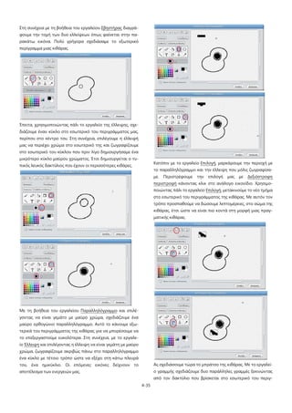 4-35
Στη συνέχεια με τη βοήθεια του εργαλείου Σβηστήρας διαγρά-
φουμε την τομή των δυο ελλείψεων όπως φαίνεται στην πα-
ρακάτω εικόνα. Πολύ γρήγορα σχεδιάσαμε το εξωτερικό
περίγραμμα μιας κιθάρας.
Έπειτα, χρησιμοποιώντας πάλι το εργαλείο της έλλειψης, σχε-
διάζουμε έναν κύκλο στο εσωτερικό του περιγράμματος μας,
περίπου στο κέντρο του. Στη συνέχεια, επιλέγουμε η έλλειψή
μας να περιέχει χρώμα στο εσωτερικό της και ζωγραφίζουμε
στο εσωτερικό του κύκλου που πριν λίγο δημιουργήσαμε ένα
μικρότερο κύκλο μαύρου χρώματος. Έτσι δημιουργείται ο τυ-
πικός λευκός δακτύλιος που έχουν οι περισσότερες κιθάρες.
Με τη βοήθεια του εργαλείου Παραλληλόγραμμο και επιλέ-
γοντας να είναι γεμάτο με μαύρο χρώμα, σχεδιάζουμε ένα
μαύρο ορθογώνιο παραλληλόγραμμο. Αυτό το κάνουμε εξω-
τερικά του περιγράμματος της κιθάρας για να μπορέσουμε να
το επεξεργαστούμε ευκολότερα. Στη συνέχεια, με το εργαλε-
ίο Έλλειψη και επιλέγοντας η έλλειψη να είναι γεμάτη με μαύρο
χρώμα, ζωγραφίζουμε ακριβώς πάνω στο παραλληλόγραμμο
ένα κύκλο με τέτοιο τρόπο ώστε να εξέχει στη κάτω πλευρά
του, ένα ημικύκλιο. Οι επόμενες εικόνες δείχνουν το
αποτέλεσμα των ενεργειών μας.
Κατόπιν με το εργαλείο Επιλογή, μαρκάρουμε την περιοχή με
το παραλληλόγραμμο και την έλλειψη που μόλις ζωγραφίσα-
με. Περιστρέφουμε την επιλογή μας με Δεξιόστροφη
περιστροφή κάνοντας κλικ στο ανάλογο εικονίδιο. Χρησιμο-
ποιώντας πάλι το εργαλείο Επιλογή, μετακινούμε το νέο τμήμα
στο εσωτερικό του περιγράμματος της κιθάρας. Με αυτόν τον
τρόπο προσπαθούμε να δώσουμε λεπτομέρειες, στο σώμα της
κιθάρας, έτσι ώστε να είναι πιο κοντά στη μορφή μιας πραγ-
ματικής κιθάρας.
Ας σχεδιάσουμε τώρα το μπράτσο της κιθάρας. Με το εργαλεί-
ο γραμμής σχεδιάζουμε δυο παράλληλες γραμμές ξεκινώντας
από τον δακτύλιο που βρίσκεται στο εσωτερικό του περιγ-
 