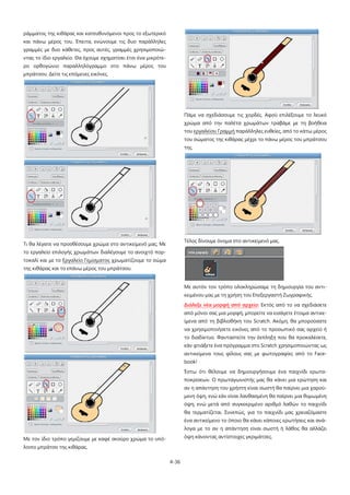 4-36
ράμματος της κιθάρας και κατευθυνόμενοι προς το εξωτερικό
και πάνω μέρος του. Έπειτα, ενώνουμε τις δυο παράλληλες
γραμμές με δυο κάθετες, προς αυτές, γραμμές χρησιμοποιώ-
ντας το ίδιο εργαλείο. Θα έχουμε σχηματίσει έτσι ένα μικρότε-
ρο ορθογώνιο παραλληλόγραμμο στο πάνω μέρος του
μπράτσου. Δείτε τις επόμενες εικόνες.
Τι θα λέγατε να προσθέσουμε χρώμα στο αντικείμενό μας; Με
το εργαλείο επιλογής χρωμάτων διαλέγουμε το ανοιχτό πορ-
τοκαλί και με το Εργαλείο Γεμίσματος χρωματίζουμε το σώμα
της κιθάρας και το επάνω μέρος του μπράτσου.
Με τον ίδιο τρόπο γεμίζουμε με καφέ σκούρο χρώμα το υπό-
λοιπο μπράτσο της κιθάρας.
Πάμε να σχεδιάσουμε τις χορδές. Αφού επιλέξουμε το λευκό
χρώμα από την παλέτα χρωμάτων τραβάμε με τη βοήθεια
του εργαλείου Γραμμή παράλληλες ευθείες, από το κάτω μέρος
του σώματος της κιθάρας μέχρι το πάνω μέρος του μπράτσου
της.
Τέλος δίνουμε όνομα στο αντικείμενό μας.
Με αυτόν τον τρόπο ολοκληρώσαμε τη δημιουργία του αντι-
κειμένου μας με τη χρήση του Επεξεργαστή Ζωγραφικής.
Διάλεξε νέα μορφή από αρχείο
Έστω ότι θέλουμε να δημιουργήσουμε ένα παιχνίδι ερωτα-
ποκρίσεων. Ο πρωταγωνιστής μας θα κάνει μια ερώτηση και
αν η απάντηση του χρήστη είναι σωστή θα παίρνει μια χαρού-
μενη όψη, ενώ εάν είναι λανθασμένη θα παίρνει μια θυμωμένη
όψη, ενώ μετά από συγκεκριμένο αριθμό λαθών το παιχνίδι
θα τερματίζεται. Συνεπώς, για το παιχνίδι μας χρειαζόμαστε
ένα αντικείμενο το όποιο θα κάνει κάποιες ερωτήσεις και ανά-
λογα με το αν η απάντηση είναι σωστή ή λάθος θα αλλάζει
όψη κάνοντας αντίστοιχες γκριμάτσες.
: Εκτός από το να σχεδιάσετε
από μόνοι σας μια μορφή, μπορείτε να εισάγετε έτοιμα αντικε-
ίμενα από τη βιβλιοθήκη του Scratch. Ακόμη, θα μπορούσατε
να χρησιμοποιήσετε εικόνες από το προσωπικό σας αρχείο ή
το διαδίκτυο. Φανταστείτε την έκπληξη που θα προκαλέσετε,
εάν φτιάξετε ένα πρόγραμμα στο Scratch χρησιμοποιώντας ως
αντικείμενα τους φίλους σας με φωτογραφίες από το Face-
book!
 