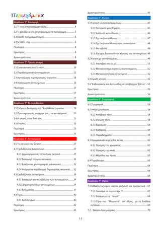 1-1
Περιεχόμενα
Κεφάλαιο 1ο
: Εισαγωγή
1.1 Τι είναι ο προγραμματισμός;......................................................... 4
1.2 Τι χρειάζεται για να γράψουμε ένα πρόγραμμα;................ 5
1.3 Οφέλη προγραμματισμού.............................................................. 6
1.4 Scratch…ing............................................................................................ 6
Περίληψη ....................................................................................................... 8
Ερωτήσεις...................................................................................................... 8
Δραστηριότητες......................................................................................... 8
Κεφάλαιο 2ο
: Πρώτη επαφή
2.1 Εγκατάσταση του Scratch.............................................................10
2.2 Παραδείγματα προγραμμάτων ................................................12
2.3 Αντικείμενα, συμπεριφορές, γεγονότα ..................................14
2.4 Αναγνώριση αντικειμένων ..........................................................16
Περίληψη .....................................................................................................17
Ερωτήσεις....................................................................................................17
Δραστηριότητες.......................................................................................17
Κεφάλαιο 3ο
: Το περιβάλλον
3.1 Γρήγορη ξενάγηση στο Περιβάλλον Εργασίας...................19
3.2 Πρωταγωνιστές στα έργα μας ...τα αντικείμενα!..............20
3.4 Η σκηνή...είναι δική σας.................................................................23
3.5 Εντολές ..................................................................................................23
Περίληψη .....................................................................................................25
Ερωτήσεις....................................................................................................25
Κεφάλαιο 4ο
: Αντικείμενα
4.1 Το σκηνικό του Scratch..................................................................27
4.2 Σχεδιάζοντας ένα σκηνικό...........................................................27
4.2.1 Δημιουργώντας το δικό μας σκηνικό...........................27
4.2.2 Εισαγωγή έτοιμου σκηνικού..............................................31
4.2.3 Βγάζοντας φωτογραφίες για σκηνικό..........................32
4.2.4 Ακόμη ένα παράδειγμα δημιουργίας σκηνικού.......32
4.3 Σχεδιάζοντας αντικείμενα............................................................34
4.3.1 Εισαγωγή στο περιβάλλον των αντικειμένων..........34
4.3.2. Δημιουργία νέων αντικειμένων......................................34
4.3.3 Ενδυμασίες.................................................................................37
4.4 Ήχοι.........................................................................................................40
4.4.1 Χρήση ήχων...............................................................................40
Περίληψη .....................................................................................................42
Ερωτήσεις....................................................................................................43
Δραστηριότητες.......................................................................................43
Κεφάλαιο 5ο
: Κίνηση
5.1 Σχετική κίνηση αντικειμένων......................................................45
5.1.1 Τα πρώτα μου βήματα…......................................................45
5.1.2 Απόλυτη κατεύθυνση ...........................................................46
5.1.3 Σχετική κατεύθυνση ..............................................................47
5.1.4 Σχετική κατεύθυνση προς αντικείμενο ........................48
5.1.5 Μεταβολή!..................................................................................48
5.1.6 Έλεγχος δυνατοτήτων κίνησης του αντικειμένου..49
5.2 Κίνηση με συντεταγμένες..............................................................49
5.2.1 Ραντεβού στο (x, y) .................................................................51
5.2.2 Μετακίνηση με σχετικές συντεταγμένες......................52
5.2.3 Μετακίνηση προς αντικείμενο.........................................52
5.3 Ομαλή κίνηση.....................................................................................52
5.4 "Καβουράκης και Αστεριάδης σε υποβρύχιες βόλτες" ...53
Ερωτήσεις....................................................................................................56
Δραστηριότητες.......................................................................................56
Κεφάλαιο 6ο
: Ζωγραφική
6.1 Ζωγραφική ..........................................................................................58
6.2 Απλά ζωγράφισε...............................................................................58
6.2.1 Κατέβασε πένα.........................................................................58
6.2.2 Σήκωσε πένα .............................................................................58
6.2.3 Σφραγίδα ....................................................................................58
6.2.4 Καθάρισε.....................................................................................59
6.2.5 Παραδείγματα..........................................................................59
6.3 Χρώμα,σκιά και μέγεθος πένας .................................................62
6.3.1 Ορισμός του χρώματος.......................................................62
6.3.2 Ορισμός της σκιάς..................................................................62
6.3.3 Μέγεθος της πένας ................................................................63
6.4 Παράδειγμα.........................................................................................63
Περίληψη .....................................................................................................64
Ερωτήσεις....................................................................................................64
Δραστηριότητες.......................................................................................64
Κεφάλαιο 7ο
: Όψεις
7.1 Αλλάζοντας όψεις εύκολα, γρήγορα και προσεκτικά.....67
7.1.1 Ξεκινάμε να περπατάμε !!!..................................................67
7.1.2 Χόρεψε με τη “σειρά”.......................................................68
7.1.3 Είμαι πιο “Μπροστά” απ' όλους... με τη βοήθεια
εντολών..................................................................................................69
7.2 - Σκέψου πριν μιλήσεις...................................................................70
 