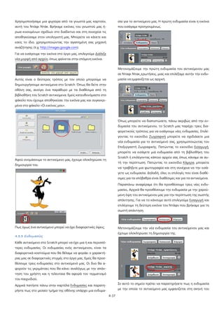 4-37
Χρησιμοποιήσαμε μια φιγούρα από τα γνωστά μας καρτούν,
αυτή του Ντάφι Ντάκ. Βρήκαμε εικόνες του γνωστού μας ή-
ρωα κινουμένων σχεδίων στο διαδίκτυο και στη συνεχεία τις
αποθηκεύσαμε στον υπολογιστή μας. Μπορείτε να κάνετε και
εσείς το ίδιο, χρησιμοποιώντας την αγαπημένη σας μηχανή
αναζήτησης (π.χ. http://images.google.com).
Για να εισάγουμε την εικόνα στο έργο μας, επιλεγούμε Διάλεξε
νέα μορφή από αρχείο, όπως φαίνεται στην επόμενη εικόνα.
Αυτός είναι ο δεύτερος τρόπος με τον οποίο μπορούμε να
δημιουργήσουμε αντικείμενα στο Scratch. Όπως θα δείτε στην
οθόνη σας, ανοίγει ένα παράθυρο με τα διαθέσιμα από τη
βιβλιοθήκη του Scratch αντικείμενα. Εμείς κατευθυνόμαστε στο
φάκελο που έχουμε αποθηκεύσει την εικόνα μας και συγκεκρι-
μένα στο φάκελο «Οι εικόνες μου».
Αφού ονομάσουμε το αντικείμενο μας, έχουμε ολοκληρώσει τη
δημιουργία του.
Πως όμως ένα αντικείμενο μπορεί να έχει διαφορετικές όψεις;
4.3.3 Ενδυμασίες
Κάθε αντικείμενο στο Scratch μπορεί να έχει μια ή και περισσό-
τερες ενδυμασίες. Οι ενδυμασίες ενός αντικείμενου, είναι τα
διαφορετικά κοστούμια που θα θέλαμε να φοράει ο χαρακτή-
ρας μας σε διαφορετικές στιγμές στο έργο μας. Εμείς θα προσ-
θέσουμε τρεις ενδυμασίες στο αντικείμενό μας. Οι δυο θα α-
φορούν τις γκριμάτσες που θα κάνει αναλόγως με την απάν-
τηση του χρήστη και η τελευταία θα αφορά τον τερματισμό
του παιχνιδιού.
Αρχικά πατήστε πάνω στην καρτέλα Ενδυμασίες και παρατη-
ρήστε πως στο μεσαίο τμήμα της οθόνης υπάρχει μια ενδυμα-
σία για το αντικείμενο μας. Η πρώτη ενδυμασία είναι η εικόνα
που εισάγαμε προηγουμένως.
Μετονομάζουμε την πρώτη ενδυμασία του αντικείμενου μας
σε Νταφι Ντακ_ερωτήσεις, μιας και επιλέξαμε αυτήν την ενδυ-
μασία να εμφανίζεται ως αρχική.
Όπως μπορείτε να διαπιστώσετε, πάνω ακριβώς από την εν-
δυμασία του αντικείμενου, το Scratch μας παρέχει τρεις δια-
φορετικούς τρόπους για να εισάγουμε νέες ενδυμασίες. Επιλέ-
γοντας το εικονίδιο Ζωγραφική μπορείτε να σχεδιάσετε μια
νέα ενδυμασία για το αντικείμενό σας, χρησιμοποιώντας τον
Επεξεργαστή Ζωγραφικής. Πατώντας το εικονίδιο Εισαγωγή,
μπορείτε να εισάγετε μια ενδυμασία από τη βιβλιοθήκη του
Scratch ή επιλέγοντας κάποιο αρχείο σας όπως κάναμε σε αυ-
τή την περίπτωση. Πατώντας το εικονίδιο Κάμερα
Παραπάνω αναφέραμε ότι θα προσθέσουμε τρεις νέες ενδυ-
μασίες. Αρχικά θα προσθέσουμε την ενδυμασία με την χαρού-
μενη όψη του αντικείμενου μας για την περίπτωση της σωστής
απάντησης. Για να το κάνουμε αυτό επιλεγούμε
, μπορείτε
να τραβήξετε μια φωτογραφία και στη συνέχεια να την εισά-
γετε ως ενδυμασία. Δηλαδή, όλες οι επιλογές που είναι διαθέ-
σιμες για τα υπόβαθρα είναι διαθέσιμες και για τα αντικείμενα.
Εισαγωγή και
επιλέγουμε τη δεύτερη εικόνα του Ντάφυ που βρήκαμε για τη
σωστή απάντηση.
Μετονομάζουμε την νέα ενδυμασία του αντικείμενου μας και
έχουμε ολοκληρώσει τη δημιουργία της.
Σε αυτό το σημείο πρέπει να παρατηρήσετε πως η ενδυμασία
με την οποία το αντικείμενο μας εμφανίζεται στη σκηνή του
 