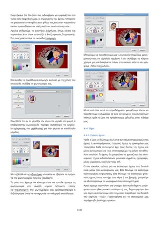 4-40
Σκεφτήκαμε ότι θα ήταν πιο ενδιαφέρον να εμφανίζεται στο
τέλος του παιχνιδιού μας, ο δημιουργός του έργου. Μπορείτε
να φανταστείτε τα σχόλια των φίλων σας εάν στην παραπάνω
εικόνα εμφανιζόσασταν εσείς αντί του γνωστού καρτούν…
Αρχικά επιλεγούμε το εικονίδιο Διόρθωσε, όπως είδατε και
παραπάνω, έτσι ώστε να ανοίξει ο Επεξεργαστής Ζωγραφικής.
Στη συνεχεία πατάμε το εικονίδιο Εισαγωγή.
Θα ανοίξει το παράθυρο εισαγωγής εικόνας, με τη χρήση του
οποίου θα επιλέξτε τη φωτογραφία σας.
Θυμηθείτε ότι αν το μέγεθός της είναι είτε μεγάλο είτε μικρό, ο
επεξεργαστής ζωγραφικής παρέχει αντίστοιχα τα εργαλε-
ία σμίκρυνσης και μεγέθυνσης για την φέρετε σε κατάλληλο
μέγεθος.
Με τη βοήθεια της σβηστήρας
Το μόνο που έχουμε να κάνουμε είναι να τοποθετήσουμε τη
φωτογραφία στο σωστό σημείο. Μπορείτε επίσης
να
μπορείτε να σβήσετε τα τμήμα-
τα της φωτογραφίας που δεν χρειάζεστε.
περιστρέψετε την φωτογραφία σας αριστερόστροφα ή
δεξιόστροφα ώστε να καταφέρετε το επιθυμητό αποτέλεσμα.
Μπορούμε να προσθέσουμε μια τελευταία λεπτομέρεια χρησι-
μοποιώντας το εργαλείο κειμένου. Έτσι επιλέξαμε το κίτρινο
χρώμα, για να διακρίνεται πάνω στο σκούρο φόντο και γρά-
ψαμε «Τέλος παιχνιδιού».
Μετά από όλα αυτά τα παραδείγματα, γνωρίζουμε πλέον να
προσθέτουμε ενδυμασίες σε ένα αντικείμενο ποικιλοτρόπως!
Μήπως ήρθε η ώρα να προσθέσουμε μελωδίες στην κιθάρα
μας;
4.4 Ήχοι
4.4.1 Χρήση ήχων
Ήρθε η ώρα να δώσουμε ζωή στα αντικείμενα ηχογραφώντας
ήχους ή αναπαράγοντας έτοιμους ήχους ή αγαπημένα μας
τραγούδια. Κάθε αντικείμενο έχει τους δικούς του ήχους και
μόνο αυτό μπορεί να τους αναπαράγει με τη χρήση κατάλλη-
λων εντολών. Τι ήχους θα μπορούσε να χρειάζεται ένα αντι-
κείμενο; Ήχους ειδοποιήσεων, μουσικά κομμάτια, ηχογραφη-
μένες εκφράσεις, κραυγές νίκης, κτλ.
Ο πιο εύκολος τρόπος για να εισάγουμε ήχους στο Scratch
είναι μέσω του μικροφώνου μας. Είτε θέλουμε να εισάγουμε
συγκεκριμένες εκφωνήσεις, είτε θέλουμε να εισάγουμε φυσι-
κούς ήχους όπως τον ήχο του αέρα ή της βροχής, μπορούμε
να αξιοποιήσουμε το μικρόφωνο του υπολογιστή μας.
Αφού έχουμε προνοήσει να υπάρχει ένα συνδεδεμένο μικρό-
φωνο στον ηλεκτρονικό υπολογιστή μας, δημιουργούμε ένα
νέο έργο και επιλέγουμε από το μεσαίο παράθυρο του Scratch
την καρτέλα «Ήχοι». Παρατηρήστε ότι το αντικείμενό μας
περιέχει ήδη έναν ήχο, «μιάου».
 