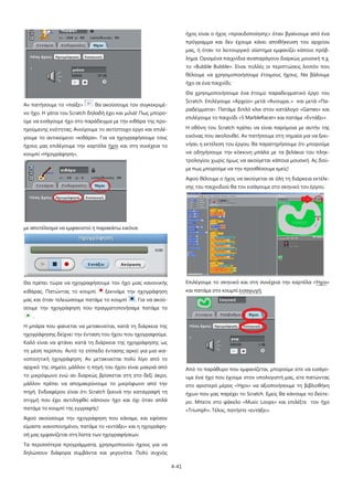 4-41
Αν πατήσουμε το «παίξε» θα ακούσουμε τον συγκεκριμέ-
νο ήχο. Η γάτα του Scratch δηλαδή έχει και μιλιά! Πως μπορο-
ύμε να εισάγουμε ήχο στο παράδειγμα με την κιθάρα της προ-
ηγούμενης ενότητας; Ανοίγουμε το αντίστοιχο έργο και επιλέ-
γουμε το αντικείμενο «κιθάρα». Για να ηχογραφήσουμε τους
ήχους μας επιλέγουμε την καρτέλα ήχοι και στη συνέχεια το
κουμπί «Ηχογράφηση»,
με αποτέλεσμα να εμφανιστεί η παρακάτω εικόνα:
Θα πρέπει τώρα να ηχογραφήσουμε τον ήχο μιας κανονικής
κιθάρας. Πατώντας το κουμπί ξεκινάμε την ηχογράφηση
μας και όταν τελειώσουμε πατάμε το κουμπί . Για να ακού-
σουμε την ηχογράφηση που πραγματοποιήσαμε πατάμε το
.
Η μπάρα που φαίνεται να μετακινείται, κατά τη διάρκεια της
ηχογράφησης δείχνει την ένταση του ήχου που ηχογραφούμε.
Καλό είναι να φτάνει κατά τη διάρκεια της ηχογράφησης ως
τη μέση περίπου. Αυτό το επίπεδο έντασης αρκεί για μια ικα-
νοποιητική ηχογράφηση. Αν μετακινείται πολύ λίγο από το
αρχικό της σημείο, μάλλον η πηγή του ήχου είναι μακριά από
το μικρόφωνο ενώ αν διαρκώς βρίσκεται στη στο δεξί άκρο,
μάλλον πρέπει να απομακρύνουμε το μικρόφωνο από την
πηγή. Ενδιαφέρον είναι ότι Scratch ξεκινά την καταγραφή τη
στιγμή που έχει αντιληφθεί κάποιον ήχο και όχι όταν απλά
πατάμε το κουμπί της εγγραφής!
Αφού ακούσουμε την ηχογράφηση που κάναμε, και εφόσον
είμαστε ικανοποιημένοι, πατάμε το «εντάξει» και η ηχογράφη-
σή μας εμφανίζεται στη λίστα των ηχογραφήσεων.
Τα περισσότερα προγράμματα, χρησιμοποιούν ήχους για να
δηλώσουν διάφορα συμβάντα και γεγονότα. Πολύ συχνός
ήχος είναι ο ήχος «προειδοποίησης» όταν βγαίνουμε από ένα
πρόγραμμα και δεν έχουμε κάνει αποθήκευση του αρχείου
μας, ή όταν το λειτουργικό σύστημα εμφανίζει κάποιο πρόβ-
λημα. Ορισμένα παιχνίδια αναπαράγουν διαρκώς μουσική π.χ.
το «Bubble Bubble». Είναι πολλές οι περιπτώσεις λοιπόν που
θέλουμε να χρησιμοποιήσουμε έτοιμους ήχους. Να βάλουμε
ήχο σε ένα παιχνίδι;
Θα χρησιμοποιήσουμε ένα έτοιμο παραδειγματικό έργο του
Scratch. Επιλέγουμε «Αρχείο» μετά «Άνοιγμα..» και μετά «Πα-
ραδείγματα». Πατάμε διπλό κλικ στον κατάλογο «Games» και
επιλέγουμε το παιχνίδι «5 MarbleRacer» και πατάμε «Εντάξει».
Η οθόνη του Scratch πρέπει να είναι παρόμοια με αυτήν της
εικόνας που ακολουθεί. Αν πατήσουμε στη σημαία για να ξεκι-
νήσει η εκτέλεση του έργου, θα παρατηρήσουμε ότι μπορούμε
να οδηγήσουμε την κόκκινη μπάλα με τα βελάκια του πληκ-
τρολογίου χωρίς όμως να ακούγεται κάποια μουσική. Ας δού-
με πως μπορούμε να την προσθέσουμε εμείς!
Αφού θέλουμε ο ήχος να ακούγεται σε όλη τη διάρκεια εκτέλε-
σης του παιχνιδιού θα τον εισάγουμε στο σκηνικό του έργου.
Επιλέγουμε το σκηνικό και στη συνέχεια την καρτέλα «Ήχοι»
και πατάμε στο κουμπί εισαγωγή.
Από το παράθυρο που εμφανίζεται, μπορούμε είτε να εισάγο-
υμε ένα ήχο που έχουμε στον υπολογιστή μας, είτε πατώντας
στο αριστερό μέρος «Ήχοι» να αξιοποιήσουμε τη βιβλιοθήκη
ήχων που μας παρέχει το Scratch. Εμείς θα κάνουμε το δεύτε-
ρο. Μπείτε στο φάκελο «Music Loops» και επιλέξτε τον ήχο
«Triumph». Τέλος, πατήστε «εντάξει».
 