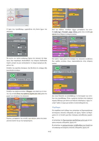 4-42
Ο ήχος που προσθέσαμε, εμφανίζεται στη λίστα ήχων του
σκηνικού.
Με αυτόν τον τρόπο εισάγουμε ήχους στο σκηνικό. Ας πάμε
όμως λίγο παραπέρα. Ακολουθήστε την επόμενη διαδικασία
παρότι μπορεί να μην κατανοήσετε το νόημα ορισμένων βη-
μάτων της.
Επιλέξτε την καρτέλα «Σενάρια». Εκεί θα δείτε ότι υπάρχει ήδη
ένα σύνολο εντολών:
Επιλέξτε την παλέτα εντολών «Έλεγχος» και σύρετε με το πον-
τίκι την εντολή Όταν στη πράσινη σημαία γίνει κλικ μέσα στο
χώρο των σεναρίων του σκηνικού.
Ομοίως, μεταφέρετε την εντολή «για πάντα» μέσα στα σενά-
ρια και ενώστε την με την προηγούμενη.
Από την παλέτα εντολών «Ήχοι» μεταφέρετε την εντο-
λή παίξε ήχο «Triumph» μέχρι τέλους μέσα στην εντολή για
πάντα όπως δείχνει η επόμενη εικόνα.
Θα πρέπει τώρα μέσα στα σενάρια του σκηνικού να βλέπετε
δυο ομάδες εντολών όπως παρουσιάζονται στην επόμενη
εικόνα:
Δεν είναι δύσκολο να καταλάβουμε τη λειτουργία των εντο-
λών που προσθέσαμε: Όταν ο χρήστης πατήσει στην πράσινη
σημαία, θέλουμε για πάντα να παίζεται ολόκληρος ο ήχος Tri-
umph. Τρέξτε το έργο για να δείτε τα αποτελέσματά του.
Περίληψη
Στο κεφάλαιο αυτό είδαμε πως μπορούμε να δημιουργήσουμε
αντικείμενα, σκηνικά, ενδυμασίες και ήχους. Πρέπει να θυμό-
μαστε ότι το Scratch μας δίνει τέσσερεις κατευθύνσεις εργασί-
ας:
α) μπορούμε να δημιουργούμε-σχεδιάζουμε μόνοι μας
β) μπορούμε να
αντικε-
ίμενα, σκηνικά, ενδυμασίες, ήχους κτλ.
χρησιμοποιούμε τη βιβλιοθήκη του Scratch για
να εισάγουμε αντικείμενα, σκηνικά, ενδυμασίες, ήχους κτλ
 