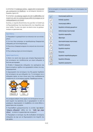 4-43
γ) μπορούμε να εισάγουμε εικόνες – αρχεία από το προσωπικό
μας υπολογιστή ή το διαδίκτυο
δ) μπορούμε
ως αντικείμενα, σκηνικά, εν-
δυμασίες, ήχους κτλ.
Συνεπώς, οι τεχνικές δυνατότητες που μας δίνει το Scratch για
να δημιουργήσουμε τους πρωταγωνιστές των παιχνιδιών μας
είναι πολλές. Το μόνο που έχετε να κάνετε είναι να χρησιμο-
ποιήσετε τη φαντασία σας.
να εισάγουμε αρχεία είτε από τη βιβλιοθήκη του
Scratch είτε από τον υπολογιστή μας αλλά στη συνέχεια να τα
επεξεργαζόμαστε στο Scratch
Ερωτήσεις
1) Περιγράψτε τη χρησιμότητα των σκηνικών και των αντικει-
μένων.
2) Για ποιο λόγο μπορούμε να προσδιορίσουμε διαφορετικές
ενδυμασίες για τα αντικείμενά μας;
3) Ποια είναι η διαφορά ανάμεσα στο σκηνικό και στα αντικεί-
μενα.
4) Πως εισάγουμε ήχους σε ένα αντικείμενο;
Δραστηριότητες
1) Κάντε τον εαυτό σας ήρωα μιας ιστορίας δημιουργώντας
ένα αντικείμενο και τοποθετώντας για κύρια ενδυμασία τη
δική σας φωτογραφία.
2) Φτιάξτε 5 διαφορετικές ενδυμασίες του αγαπημένου σας
ήρωα κινουμένων σχεδίων και ηχογραφήστε ατάκες που συχ-
νά χρησιμοποιεί.
3) Δημιουργήστε ένα αντικείμενο που θα χορεύει! Σχεδιάστε
ένα αντικείμενο και μια ενδυμασία του. Το αντικείμενο και η
ενδυμασία πρέπει να είναι τέτοια ώστε όταν εναλλάσσονται
να φαίνεται ότι το αντικείμενο χορεύει. Παράδειγμα εικόνας.
Στη συνέχεια εισάγετε στους ήχους του αντικειμένου ένα μου-
σικό κομμάτι της αρεσκείας σας, ή ηχογραφήστε το από το
μικρόφωνο. Δημιουργήστε το περιβάλλον στο οποίο θέλετε ο
χαρακτήρας σας να χορεύει.
4) Προσπαθήστε χρησιμοποιώντας τις εντολές "για πάντα",
"επόμενη ενδυμασία" καθώς και την “παίξε ήχο μέχρι
τέλους
5) Περιγράψτε εν συντομία, πως θα συνδυάζατε αντικείμενα,
ενδυμασίες και ήχο για να δημιουργήσετε ένα παιχνίδι που
σας αρέσει.
” να κάνετε το χαρακτήρα σας να χορεύει!
6) Αντιστοιχίστε τα παρακάτω εικονίδια με τις λειτουργίες που
επιτελούν
Αναστροφή οριζόντια
Επέλεξε εργαλείο
Αναστροφή κάθετα
Εργαλείο επιλογής χρωμάτων
Δεξιόστροφη περιστροφή
Εργαλείο σφραγίδας
Σβηστήρα
Αριστερόστροφη περιστροφή
Εργαλείο γραμμής
Εργαλείο κειμένου
Βούρτσα
Εργαλείο παραλληλογράμμου
Εργαλείο έλλειψης
Εργαλείο γεμίσματος
 