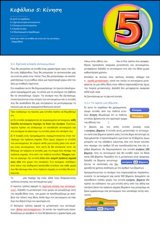 5.1 Σχετική κίνηση αντικειμένων
Πως θα μπορούσε να κινηθεί ένας χαρακτήρας προς την έξο-
δο ενός λαβύρινθου; Πως θα μπορούσε το αυτοκινητάκι μας
να κινείται μέσα στην πίστα; Πως θα μπορούσαμε να αναπα-
ραστήσουμε τη γη καθώς κάνει μια περιστροφή γύρω από τον
ήλιο με σταθερή ταχύτητα;
Στο κεφάλαιο αυτό, θα δημιουργήσουμε τα πρώτα ολοκληρω-
μένα προγράμματά μας, τα οποία για τη συνέχεια του βιβλίου
θα τα αποκαλούμε «έργα». Τα σενάρια που θα εξετάσουμε,
επικεντρώνονται στην κίνηση των αντικειμένων και οι εντολές
που θα αναλυθούν θα μας επιτρέψουν να μετατρέψουμε το
σκηνικό μας σε μια πραγματική θεατρική σκηνή!
Πριν εισάγουμε τις πρώτες μας εντολές πρέπει να θυμηθούμε
ότι:
α) Οι εντολές αναφέρονται σε συγκεκριμένα αντικείμενα, κάθε
δηλαδή αντικείμενο περιέχει τα δικά του σενάρια Συνεπώς,
πρώτα πρέπει να επιλέγουμε το κατάλληλο αντικείμενο και
στη συνέχεια να σέρνουμε τις εντολές μέσα στο σενάριό του.
β) Η έναρξη ενός προγράμματος πραγματοποιείται όταν πα-
τήσουμε την πράσινη σημαία. Πότε όμως τρέχουν οι εντολές
του αντικειμένου; Αν σύρετε απλά μια εντολή μέσα στο σενά-
ριο ενός αντικειμένου, τότε αυτή δε θα εκτελεστεί ποτέ. Αν
θέλουμε να τρέχουν οι εντολές μας τη στιγμή που πατάμε την
πράσινη σημαία, τότε από την παλέτα εντολών Έλεγχος πρέ-
πει να σύρουμε την εντολή όταν στο κουμπί πράσινη σημαία
γίνει κλίκ
Το μας παρέχει όχι έναν, αλλά τρεις διαφορετικούς
τρόπους κίνησης των αντικειμένων μας!
στο χώρο του σεναρίου. Στη συνέχεια «κολλάμε»
από κάτω την επιθυμητή ακολουθία εντολών και κάθε φορά
που θα κάνουμε κλικ στην πράσινη σημαία, οι εντολές θα εκτε-
λούνται.
Ο πρώτος τρόπος αφορά τη «σχετική κίνηση των αντικειμέ-
νων»
Ο δεύτερος τρόπος αφορά τη μετακίνηση των αντικειμέ-
νων
, δηλαδή τη μετακίνησή τους χωρίς να γνωρίζουμε ούτε
την ακριβή θέση τους, και χωρίς να προσδιορίζουμε με ακρί-
βεια την τελική τους θέση. Απλά λέμε στο αντικείμενο να πάει
λίγο πιο δεξιά ή λίγο πιο αριστερά κτλ.
«βάσει συντεταγμένων»
Επιπλέον σε αυτούς τους τρόπους κίνησης, υπάρχει και
η
. Σε αυτήν την περίπτωση προσ-
διορίζουμε με ακρίβεια το που θα βρίσκεται ο χαρακτήρας μας
πάνω στην οθόνη του . Και οι δυο τρόποι που αναφέρ-
θηκαν προκαλούν ακαριαία μετατόπιση του αντικειμένου,
μεταφέρουν δηλαδή το αντικείμενο στη νέα του θέση χωρίς
καθυστέρηση χρόνου.
ομαλή μετακίνηση»
Ας ξεκινήσουμε με τη σχετική κίνηση.
, κατά την οποία το αντικείμενο μετα-
φέρεται σε μια άλλη θέση στην οθόνη παρουσιάζοντας όμως
την πορεία μετακίνησης. Δηλαδή δεν μεταφέρεται ακαριαία
αλλά σιγά σιγά.
5.1.1 Τα πρώτα μου βήματα…
Σε αυτό το κεφάλαιο θα χρησιμοποιή-
σουμε εντολές από την παλέτα εντο-
λών Κίνηση
Η βασική και πιο απλή εντολή κίνησης είναι
η
(θυμίζουμε ότι οι παλέτες
εντολών βρίσκονται στο αριστερό τμήμα
της οθόνης του ).
κινήσου...βήματα. Η εντολή αυτή, μετατοπίζει το αντικείμε-
νο κατά όσα βήματα ορίσετε εσείς (το ένα βήμα αντιστοιχεί σε
λίγα χιλιοστά). Η προεπιλεγμένη τιμή είναι τα 10 βήματα, όμως
μπορείτε να την αλλάξετε κάνοντας κλικ στο λευκό κουτάκι
που περιέχει τον αριθμό 10 και προσδιορίζοντας ένα νέο α-
ριθμό βημάτων. Αν δημιουργήσετε την εντολή κινήσου 100
βήματα, τότε το αντικείμενό σας θα κινηθεί προς τα δεξιά
κατά 100 βήματα. Προσέξτε ότι η μετακίνηση είναι ακαριαία,
δηλαδή τα βήματα αντιστοιχί-
ζονται σε απόσταση και δεν
Χρησιμοποιώντας το σενάριο που παρουσιάζεται παρακάτω,
κινείστε το αντικείμενό σας κατά 500 βήματα. Δοκιμάστε να
προσθέσετε πολλές φορές την εντολή
χρειάζεται χρόνος ανάλογος με τον αριθμό των βημάτων.
κινήσου βήματα (θα
πρέπει να κολλήσετε την μια εντολή κάτω από την άλλη) και
πατήστε ξανά την πράσινη σημαία (θυμάστε πως μπορούμε να
ξανα εμφανίσουμε ένα αντικείμενο που καταλήγει εκτός σκη-
νικού;)
Κεφάλαιο 5: Κίνηση
.....................................
Σε αυτό το κεφάλαιο:
5.1 Σχετική κίνηση αντικειμένων
5.2 Κίνηση με συντεταγμένες
5.3 Ομαλή κίνηση
5.4 Ολοκληρωμένο παράδειγμα
.....................................
Δώσε μου τόπο να σταθώ και κινώ και την γη ακόμα…
(Αρχιμήδης)
 