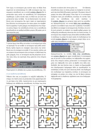 Γιατί όμως το αντικείμενό μας κινείται προς τα δεξιά; Είναι
σημαντικό να κατανοήσουμε ότι κάθε αντικείμενο έχει συγ-
κεκριμένη κατεύθυνση και η εντολή κινήσου...βήματα θα το
μετακινήσει προς αυτήν την κατεύθυνση. Στο προηγούμενο
παράδειγμα, η γάτα κοιτάει προς τα δεξιά και για αυτό και
μετακινείται προς τα δεξιά. Για να διαπιστώσετε την κατεύ-
θυνση ενός αντικειμένου δεν έχετε παρά να παρατηρήσετε
δυο ιδιότητες του αντικειμένου στο πάνω μέρος του περιβάλ-
λοντος εργασίας. Η μπλε γραμμή, που διακρίνεται στην επόμε-
νη εικόνα, δείχνει την κατεύθυνση οπτικά, ενώ η κατεύθυνση
προσδιορίζεται και αριθμητικά βάσει μοιρών (90 μοίρες για το
φαντασματάκι μας).
Τι γίνεται όμως όταν θέλω να κινήσω το αντικείμενό μου προς
τα αριστερά; Για να κινηθεί το αντικείμενο προς άλλη κατεύ-
θυνση, πρέπει πρώτα να «στραφεί» προς εκείνη την κατεύ-
θυνση και στη συνέχεια να κινηθεί Ο πιο εύκολος τρόπος για
να στρίψετε ένα αντικείμενο είναι να σύρετε τη δεξιά άκρη της
μπλε γραμμής. Έτσι, το αντικείμενό σας θα μπορούσε να κοι-
τάει προς πάνω και αριστερά, όπως φαίνεται στην επόμενη
εικόνα:
Παρατηρήστε ότι άλλαξαν και οι μοίρες της κατεύθυνσης ( 47).
5.1.2 Απόλυτη κατεύθυνση
Πιθανόν όλοι σας να γνωρίζετε το παιχνίδι λαβύρινθος. Ο
στόχος του παίκτη είναι να μετακινήσει έναν χαρακτήρα από
τη μία άκρη στην άλλη, περπατώντας σε μια συγκεκριμένη
διαδρομή και αλλάζοντας κατευθύνσεις. Ας δούμε πως είναι
δυνατόν να κάνετε κάτι τέτοιο μέσω του Οι 4 βασικές
κατευθύνσεις προς τις οποίες μπορεί να στρέφεται το αντικεί-
μενό σας είναι δεξιά (90 μοίρες), αριστερά ( 90 μοίρες), πάνω (0
μοίρες) και κάτω (180 μοίρες). Όταν λέμε ότι το αντικείμενο
στρέφεται προς μία κατεύθυνση, εννοούμε ότι κοιτάει προς
αυτή την κατεύθυνση και κατά συνέπεια η
λή κινήσου…βήματα τον μετακινεί προς αυτή την κατεύθυν-
ση. Χρησιμοποιώντας την εντολή δείξε στην κατεύθυνση...,
μπορείτε να επιλέξετε προς ποια από τις βασικές 4 κατευθύν-
σεις θέλετε να στραφεί το αντικείμενό σας. Επιπλέον, στη εντο-
λή αυτή μπορείτε να εισάγετε τον ακριβή αριθμό μοιρών της
επιθυμητής κατεύθυνσης κάνοντας κλικ στο λευκό κουτάκι. Το
αντικείμενό σας στρέφεται προς όποια άλλη κατεύθυνση θέλε-
τε αναλόγως τις μοίρες που έχετε ορίσει. Σε συνδυασμό με την
εντολή κινήσου...βήματα το αντικείμενο μπορεί πλέον να κι-
νηθεί προς οποιαδήποτε κατεύθυνση.
Χρησιμοποιώντας τις εντολές δείξε στην κατεύθυνση...
και κινήσου...βήματα και αφού τοποθετήσετε το αντικείμενό
σας σε μια από τις δυο εισόδους του λαβυρίνθου που εμφανί-
ζεται στην επόμενη εικόνα, μετακινείστε το αντικείμενό σας
μέσα στο λαβύρινθο έτσι ώστε να βρεθεί στην άλλη είσο-
δο/έξοδο Δεν σας ζητείται προς το παρόν να δημιουργηθεί
ένα ολοκληρωμένο πρόγραμμα αλλά να προσδιορίζετε τις
κατάλληλες εντολές έτσι ώστε κάνοντας διπλό κλικ διαδοχικά
στο συνδυασμό των παρακάτω εντολών, το αντικείμενο να
καταφέρει να φτάσει στο στόχο του (αν δε βρείτε κάποιον
λαβύρινθο από το διαδίκτυο, σχεδιάστε έναν στον Επεξεργασ-
τή Ζωγραφικής).
 