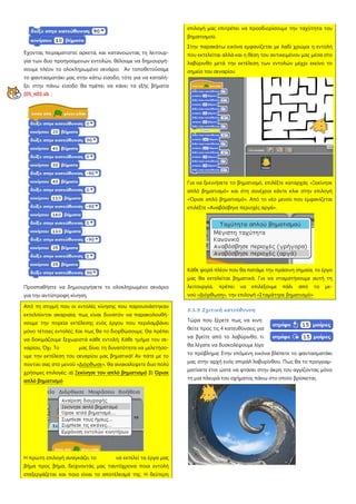 Έχοντας πειραματιστεί αρκετά, και κατανοώντας τη λειτουρ-
γία των δυο προηγούμενων εντολών, θέλουμε να δημιουργή-
σουμε πλέον το ολοκληρωμένο σενάριο. Αν τοποθετούσαμε
το φαντασματάκι μας στην κάτω είσοδο, τότε για να καταλή-
ξει στην πάνω είσοδο θα πρέπει να κάνει τα εξής βήματα
[05_π01.sb :
Προσπαθήστε να δημιουργήσετε το ολοκληρωμένο σενάριο
για την αντίστροφη κίνηση.
Από τη στιγμή που οι εντολές κίνησης που παρουσιάστηκαν
εκτελούνται ακαριαία, πως είναι δυνατόν να παρακολουθή-
σουμε την πορεία εκτέλεσης ενός έργου που περιλαμβάνει
μόνο τέτοιες εντολές; Και πως θα το διορθώσουμε; Θα πρέπει
να δοκιμάζουμε ξεχωριστά κάθε εντολή; Κάθε τμήμα του σε-
ναρίου; Όχι. Το μας δίνει τη δυνατότητα να μελετήσο-
υμε την εκτέλεση του σεναρίου μας βηματικά! Αν πάτε με το
ποντίκι σας στο μενού «Διόρθωσε», θα ανακαλύψετε δυο πολύ
χρήσιμες επιλογές: α) Ξεκίνησε τον απλό βηματισμό β) Όρισε
απλό βηματισμό
Η πρώτη επιλογή αναγκάζει το να εκτελεί τα έργα μας
βήμα προς βήμα, δείχνοντάς μας ταυτόχρονα ποια εντολή
επεξεργάζεται και ποιο είναι το αποτέλεσμά της. Η δεύτερη
επιλογή μας επιτρέπει να προσδιορίσουμε την ταχύτητα του
βηματισμού.
Στην παρακάτω εικόνα εμφανίζεται με λαδί χρώμα η εντολή
που εκτελείται αλλά και η θέση του αντικειμένου μας μέσα στο
λαβύρινθο μετά την εκτέλεση των εντολών μέχρι εκείνο το
σημείο του σεναρίου
Για να ξεκινήσετε το βηματισμό, επιλέξτε καταρχάς «Ξεκίνησε
απλό βηματισμό» και στη συνέχεια κάντε κλικ στην επιλογή
«Όρισε απλό βηματισμό». Από το νέο μενού που εμφανίζεται
επιλέξτε «Αναβόσβηνε περιοχές αργά».
Κάθε φορά πλέον που θα πατάμε την πράσινη σημαία, το έργο
μας θα εκτελείται βηματικά. Για να σταματήσουμε αυτή τη
λειτουργία, πρέπει να επιλέξουμε πάλι από το με-
νού «Διόρθωση», την επιλογή «Σταμάτησε βηματισμό»
5.1.3 Σχετική κατεύθυνση
Τώρα που ξέρετε πως να κινη
θείτε προς τις 4 κατευθύνσεις για
να βγείτε από το λαβύρινθο, τι
θα λέγατε να δυσκολέψουμε λίγο
το πρόβλημα; Στην επόμενη εικόνα βλέπετε το φαντασματάκι
μας στην αρχή ενός σπιράλ λαβυρίνθου. Πως θα το προγραμ-
ματίσετε έτσι ώστε να φτάσει στην άκρη του αγγίζοντας μόνο
τη μια πλευρά του σχήματος πάνω στο οποίο βρίσκεται;
 
